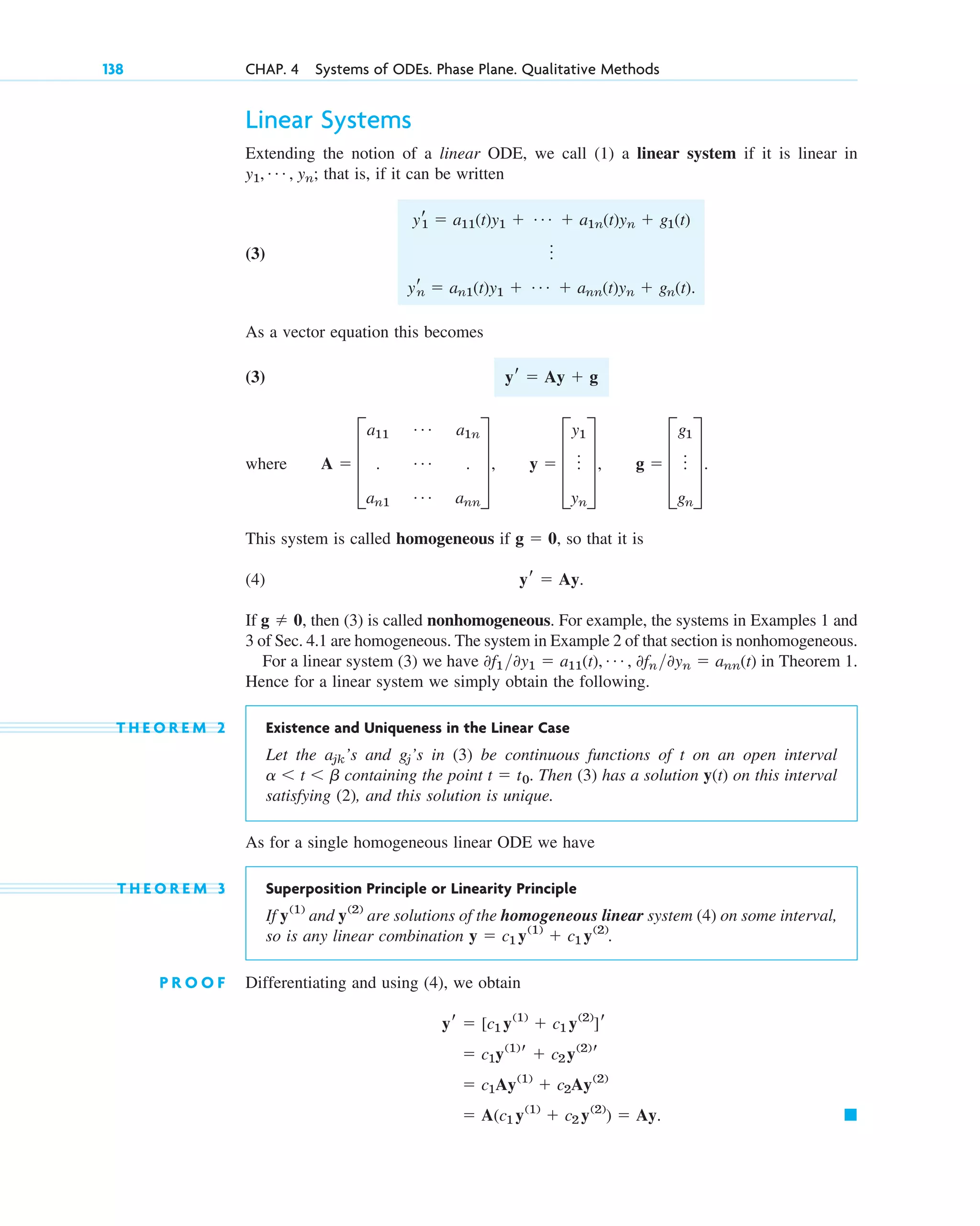 Linear Systems
Extending the notion of a linear ODE, we call (1) a linear system if it is linear in
that is, if it can be written
(3)
As a vector equation this becomes
(3)
where
This system is called homogeneous if so that it is
(4)
If then (3) is called nonhomogeneous. For example, the systems in Examples 1 and
3 of Sec. 4.1 are homogeneous. The system in Example 2 of that section is nonhomogeneous.
For a linear system (3) we have in Theorem 1.
Hence for a linear system we simply obtain the following.
T H E O R E M 2 Existence and Uniqueness in the Linear Case
Let the ’s and ’s in (3) be continuous functions of t on an open interval
containing the point Then (3) has a solution y(t) on this interval
satisfying (2), and this solution is unique.
As for a single homogeneous linear ODE we have
T H E O R E M 3 Superposition Principle or Linearity Principle
If and are solutions of the homogeneous linear system (4) on some interval,
so is any linear combination .
P R O O F Differentiating and using (4), we obtain
䊏
⫽ A(c1 y(1)
⫹ c2 y(2)
) ⫽ Ay.
⫽ c1Ay(1)
⫹ c2Ay(2)
⫽ c1y(1)
r ⫹ c2y(2)
r
yr ⫽ [c1 y(1)
⫹ c1 y(2)
]r
y ⫽ c1 y(1)
⫹ c1 y(2)
y(2)
y(1)
t ⫽ t0.
a ⬍ t ⬍ b
gj
ajk
0f1 0y1 ⫽ a11(t), Á , 0fn 0yn ⫽ ann(t)
g ⫽ 0,
yr ⫽ Ay.
g ⫽ 0,
A ⫽ D
a11
Á a1n
. Á .
an1
Á ann
T, y ⫽ D
y1
o
yn
T, g ⫽ D
g1
o
gn
T.
yr ⫽ Ay ⫹ g
yr
1 ⫽ a11(t)y1 ⫹ Á ⫹ a1n(t)yn ⫹ g1(t)
o
yr
n ⫽ an1(t)y1 ⫹ Á ⫹ ann(t)yn ⫹ gn(t).
y1, Á , yn;
138 CHAP. 4 Systems of ODEs. Phase Plane. Qualitative Methods
c04.qxd 10/27/10 9:32 PM Page 138
 