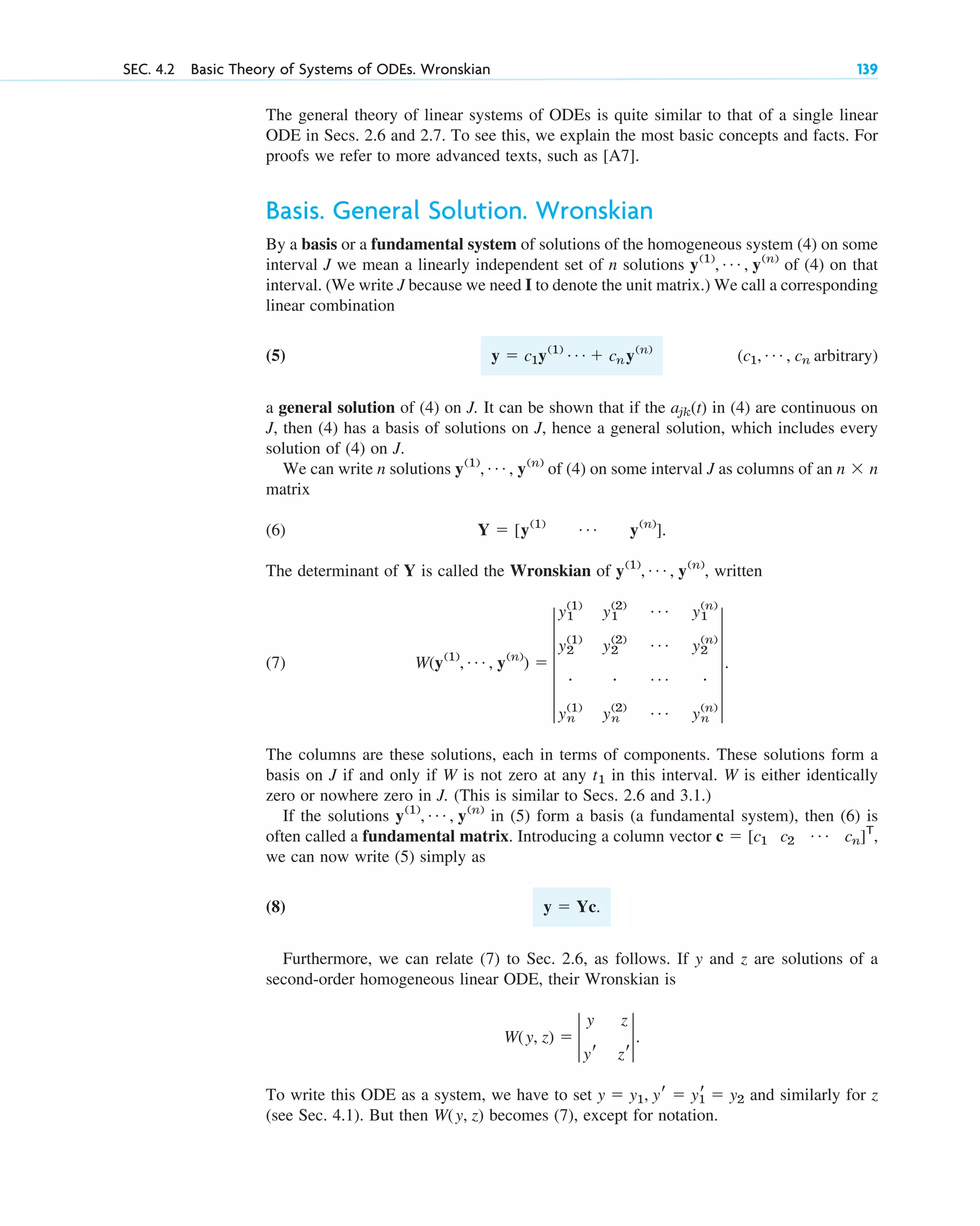 The general theory of linear systems of ODEs is quite similar to that of a single linear
ODE in Secs. 2.6 and 2.7. To see this, we explain the most basic concepts and facts. For
proofs we refer to more advanced texts, such as [A7].
Basis. General Solution. Wronskian
By a basis or a fundamental system of solutions of the homogeneous system (4) on some
interval J we mean a linearly independent set of n solutions of (4) on that
interval. (We write J because we need I to denote the unit matrix.) We call a corresponding
linear combination
(5)
a general solution of (4) on J. It can be shown that if the (t) in (4) are continuous on
J, then (4) has a basis of solutions on J, hence a general solution, which includes every
solution of (4) on J.
We can write n solutions of (4) on some interval J as columns of an
matrix
(6)
The determinant of Y is called the Wronskian of , written
(7)
The columns are these solutions, each in terms of components. These solutions form a
basis on J if and only if W is not zero at any in this interval. W is either identically
zero or nowhere zero in J. (This is similar to Secs. 2.6 and 3.1.)
If the solutions in (5) form a basis (a fundamental system), then (6) is
often called a fundamental matrix. Introducing a column vector
we can now write (5) simply as
(8)
Furthermore, we can relate (7) to Sec. 2.6, as follows. If y and z are solutions of a
second-order homogeneous linear ODE, their Wronskian is
To write this ODE as a system, we have to set and similarly for z
(see Sec. 4.1). But then becomes (7), except for notation.
W(y, z)
y ⫽ y1, yr ⫽ y1
r ⫽ y2
W(y, z) ⫽ 2
y z
yr zr
2.
y ⫽ Yc.
c ⫽ [c1 c2
Á cn]T
,
y(1)
, Á , y(n)
t1
W(y(1)
, Á , y(n)
) ⫽ 5
y1
(1)
y1
(2) Á y1
(n)
y2
(1)
y2
(2) Á y2
(n)
# # Á #
yn
(1)
yn
(2) Á yn
(n)
5.
y(1)
, Á , y(n)
Y ⫽ [y(1) Á y(n)
].
n ⫻ n
y(1)
, Á , y(n)
ajk
(c1, Á , cn arbitrary)
y ⫽ c1y(1) Á ⫹ cny(n)
y(1)
, Á , y(n)
SEC. 4.2 Basic Theory of Systems of ODEs. Wronskian 139
c04.qxd 10/27/10 9:32 PM Page 139
 