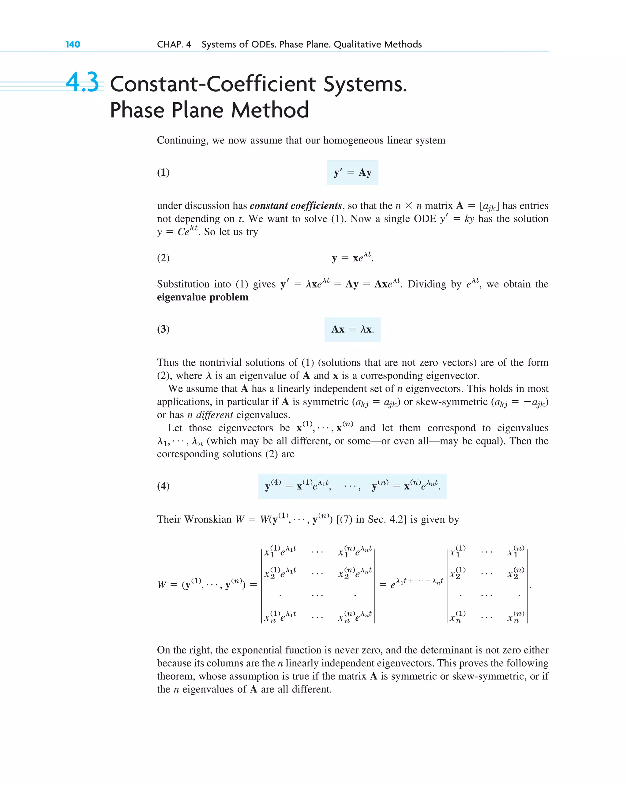4.3 Constant-Coefficient Systems.
Phase Plane Method
Continuing, we now assume that our homogeneous linear system
(1)
under discussion has constant coefficients, so that the matrix has entries
not depending on t. We want to solve (1). Now a single ODE has the solution
. So let us try
(2)
Substitution into (1) gives . Dividing by , we obtain the
eigenvalue problem
(3)
Thus the nontrivial solutions of (1) (solutions that are not zero vectors) are of the form
(2), where is an eigenvalue of A and x is a corresponding eigenvector.
We assume that A has a linearly independent set of n eigenvectors. This holds in most
applications, in particular if A is symmetric or skew-symmetric
or has n different eigenvalues.
Let those eigenvectors be and let them correspond to eigenvalues
(which may be all different, or some––or even all––may be equal). Then the
corresponding solutions (2) are
(4)
Their Wronskian [(7) in Sec. 4.2] is given by
On the right, the exponential function is never zero, and the determinant is not zero either
because its columns are the n linearly independent eigenvectors. This proves the following
theorem, whose assumption is true if the matrix A is symmetric or skew-symmetric, or if
the n eigenvalues of A are all different.
W ⫽ (y(1)
, Á , y(n)
) ⫽ 5
x1
(1)
el1t Á x1
(n)
elnt
x2
(1)
el1t Á x2
(n)
elnt
# Á #
xn
(1)
el1t Á xn
(n)
elnt
5 ⫽ el1t⫹ Á ⫹lnt
5
x1
(1) Á x1
(n)
x2
(1) Á x2
(n)
# Á #
xn
(1) Á xn
(n)
5.
W ⫽ W(y(1)
, Á , y(n)
)
y(4)
⫽ x(1)
el1t
, Á , y(n)
⫽ x(n)
elnt
.
l1, Á , ln
x(1)
, Á , x(n)
(akj ⫽ ⫺ajk)
(akj ⫽ ajk)
l
Ax ⫽ lx.
elt
yr ⫽ lxelt
⫽ Ay ⫽ Axelt
y ⫽ xelt
.
y ⫽ Cekt
yr ⫽ ky
A ⫽ [ajk]
n ⫻ n
yⴕ ⫽ Ay
140 CHAP. 4 Systems of ODEs. Phase Plane. Qualitative Methods
c04.qxd 10/27/10 9:32 PM Page 140
 
