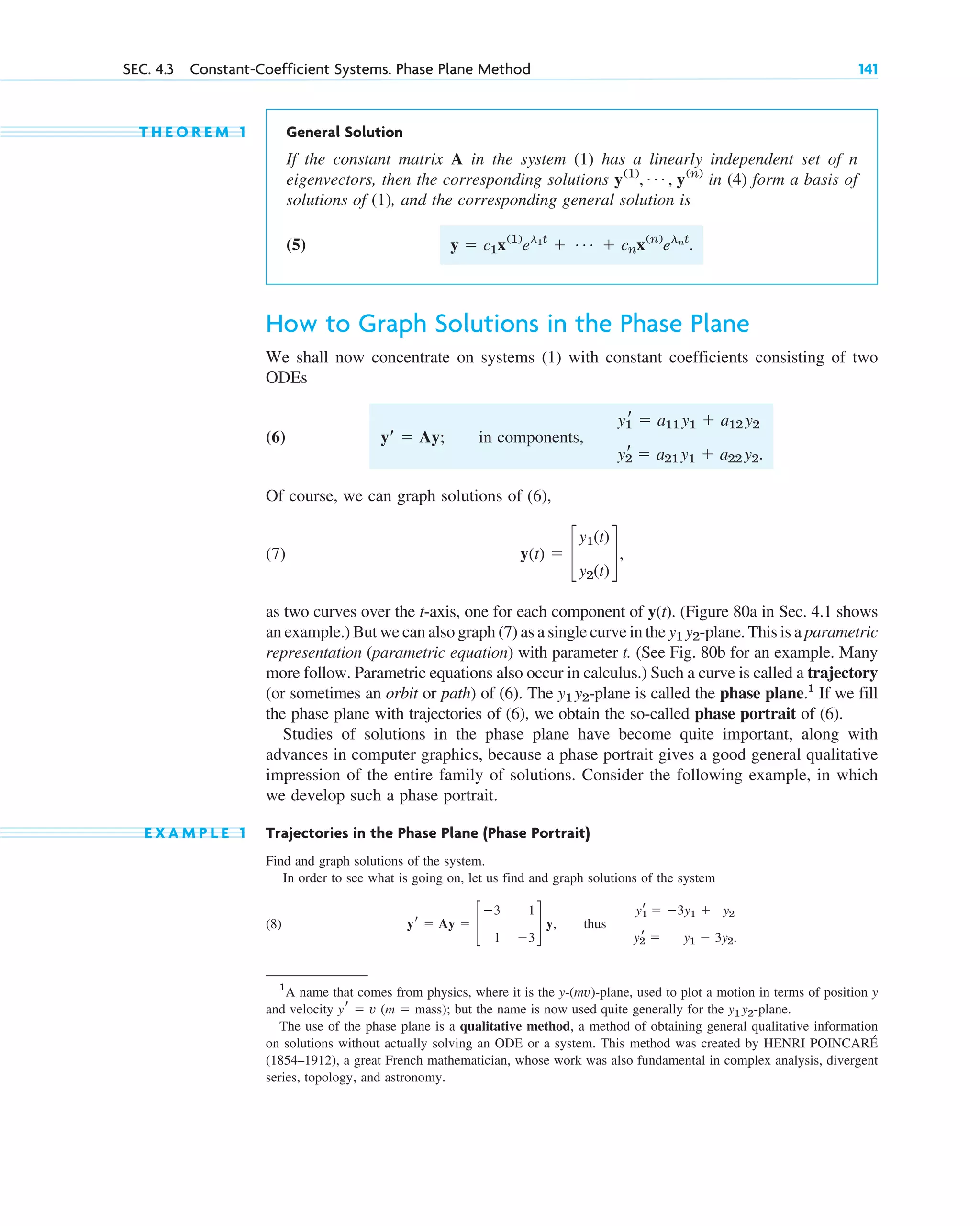 T H E O R E M 1 General Solution
If the constant matrix A in the system (1) has a linearly independent set of n
eigenvectors, then the corresponding solutions in (4) form a basis of
solutions of (1), and the corresponding general solution is
(5)
How to Graph Solutions in the Phase Plane
We shall now concentrate on systems (1) with constant coefficients consisting of two
ODEs
(6) in components,
Of course, we can graph solutions of (6),
(7)
as two curves over the t-axis, one for each component of y(t). (Figure 80a in Sec. 4.1 shows
an example.) But we can also graph (7) as a single curve in the -plane. This is a parametric
representation (parametric equation) with parameter t. (See Fig. 80b for an example. Many
more follow. Parametric equations also occur in calculus.) Such a curve is called a trajectory
(or sometimes an orbit or path) of (6). The -plane is called the phase plane.1
If we fill
the phase plane with trajectories of (6), we obtain the so-called phase portrait of (6).
Studies of solutions in the phase plane have become quite important, along with
advances in computer graphics, because a phase portrait gives a good general qualitative
impression of the entire family of solutions. Consider the following example, in which
we develop such a phase portrait.
E X A M P L E 1 Trajectories in the Phase Plane (Phase Portrait)
Find and graph solutions of the system.
In order to see what is going on, let us find and graph solutions of the system
(8) thus
y1
r ⫽ ⫺3y1 ⫹ y2
y2
r ⫽ y1 ⫺ 3y2.
yr ⫽ Ay ⫽ c
⫺3 1
1 ⫺3
d y,
y1 y2
y1 y2
y(t) ⫽ c
y1(t)
y2(t)
d,
y1
r ⫽ a11 y1 ⫹ a12 y2
y2
r ⫽ a21 y1 ⫹ a22 y2.
yⴕ ⫽ Ay;
y ⫽ c1x(1)
el1t
⫹ Á ⫹ cnx(n)
elnt
.
y(1)
, Á , y(n)
SEC. 4.3 Constant-Coefficient Systems. Phase Plane Method 141
1
A name that comes from physics, where it is the y-(mv)-plane, used to plot a motion in terms of position y
and velocity y⬘ ⫽ v (m ⫽ mass); but the name is now used quite generally for the y1 y2-plane.
The use of the phase plane is a qualitative method, a method of obtaining general qualitative information
on solutions without actually solving an ODE or a system. This method was created by HENRI POINCARÉ
(1854–1912), a great French mathematician, whose work was also fundamental in complex analysis, divergent
series, topology, and astronomy.
c04.qxd 10/27/10 9:32 PM Page 141
 