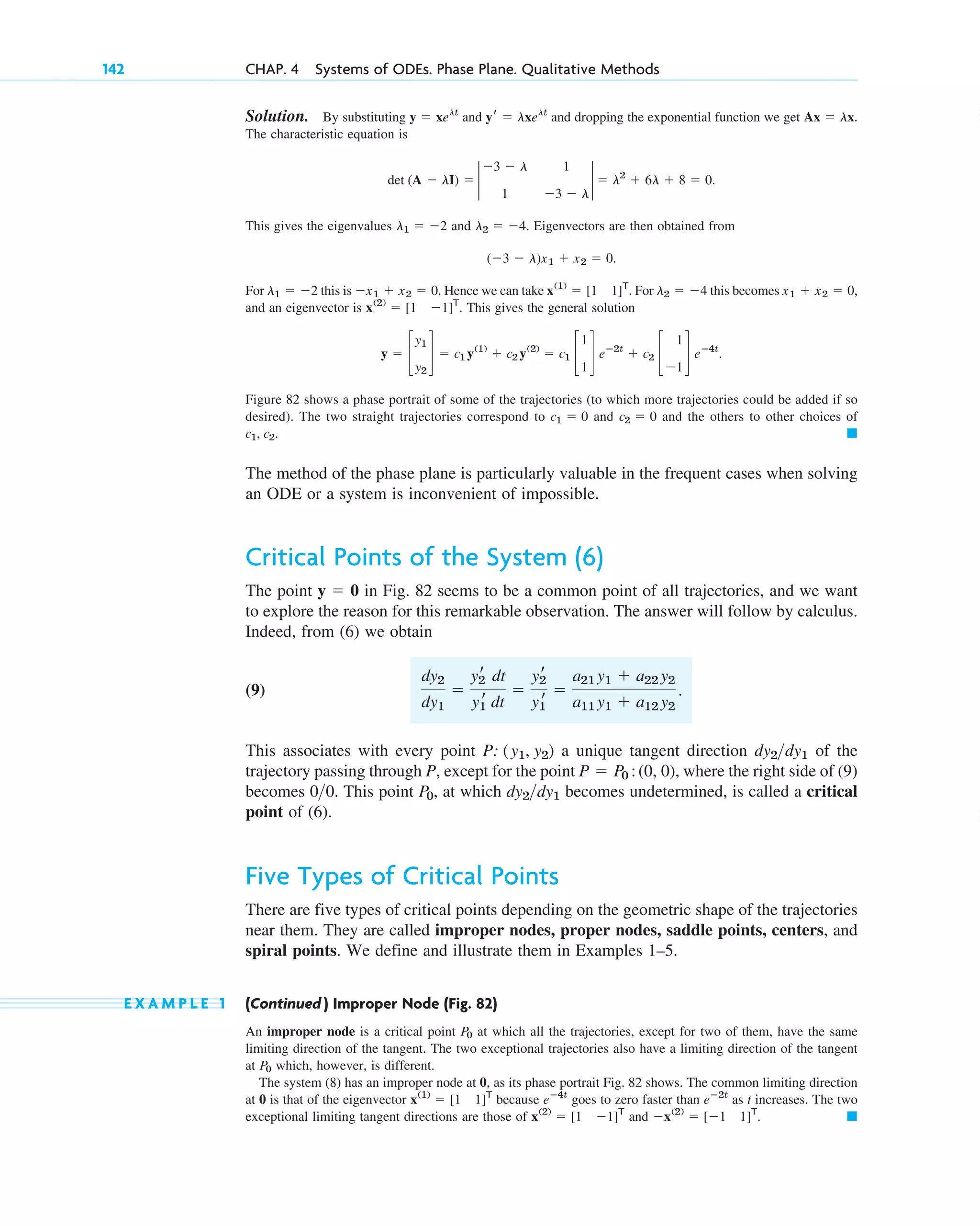 Solution. By substituting and and dropping the exponential function we get
The characteristic equation is
This gives the eigenvalues and . Eigenvectors are then obtained from
For this is . Hence we can take . For this becomes
and an eigenvector is . This gives the general solution
Figure 82 shows a phase portrait of some of the trajectories (to which more trajectories could be added if so
desired). The two straight trajectories correspond to and and the others to other choices of
The method of the phase plane is particularly valuable in the frequent cases when solving
an ODE or a system is inconvenient of impossible.
Critical Points of the System (6)
The point in Fig. 82 seems to be a common point of all trajectories, and we want
to explore the reason for this remarkable observation. The answer will follow by calculus.
Indeed, from (6) we obtain
(9)
This associates with every point a unique tangent direction of the
trajectory passing through P, except for the point , where the right side of (9)
becomes . This point , at which becomes undetermined, is called a critical
point of (6).
Five Types of Critical Points
There are five types of critical points depending on the geometric shape of the trajectories
near them. They are called improper nodes, proper nodes, saddle points, centers, and
spiral points. We define and illustrate them in Examples 1–5.
E X A M P L E 1 (Continued ) Improper Node (Fig. 82)
An improper node is a critical point at which all the trajectories, except for two of them, have the same
limiting direction of the tangent. The two exceptional trajectories also have a limiting direction of the tangent
at which, however, is different.
The system (8) has an improper node at 0, as its phase portrait Fig. 82 shows. The common limiting direction
at 0 is that of the eigenvector because goes to zero faster than as t increases. The two
exceptional limiting tangent directions are those of and . 䊏
⫺x(2)
⫽ [⫺1 1]T
x(2)
⫽ [1 ⫺1]T
eⴚ2t
eⴚ4t
x(1)
⫽ [1 1]T
P0
P0
dy2dy1
P0
00
P ⫽ P0 :(0, 0)
dy2dy1
P: (y1, y2)
dy2
dy1
⫽
y2
r dt
y1
r dt
⫽
y2
r
y1
r
⫽
a21 y1 ⫹ a22 y2
a11 y1 ⫹ a12 y2
.
y ⫽ 0
䊏
c1, c2.
c2 ⫽ 0
c1 ⫽ 0
y ⫽ c
y1
y2
d ⫽ c1 y(1)
⫹ c2 y(2)
⫽ c1 c
1
1
d eⴚ2t
⫹ c2 c
1
⫺1
d eⴚ4t
.
x(2)
⫽ [1 ⫺1]T
x1 ⫹ x2 ⫽ 0,
l2 ⫽ ⫺4
x(1)
⫽ [1 1]T
⫺x1 ⫹ x2 ⫽ 0
l1 ⫽ ⫺2
(⫺3 ⫺ l)x1 ⫹ x2 ⫽ 0.
l2 ⫽ ⫺4
l1 ⫽ ⫺2
⫽ l2
⫹ 6l ⫹ 8 ⫽ 0.
det (A ⫺ lI) ⫽ 2
⫺3 ⫺ l 1
1 ⫺3 ⫺ l
2
Ax ⫽ lx.
yr ⫽ lxelt
y ⫽ xelt
142 CHAP. 4 Systems of ODEs. Phase Plane. Qualitative Methods
c04.qxd 10/27/10 9:32 PM Page 142
 