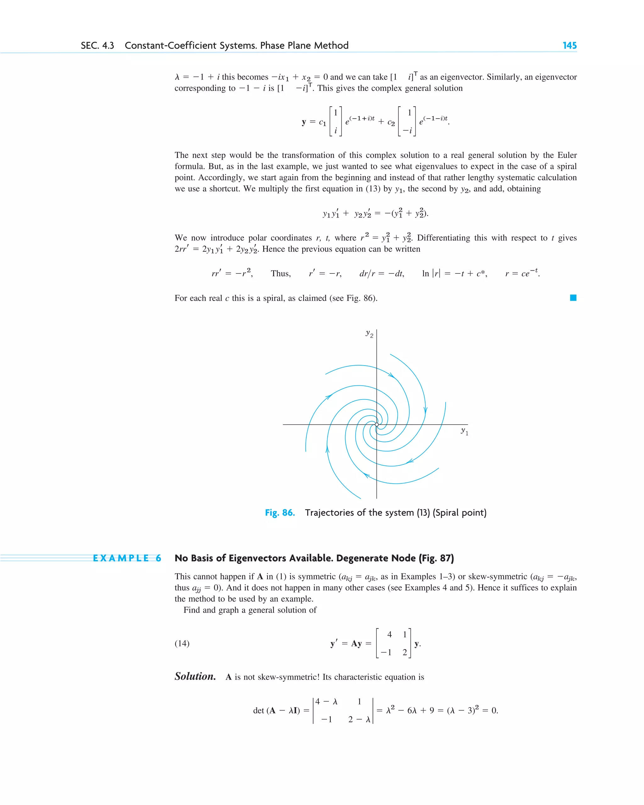 this becomes and we can take as an eigenvector. Similarly, an eigenvector
corresponding to is . This gives the complex general solution
The next step would be the transformation of this complex solution to a real general solution by the Euler
formula. But, as in the last example, we just wanted to see what eigenvalues to expect in the case of a spiral
point. Accordingly, we start again from the beginning and instead of that rather lengthy systematic calculation
we use a shortcut. We multiply the first equation in (13) by , the second by , and add, obtaining
.
We now introduce polar coordinates r, t, where . Differentiating this with respect to t gives
. Hence the previous equation can be written
, Thus, , , .
For each real c this is a spiral, as claimed (see Fig. 86). 䊏
r ⫽ ceⴚt
ln ƒ rƒ ⫽ ⫺t ⫹ c*,
drr ⫽ ⫺dt
rr ⫽ ⫺r
rrr ⫽ ⫺r2
2rrr ⫽ 2y1 yr
1 ⫹ 2y2 yr
2
r 2
⫽ y1
2
⫹ y2
2
y1 yr
1 ⫹ y2 yr
2 ⫽ ⫺(y1
2
⫹ y2
2
)
y2
y1
y ⫽ c1 c
1
i
d e(ⴚ1ⴙi)t
⫹ c2 c
1
⫺i
d e(ⴚ1ⴚi)t
.
[1 ⫺i]T
⫺1 ⫺ i
[1 i]T
⫺ix1 ⫹ x2 ⫽ 0
l ⫽ ⫺1 ⫹ i
SEC. 4.3 Constant-Coefficient Systems. Phase Plane Method 145
y2
y1
Fig. 86. Trajectories of the system (13) (Spiral point)
E X A M P L E 6 No Basis of Eigenvectors Available. Degenerate Node (Fig. 87)
This cannot happen if A in (1) is symmetric , as in Examples 1–3) or skew-symmetric
thus . And it does not happen in many other cases (see Examples 4 and 5). Hence it suffices to explain
the method to be used by an example.
Find and graph a general solution of
(14)
Solution. A is not skew-symmetric! Its characteristic equation is
.
det (A ⫺ lI) ⫽ 2
4 ⫺ l 1
⫺1 2 ⫺ l
2 ⫽ l2
⫺ 6l ⫹ 9 ⫽ (l ⫺ 3)2
⫽ 0
yr ⫽ Ay ⫽ c
4 1
⫺1 2
d y.
ajj ⫽ 0)
(akj ⫽ ⫺ajk,
(akj ⫽ ajk
c04.qxd 10/27/10 9:32 PM Page 145
 