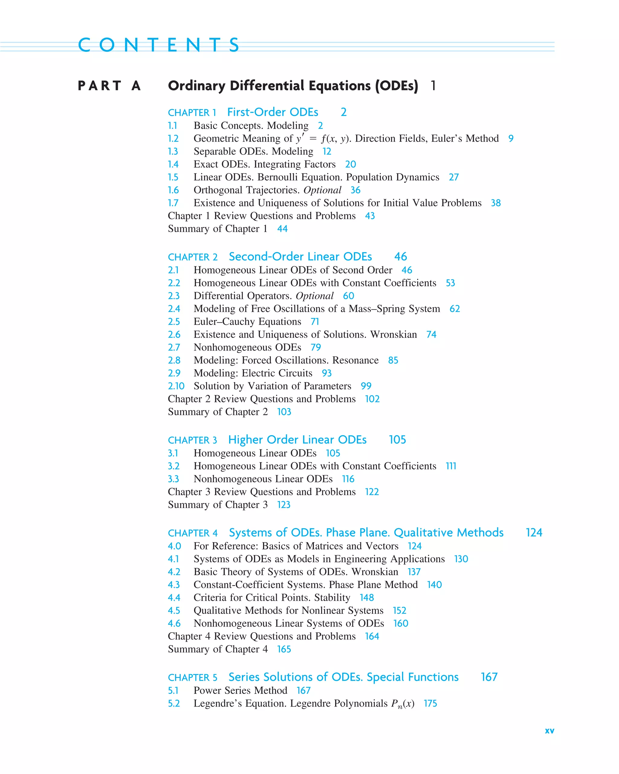 xv
C O N T E N T S
P A R T A Ordinary Differential Equations (ODEs) 1
CHAPTER 1 First-Order ODEs 2
1.1 Basic Concepts. Modeling 2
1.2 Geometric Meaning of y⬘ ⫽ ƒ(x, y). Direction Fields, Euler’s Method 9
1.3 Separable ODEs. Modeling 12
1.4 Exact ODEs. Integrating Factors 20
1.5 Linear ODEs. Bernoulli Equation. Population Dynamics 27
1.6 Orthogonal Trajectories. Optional 36
1.7 Existence and Uniqueness of Solutions for Initial Value Problems 38
Chapter 1 Review Questions and Problems 43
Summary of Chapter 1 44
CHAPTER 2 Second-Order Linear ODEs 46
2.1 Homogeneous Linear ODEs of Second Order 46
2.2 Homogeneous Linear ODEs with Constant Coefficients 53
2.3 Differential Operators. Optional 60
2.4 Modeling of Free Oscillations of a Mass–Spring System 62
2.5 Euler–Cauchy Equations 71
2.6 Existence and Uniqueness of Solutions. Wronskian 74
2.7 Nonhomogeneous ODEs 79
2.8 Modeling: Forced Oscillations. Resonance 85
2.9 Modeling: Electric Circuits 93
2.10 Solution by Variation of Parameters 99
Chapter 2 Review Questions and Problems 102
Summary of Chapter 2 103
CHAPTER 3 Higher Order Linear ODEs 105
3.1 Homogeneous Linear ODEs 105
3.2 Homogeneous Linear ODEs with Constant Coefficients 111
3.3 Nonhomogeneous Linear ODEs 116
Chapter 3 Review Questions and Problems 122
Summary of Chapter 3 123
CHAPTER 4 Systems of ODEs. Phase Plane. Qualitative Methods 124
4.0 For Reference: Basics of Matrices and Vectors 124
4.1 Systems of ODEs as Models in Engineering Applications 130
4.2 Basic Theory of Systems of ODEs. Wronskian 137
4.3 Constant-Coefficient Systems. Phase Plane Method 140
4.4 Criteria for Critical Points. Stability 148
4.5 Qualitative Methods for Nonlinear Systems 152
4.6 Nonhomogeneous Linear Systems of ODEs 160
Chapter 4 Review Questions and Problems 164
Summary of Chapter 4 165
CHAPTER 5 Series Solutions of ODEs. Special Functions 167
5.1 Power Series Method 167
5.2 Legendre’s Equation. Legendre Polynomials Pn(x) 175
ftoc.qxd 11/4/10 11:48 AM Page xv
 