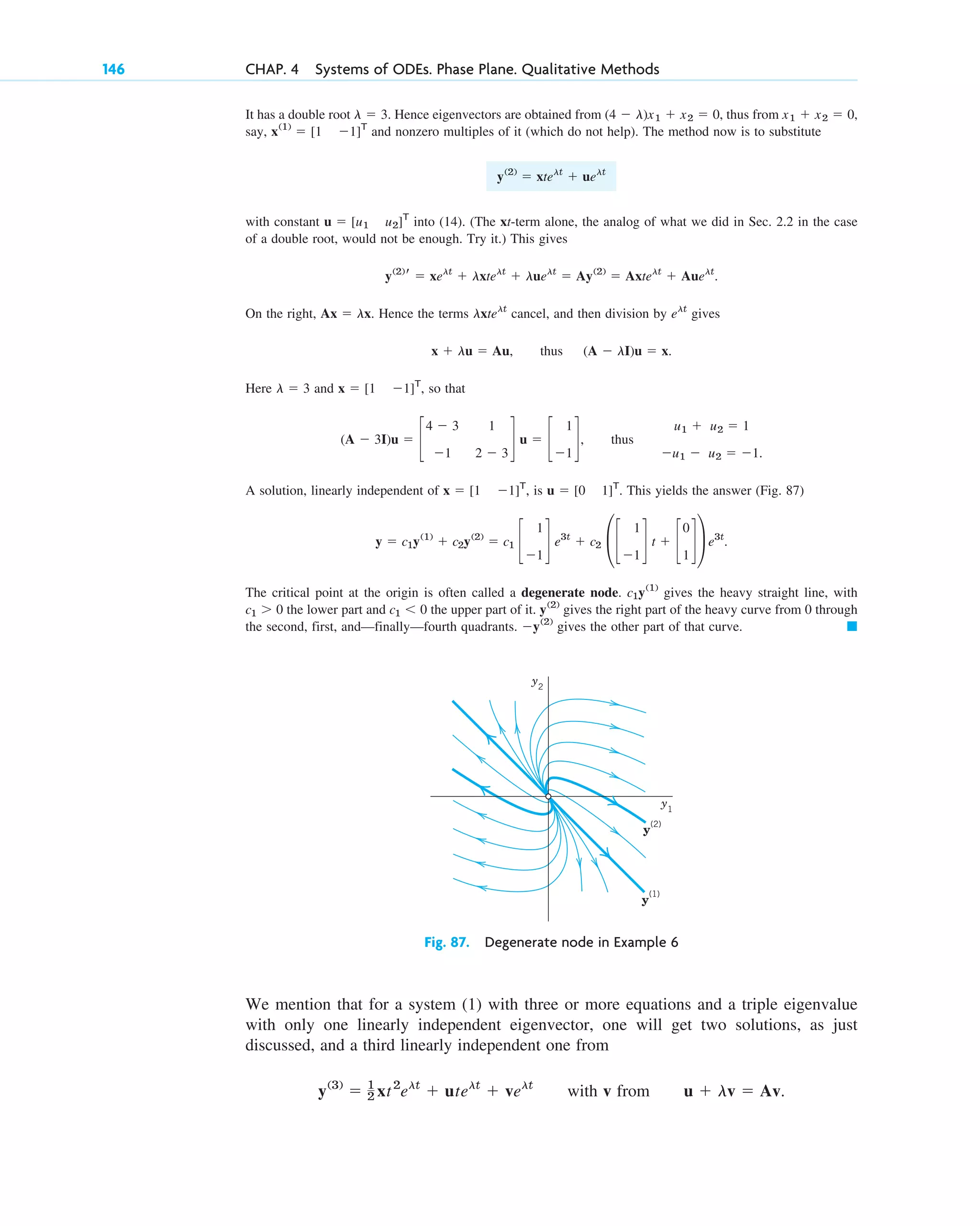 It has a double root . Hence eigenvectors are obtained from , thus from
say, and nonzero multiples of it (which do not help). The method now is to substitute
with constant into (14). (The xt-term alone, the analog of what we did in Sec. 2.2 in the case
of a double root, would not be enough. Try it.) This gives
.
On the right, . Hence the terms cancel, and then division by gives
, thus .
Here and , so that
, thus
A solution, linearly independent of , is . This yields the answer (Fig. 87)
The critical point at the origin is often called a degenerate node. gives the heavy straight line, with
the lower part and the upper part of it. gives the right part of the heavy curve from 0 through
the second, first, and—finally—fourth quadrants. gives the other part of that curve. 䊏
⫺y(2)
y(2)
c1 ⬍ 0
c1 ⬎ 0
c1y(1)
y ⫽ c1y(1)
⫹ c2y(2)
⫽ c1 c
1
⫺1
d e3t
⫹ c2 £c
1
⫺1
d t ⫹ c
0
1
d≥ e3t
.
u ⫽ [0 1]T
x ⫽ [1 ⫺1]T
u1 ⫹ u2 ⫽ 1
⫺u1 ⫺ u2 ⫽ ⫺1.
(A ⫺ 3I)u ⫽ c
4 ⫺ 3 1
⫺1 2 ⫺ 3
d u ⫽ c
1
⫺1
d
x ⫽ [1 ⫺1]T
l ⫽ 3
(A ⫺ lI)u ⫽ x
x ⫹ lu ⫽ Au
elt
lxtelt
Ax ⫽ lx
y(2)
r ⫽ xelt
⫹ lxtelt
⫹ luelt
⫽ Ay(2)
⫽ Axtelt
⫹ Auelt
u ⫽ [u1 u2]T
y(2)
⫽ xtelt
⫹ uelt
x(1)
⫽ [1 ⫺1]T
x1 ⫹ x2 ⫽ 0,
(4 ⫺ l)x1 ⫹ x2 ⫽ 0
l ⫽ 3
146 CHAP. 4 Systems of ODEs. Phase Plane. Qualitative Methods
y2
y1
y
(1)
y
(2)
Fig. 87. Degenerate node in Example 6
We mention that for a system (1) with three or more equations and a triple eigenvalue
with only one linearly independent eigenvector, one will get two solutions, as just
discussed, and a third linearly independent one from
with v from u ⫹ lv ⫽ Av.
y(3)
⫽ 1
2 xt2
elt
⫹ utelt
⫹ velt
c04.qxd 10/27/10 9:32 PM Page 146
 