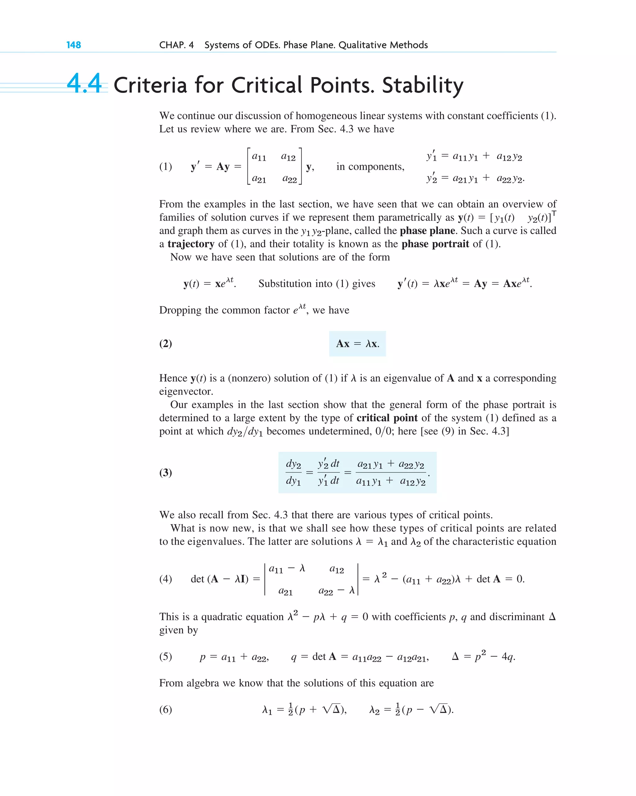148 CHAP. 4 Systems of ODEs. Phase Plane. Qualitative Methods
4.4 Criteria for Critical Points. Stability
We continue our discussion of homogeneous linear systems with constant coefficients (1).
Let us review where we are. From Sec. 4.3 we have
(1) in components,
From the examples in the last section, we have seen that we can obtain an overview of
families of solution curves if we represent them parametrically as
and graph them as curves in the -plane, called the phase plane. Such a curve is called
a trajectory of (1), and their totality is known as the phase portrait of (1).
Now we have seen that solutions are of the form
. Substitution into (1) gives .
Dropping the common factor , we have
(2)
Hence is a (nonzero) solution of (1) if is an eigenvalue of A and x a corresponding
eigenvector.
Our examples in the last section show that the general form of the phase portrait is
determined to a large extent by the type of critical point of the system (1) defined as a
point at which becomes undetermined, ; here [see (9) in Sec. 4.3]
(3)
We also recall from Sec. 4.3 that there are various types of critical points.
What is now new, is that we shall see how these types of critical points are related
to the eigenvalues. The latter are solutions and of the characteristic equation
(4) .
This is a quadratic equation with coefficients p, q and discriminant
given by
(5) , , .
From algebra we know that the solutions of this equation are
(6) , .
l2 ⫽ 1
2 (p ⫺ 1¢)
l1 ⫽ 1
2 (p ⫹ 1¢)
¢ ⫽ p2
⫺ 4q
q ⫽ det A ⫽ a11a22 ⫺ a12a21
p ⫽ a11 ⫹ a22
¢
l2
⫺ pl ⫹ q ⫽ 0
det (A ⫺ lI) ⫽ 2
a11 ⫺ l a12
a21 a22 ⫺ l
2 ⫽ l 2
⫺ (a11 ⫹ a22)l ⫹ det A ⫽ 0
l2
l ⫽ l1
dy2
dy1
⫽
yr
2 dt
yr
1 dt
⫽
a21 y1 ⫹ a22 y2
a11 y1 ⫹ a12 y2
.
00
dy2dy1
l
y(t)
Ax ⫽ lx.
elt
yr(t) ⫽ lxelt
⫽ Ay ⫽ Axelt
y(t) ⫽ xelt
y1 y2
y(t) ⫽ [y1(t) y2(t)]T
yr
1 ⫽ a11 y1 ⫹ a12 y2
yr
2 ⫽ a21 y1 ⫹ a22 y2.
yr ⫽ Ay ⫽ c
a11 a12
a21 a22
d y,
c04.qxd 10/27/10 9:32 PM Page 148
 