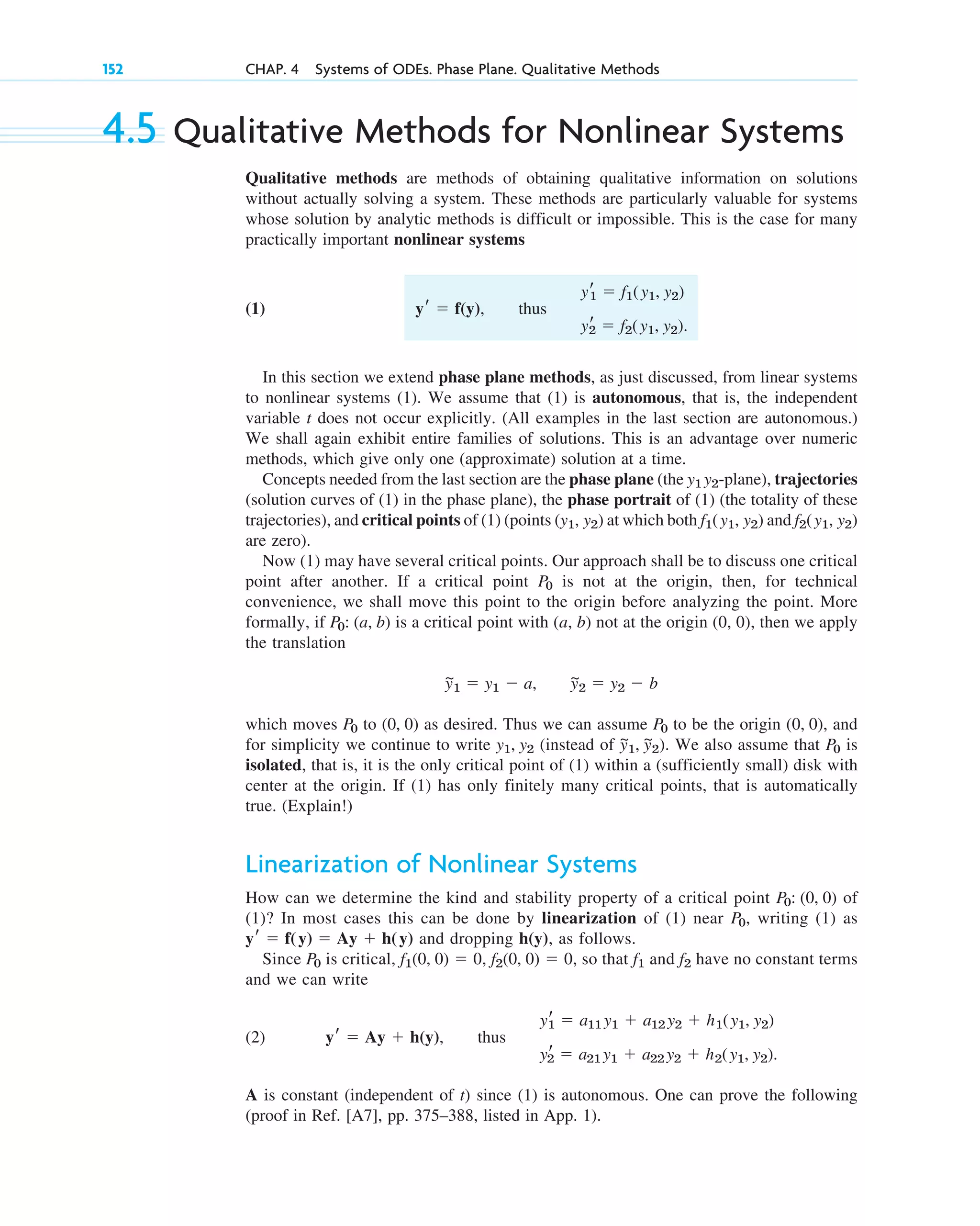 4.5 Qualitative Methods for Nonlinear Systems
Qualitative methods are methods of obtaining qualitative information on solutions
without actually solving a system. These methods are particularly valuable for systems
whose solution by analytic methods is difficult or impossible. This is the case for many
practically important nonlinear systems
(1) , thus
In this section we extend phase plane methods, as just discussed, from linear systems
to nonlinear systems (1). We assume that (1) is autonomous, that is, the independent
variable t does not occur explicitly. (All examples in the last section are autonomous.)
We shall again exhibit entire families of solutions. This is an advantage over numeric
methods, which give only one (approximate) solution at a time.
Concepts needed from the last section are the phase plane (the -plane), trajectories
(solution curves of (1) in the phase plane), the phase portrait of (1) (the totality of these
trajectories), and critical points of (1) (points ( ) at which both and
are zero).
Now (1) may have several critical points. Our approach shall be to discuss one critical
point after another. If a critical point is not at the origin, then, for technical
convenience, we shall move this point to the origin before analyzing the point. More
formally, if is a critical point with (a, b) not at the origin (0, 0), then we apply
the translation
which moves to as desired. Thus we can assume to be the origin ( ), and
for simplicity we continue to write (instead of ). We also assume that is
isolated, that is, it is the only critical point of (1) within a (sufficiently small) disk with
center at the origin. If (1) has only finitely many critical points, that is automatically
true. (Explain!)
Linearization of Nonlinear Systems
How can we determine the kind and stability property of a critical point of
(1)? In most cases this can be done by linearization of (1) near , writing (1) as
and dropping , as follows.
Since is critical, , , so that and have no constant terms
and we can write
(2) , thus
A is constant (independent of t) since (1) is autonomous. One can prove the following
(proof in Ref. [A7], pp. 375–388, listed in App. 1).
yr
1 ⫽ a11 y1 ⫹ a12 y2 ⫹ h1(y1, y2)
yr
2 ⫽ a21 y1 ⫹ a22 y2 ⫹ h2(y1, y2).
yr ⫽ Ay ⫹ h(y)
f2
f1
f2(0, 0) ⫽ 0
f1(0, 0) ⫽ 0
P0
h(y)
yr ⫽ f(y) ⫽ Ay ⫹ h(y)
P0
P0: (0, 0)
P0
y
~
1, y
~
2
y1, y2
0, 0
P0
(0, 0)
P0
y
~
1 ⫽ y1 ⫺ a, y
~
2 ⫽ y2 ⫺ b
P0: (a, b)
P0
f2(y1, y2)
f1(y1, y2)
y1, y2
y1 y2
yr
1 ⫽ f1(y1, y2)
yr
2 ⫽ f2(y1, y2).
yr ⫽ f(y)
152 CHAP. 4 Systems of ODEs. Phase Plane. Qualitative Methods
c04.qxd 10/27/10 9:32 PM Page 152
 