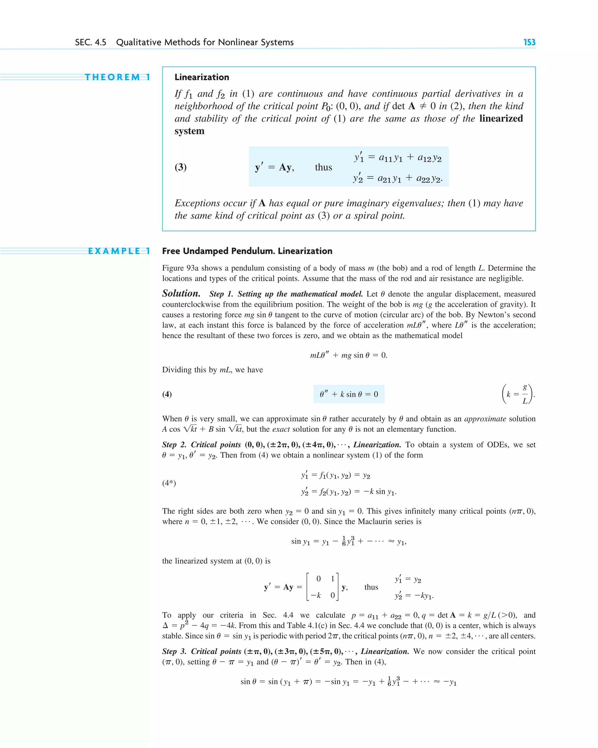 T H E O R E M 1 Linearization
If and in (1) are continuous and have continuous partial derivatives in a
neighborhood of the critical point , and if det in (2), then the kind
and stability of the critical point of (1) are the same as those of the linearized
system
(3) thus
Exceptions occur if A has equal or pure imaginary eigenvalues; then (1) may have
the same kind of critical point as (3) or a spiral point.
E X A M P L E 1 Free Undamped Pendulum. Linearization
Figure 93a shows a pendulum consisting of a body of mass m (the bob) and a rod of length L. Determine the
locations and types of the critical points. Assume that the mass of the rod and air resistance are negligible.
Solution. Step 1. Setting up the mathematical model. Let denote the angular displacement, measured
counterclockwise from the equilibrium position. The weight of the bob is mg (g the acceleration of gravity). It
causes a restoring force tangent to the curve of motion (circular arc) of the bob. By Newton’s second
law, at each instant this force is balanced by the force of acceleration , where is the acceleration;
hence the resultant of these two forces is zero, and we obtain as the mathematical model
.
Dividing this by mL, we have
(4)
When is very small, we can approximate rather accurately by and obtain as an approximate solution
, but the exact solution for any is not an elementary function.
Step 2. Critical points Linearization. To obtain a system of ODEs, we set
. Then from (4) we obtain a nonlinear system (1) of the form
(4*)
The right sides are both zero when and . This gives infinitely many critical points ,
where . We consider . Since the Maclaurin series is
,
the linearized system at is
, thus
To apply our criteria in Sec. 4.4 we calculate , and
. From this and Table 4.1(c) in Sec. 4.4 we conclude that is a center, which is always
stable. Since is periodic with period , the critical points , are all centers.
Step 3. Critical points Linearization. We now consider the critical point
( ), setting and . Then in (4),
sin u ⫽ sin (y1 ⫹ p) ⫽ ⫺sin y1 ⫽ ⫺y1 ⫹ 1
6 y1
3
⫺ ⫹ Á ⬇ ⫺y1
(u ⫺ p)r ⫽ ur ⫽ y2
u ⫺ p ⫽ y1
p, 0
(ⴞ␲, 0), (ⴞ3␲, 0), (ⴞ5␲, 0), Á ,
(np, 0), n ⫽ ⫾2, ⫾4, Á
2p
sin u ⫽ sin y1
(0, 0)
⫺4k
¢ ⫽ p2
⫺ 4q ⫽
p ⫽ a11 ⫹ a22 ⫽ 0, q ⫽ det A ⫽ k ⫽ gL (⬎0)
yr
1 ⫽ y2
yr
2 ⫽ ⫺ky1.
yr ⫽ Ay ⫽ c
0 1
⫺k 0
d y
(0, 0)
sin y1 ⫽ y1 ⫺ 1
6 y1
3
⫹ ⫺ Á ⬇ y1
(0, 0)
n ⫽ 0, ⫾1, ⫾2, Á
(np, 0)
sin y1 ⫽ 0
y2 ⫽ 0
yr
1 ⫽ f1(y1, y2) ⫽ y2
yr
2 ⫽ f2(y1, y2) ⫽ ⫺k sin y1.
u ⫽ y1, ur ⫽ y2
(0, 0), (ⴞ2␲, 0), (ⴞ4␲, 0), Á ,
u
A cos 1kt ⫹ B sin 1kt
u
sin u
u
ak ⫽
g
L
b.
us ⫹ k sin u ⫽ 0
mLus ⫹ mg sin u ⫽ 0
Lus
mLus
mg sin u
u
yr
1 ⫽ a11 y1 ⫹ a12 y2
yr
2 ⫽ a21 y1 ⫹ a22 y2.
yr ⫽ Ay,
A ⫽ 0
P0: (0, 0)
f2
f1
SEC. 4.5 Qualitative Methods for Nonlinear Systems 153
c04.qxd 11/9/10 7:23 PM Page 153
 