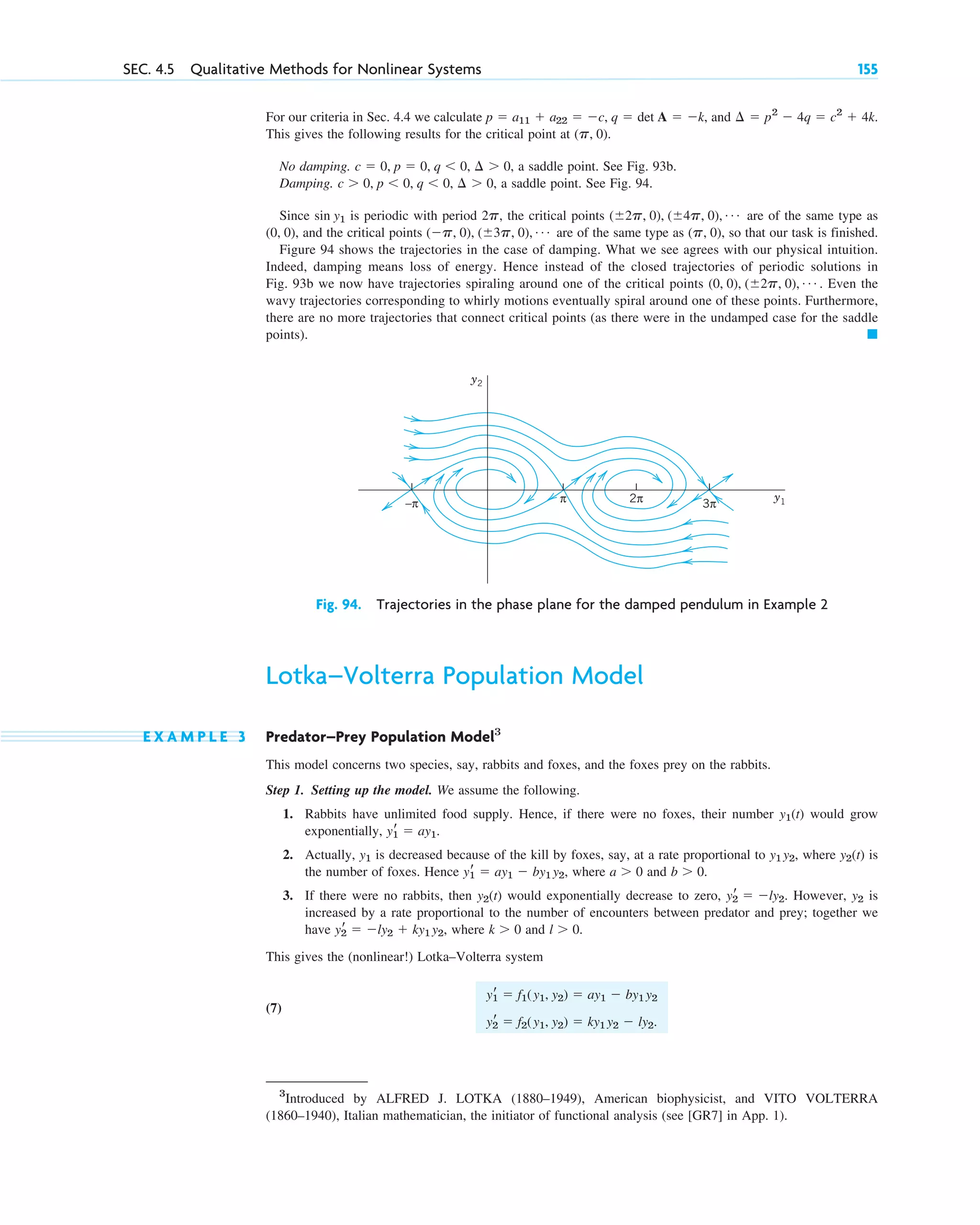 For our criteria in Sec. 4.4 we calculate , and
This gives the following results for the critical point at ( ).
No damping. , a saddle point. See Fig. 93b.
Damping. , a saddle point. See Fig. 94.
Since is periodic with period , the critical points are of the same type as
, and the critical points are of the same type as , so that our task is finished.
Figure 94 shows the trajectories in the case of damping. What we see agrees with our physical intuition.
Indeed, damping means loss of energy. Hence instead of the closed trajectories of periodic solutions in
Fig. 93b we now have trajectories spiraling around one of the critical points . Even the
wavy trajectories corresponding to whirly motions eventually spiral around one of these points. Furthermore,
there are no more trajectories that connect critical points (as there were in the undamped case for the saddle
points). 䊏
(0, 0), (⫾2p, 0), Á
(p, 0)
(⫺p, 0), (⫾3p, 0), Á
(0, 0)
(⫾2p, 0), (⫾4p, 0), Á
2p
sin y1
c ⬎ 0, p ⬍ 0, q ⬍ 0, ¢ ⬎ 0
c ⫽ 0, p ⫽ 0, q ⬍ 0, ¢ ⬎ 0
p, 0
¢ ⫽ p2
⫺ 4q ⫽ c2
⫹ 4k.
p ⫽ a11 ⫹ a22 ⫽ ⫺c, q ⫽ det A ⫽ ⫺k
SEC. 4.5 Qualitative Methods for Nonlinear Systems 155
π
−π 2π 3π
y1
y2
Fig. 94. Trajectories in the phase plane for the damped pendulum in Example 2
Lotka–Volterra Population Model
E X A M P L E 3 Predator–Prey Population Model3
This model concerns two species, say, rabbits and foxes, and the foxes prey on the rabbits.
Step 1. Setting up the model. We assume the following.
1. Rabbits have unlimited food supply. Hence, if there were no foxes, their number would grow
exponentially, .
2. Actually, is decreased because of the kill by foxes, say, at a rate proportional to , where is
the number of foxes. Hence , where and .
3. If there were no rabbits, then would exponentially decrease to zero, . However, is
increased by a rate proportional to the number of encounters between predator and prey; together we
have , where and .
This gives the (nonlinear!) Lotka–Volterra system
(7)
yr
1 ⫽ f1(y1, y2) ⫽ ay1 ⫺ by1 y2
yr
2 ⫽ f2(y1, y2) ⫽ ky1 y2 ⫺ ly2.
l ⬎ 0
k ⬎ 0
yr
2 ⫽ ⫺ly2 ⫹ ky1 y2
y2
yr
2 ⫽ ⫺ly2
y2(t)
b ⬎ 0
a ⬎ 0
yr
1 ⫽ ay1 ⫺ by1 y2
y2(t)
y1 y2
y1
yr
1 ⫽ ay1
y1(t)
3
Introduced by ALFRED J. LOTKA (1880–1949), American biophysicist, and VITO VOLTERRA
(1860–1940), Italian mathematician, the initiator of functional analysis (see [GR7] in App. 1).
c04.qxd 10/27/10 9:33 PM Page 155
 