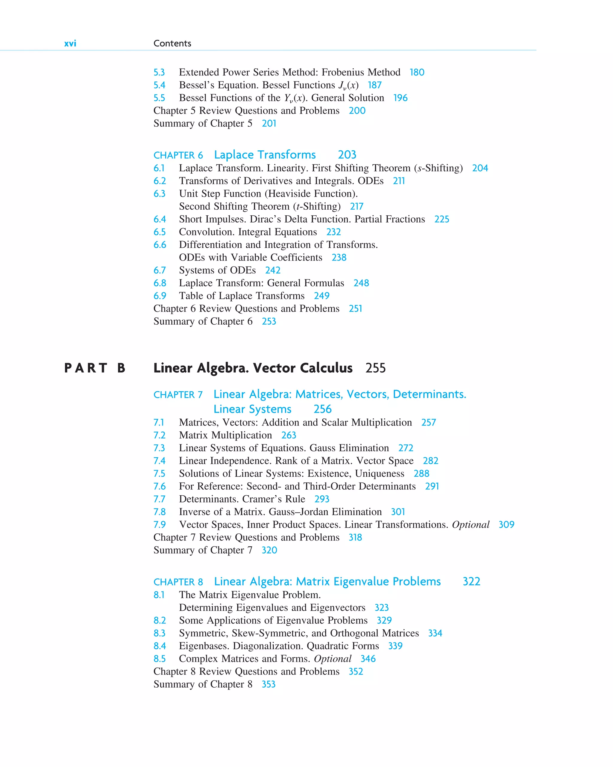5.3 Extended Power Series Method: Frobenius Method 180
5.4 Bessel’s Equation. Bessel Functions J␯(x) 187
5.5 Bessel Functions of the Y␯(x). General Solution 196
Chapter 5 Review Questions and Problems 200
Summary of Chapter 5 201
CHAPTER 6 Laplace Transforms 203
6.1 Laplace Transform. Linearity. First Shifting Theorem (s-Shifting) 204
6.2 Transforms of Derivatives and Integrals. ODEs 211
6.3 Unit Step Function (Heaviside Function).
Second Shifting Theorem (t-Shifting) 217
6.4 Short Impulses. Dirac’s Delta Function. Partial Fractions 225
6.5 Convolution. Integral Equations 232
6.6 Differentiation and Integration of Transforms.
ODEs with Variable Coefficients 238
6.7 Systems of ODEs 242
6.8 Laplace Transform: General Formulas 248
6.9 Table of Laplace Transforms 249
Chapter 6 Review Questions and Problems 251
Summary of Chapter 6 253
P A R T B Linear Algebra. Vector Calculus 255
CHAPTER 7 Linear Algebra: Matrices, Vectors, Determinants.
Linear Systems 256
7.1 Matrices, Vectors: Addition and Scalar Multiplication 257
7.2 Matrix Multiplication 263
7.3 Linear Systems of Equations. Gauss Elimination 272
7.4 Linear Independence. Rank of a Matrix. Vector Space 282
7.5 Solutions of Linear Systems: Existence, Uniqueness 288
7.6 For Reference: Second- and Third-Order Determinants 291
7.7 Determinants. Cramer’s Rule 293
7.8 Inverse of a Matrix. Gauss–Jordan Elimination 301
7.9 Vector Spaces, Inner Product Spaces. Linear Transformations. Optional 309
Chapter 7 Review Questions and Problems 318
Summary of Chapter 7 320
CHAPTER 8 Linear Algebra: Matrix Eigenvalue Problems 322
8.1 The Matrix Eigenvalue Problem.
Determining Eigenvalues and Eigenvectors 323
8.2 Some Applications of Eigenvalue Problems 329
8.3 Symmetric, Skew-Symmetric, and Orthogonal Matrices 334
8.4 Eigenbases. Diagonalization. Quadratic Forms 339
8.5 Complex Matrices and Forms. Optional 346
Chapter 8 Review Questions and Problems 352
Summary of Chapter 8 353
xvi Contents
ftoc.qxd 11/4/10 11:48 AM Page xvi
 