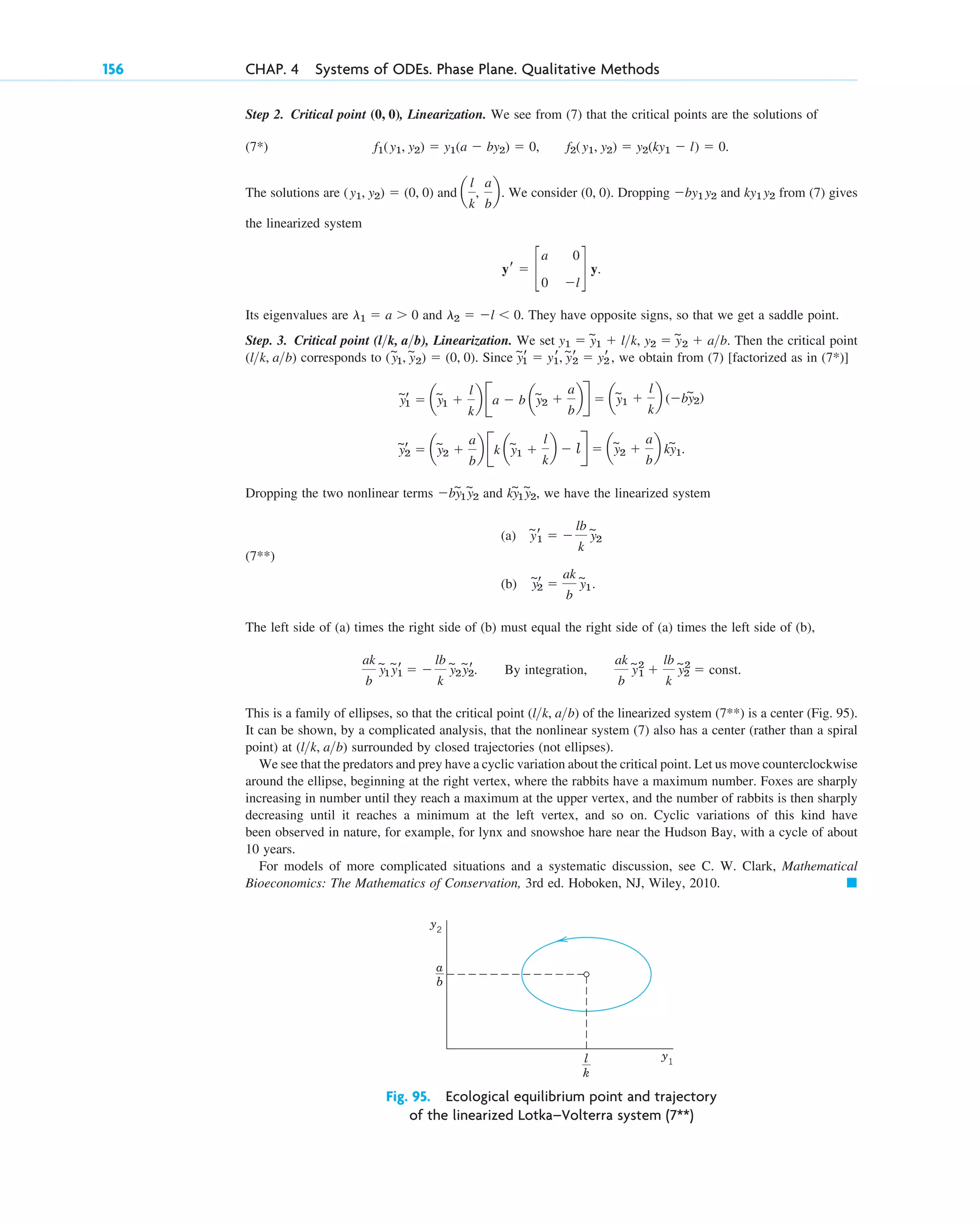 Step 2. Critical point , Linearization. We see from (7) that the critical points are the solutions of
(7*) .
The solutions are and We consider . Dropping and from (7) gives
the linearized system
Its eigenvalues are and . They have opposite signs, so that we get a saddle point.
Step. 3. Critical point , Linearization. We set , . Then the critical point
corresponds to . Since , we obtain from (7) [factorized as in (7*)]
Dropping the two nonlinear terms and , we have the linearized system
(7**)
(a)
(b)
The left side of (a) times the right side of (b) must equal the right side of (a) times the left side of (b),
. By integration,
This is a family of ellipses, so that the critical point of the linearized system (7**) is a center (Fig. 95).
It can be shown, by a complicated analysis, that the nonlinear system (7) also has a center (rather than a spiral
point) at surrounded by closed trajectories (not ellipses).
We see that the predators and prey have a cyclic variation about the critical point. Let us move counterclockwise
around the ellipse, beginning at the right vertex, where the rabbits have a maximum number. Foxes are sharply
increasing in number until they reach a maximum at the upper vertex, and the number of rabbits is then sharply
decreasing until it reaches a minimum at the left vertex, and so on. Cyclic variations of this kind have
been observed in nature, for example, for lynx and snowshoe hare near the Hudson Bay, with a cycle of about
10 years.
For models of more complicated situations and a systematic discussion, see C. W. Clark, Mathematical
Bioeconomics: The Mathematics of Conservation, 3rd ed. Hoboken, NJ, Wiley, 2010. 䊏
(lk, ab)
(lk, ab)
ak
b
y
~
1
2
⫹
lb
k
y
~
2
2
⫽ const.
ak
b
y
~
1y
~r
1 ⫽ ⫺
lb
k
y
~
2y
~r
2
y
~r
2 ⫽
ak
b
y
~
1.
y
~r
1 ⫽ ⫺
lb
k
y
~
2
ky
~
1y
~
2
⫺by
~
1y
~
2
y
~r
2 ⫽ ay
~
2 ⫹
a
b
b Bk ay
~
1 ⫹
l
k
b ⫺ lR ⫽ ay
~
2 ⫹
a
b
b ky
~
1.
y
~r
1 ⫽ ay
~
1 ⫹
l
k
b Ba ⫺ b ay
~
2 ⫹
a
b
bR ⫽ ay
~
1 ⫹
l
k
b (⫺by
~
2)
y
~
1
r ⫽ y1
r, y
~r
2 ⫽ yr
2
(y
~
1, y
~
2) ⫽ (0, 0)
(lk, ab)
y2 ⫽ y
~
2 ⫹ ab
y1 ⫽ y
~
1 ⫹ lk
(lk, ab)
l2 ⫽ ⫺l ⬍ 0
l1 ⫽ a ⬎ 0
yr ⫽ c
a 0
0 ⫺l
d y.
ky1 y2
⫺by1 y2
(0, 0)
a
l
k
,
a
b
b.
(y1, y2) ⫽ (0, 0)
f1(y1, y2) ⫽ y1(a ⫺ by2) ⫽ 0, f2(y1, y2) ⫽ y2(ky1 ⫺ l) ⫽ 0
(0, 0)
156 CHAP. 4 Systems of ODEs. Phase Plane. Qualitative Methods
y2
y1
a
__
b
l
__
k
Fig. 95. Ecological equilibrium point and trajectory
of the linearized Lotka–Volterra system (7**)
c04.qxd 10/27/10 9:33 PM Page 156
 