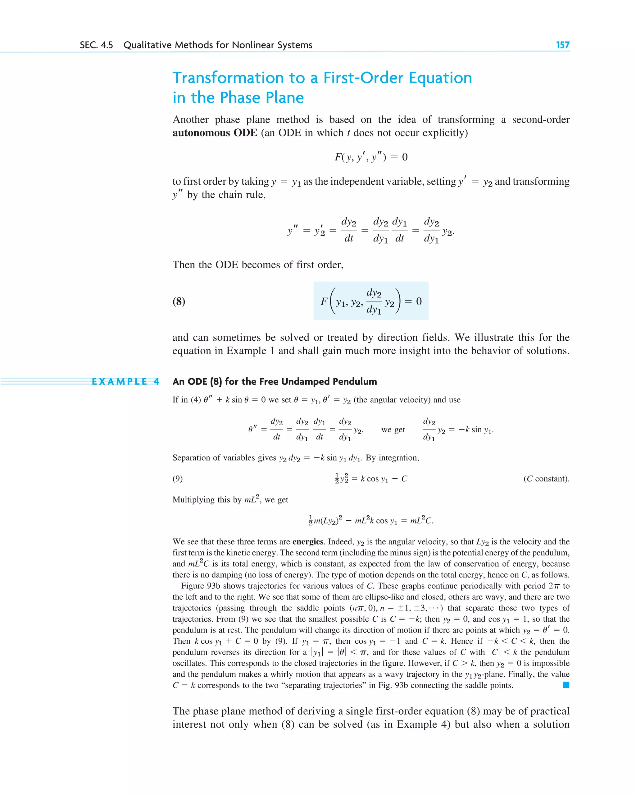 Transformation to a First-Order Equation
in the Phase Plane
Another phase plane method is based on the idea of transforming a second-order
autonomous ODE (an ODE in which t does not occur explicitly)
to first order by taking as the independent variable, setting and transforming
by the chain rule,
Then the ODE becomes of first order,
(8)
and can sometimes be solved or treated by direction fields. We illustrate this for the
equation in Example 1 and shall gain much more insight into the behavior of solutions.
E X A M P L E 4 An ODE (8) for the Free Undamped Pendulum
If in (4) we set (the angular velocity) and use
, we get .
Separation of variables gives . By integration,
(9) (C constant).
Multiplying this by , we get
.
We see that these three terms are energies. Indeed, is the angular velocity, so that is the velocity and the
first term is the kinetic energy. The second term (including the minus sign) is the potential energy of the pendulum,
and is its total energy, which is constant, as expected from the law of conservation of energy, because
there is no damping (no loss of energy). The type of motion depends on the total energy, hence on C, as follows.
Figure 93b shows trajectories for various values of C. These graphs continue periodically with period to
the left and to the right. We see that some of them are ellipse-like and closed, others are wavy, and there are two
trajectories (passing through the saddle points ) that separate those two types of
trajectories. From (9) we see that the smallest possible C is ; then , and , so that the
pendulum is at rest. The pendulum will change its direction of motion if there are points at which
Then by (9). If , then and . Hence if , then the
pendulum reverses its direction for a , and for these values of C with the pendulum
oscillates. This corresponds to the closed trajectories in the figure. However, if , then is impossible
and the pendulum makes a whirly motion that appears as a wavy trajectory in the -plane. Finally, the value
corresponds to the two “separating trajectories” in Fig. 93b connecting the saddle points.
The phase plane method of deriving a single first-order equation (8) may be of practical
interest not only when (8) can be solved (as in Example 4) but also when a solution
䊏
C ⫽ k
y1 y2
y2 ⫽ 0
C ⬎ k
ƒ Cƒ ⬍ k
ƒy1 ƒ ⫽ ƒu ƒ ⬍ p
⫺k ⬍ C ⬍ k
C ⫽ k
cos y1 ⫽ ⫺1
y1 ⫽ p
k cos y1 ⫹ C ⫽ 0
y2 ⫽ ur ⫽ 0.
cos y1 ⫽ 1
y2 ⫽ 0
C ⫽ ⫺k
(np, 0), n ⫽ ⫾1, ⫾3, Á
2p
mL2
C
Ly2
y2
1
2 m(Ly2)2
⫺ mL2
k cos y1 ⫽ mL2
C
mL2
1
2 y2
2
⫽ k cos y1 ⫹ C
y2 dy2 ⫽ ⫺k sin y1 dy1
dy2
dy1
y2 ⫽ ⫺k sin y1
us ⫽
dy2
dt
⫽
dy2
dy1
dy1
dt
⫽
dy2
dy1
y2
u ⫽ y1, ur ⫽ y2
us ⫹ k sin u ⫽ 0
F ay1, y2,
dy2
dy1
y2b ⫽ 0
ys ⫽ yr
2 ⫽
dy2
dt
⫽
dy2
dy1
dy1
dt
⫽
dy2
dy1
y2.
ys
yr ⫽ y2
y ⫽ y1
F(y, yr, ys) ⫽ 0
SEC. 4.5 Qualitative Methods for Nonlinear Systems 157
c04.qxd 10/27/10 9:33 PM Page 157
 