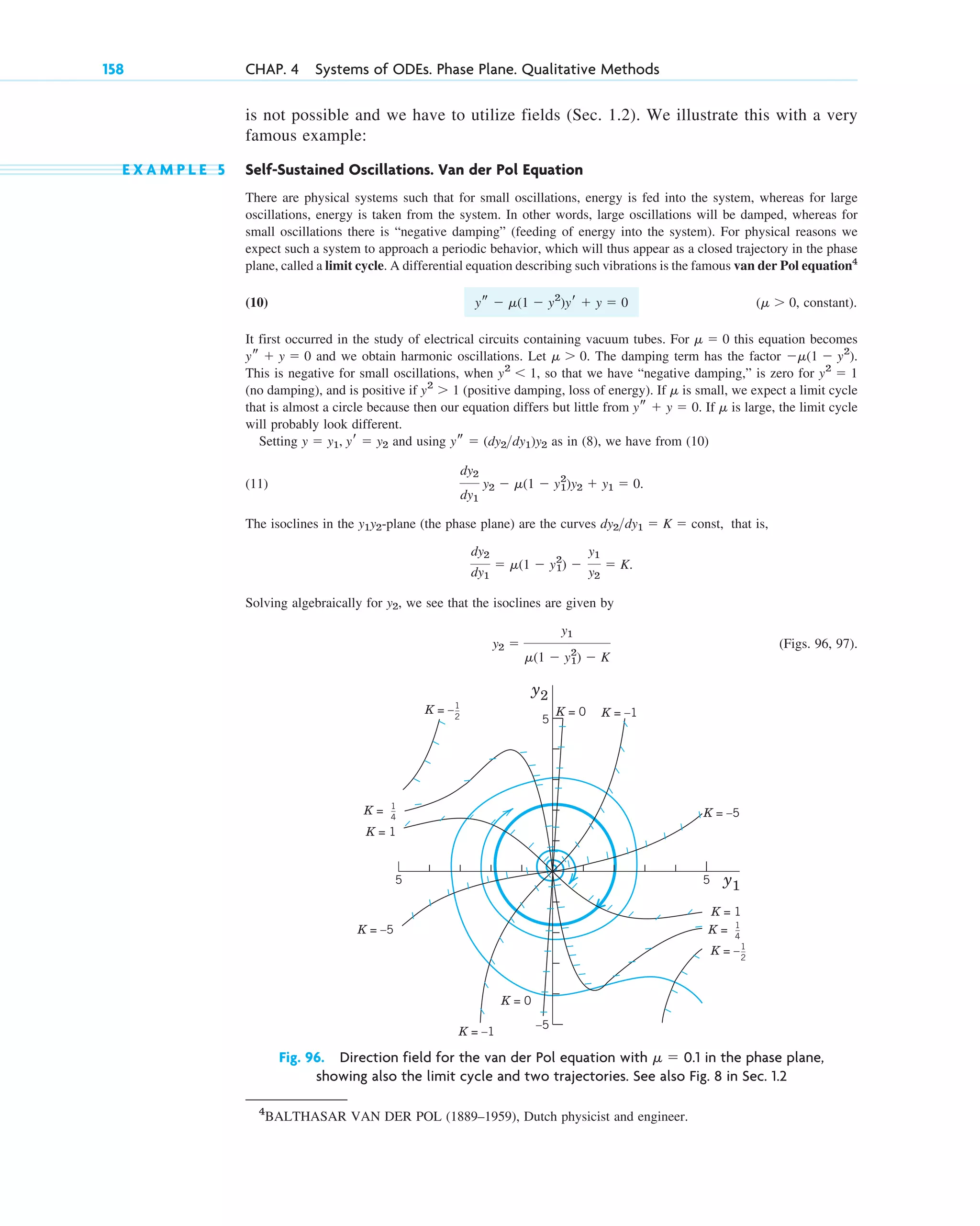 is not possible and we have to utilize fields (Sec. 1.2). We illustrate this with a very
famous example:
E X A M P L E 5 Self-Sustained Oscillations. Van der Pol Equation
There are physical systems such that for small oscillations, energy is fed into the system, whereas for large
oscillations, energy is taken from the system. In other words, large oscillations will be damped, whereas for
small oscillations there is “negative damping” (feeding of energy into the system). For physical reasons we
expect such a system to approach a periodic behavior, which will thus appear as a closed trajectory in the phase
plane, called a limit cycle. A differential equation describing such vibrations is the famous van der Pol equation4
(10) ( , constant).
It first occurred in the study of electrical circuits containing vacuum tubes. For this equation becomes
and we obtain harmonic oscillations. Let . The damping term has the factor .
This is negative for small oscillations, when , so that we have “negative damping,” is zero for
(no damping), and is positive if (positive damping, loss of energy). If is small, we expect a limit cycle
that is almost a circle because then our equation differs but little from . If is large, the limit cycle
will probably look different.
Setting and using as in (8), we have from (10)
(11) .
The isoclines in the -plane (the phase plane) are the curves that is,
.
Solving algebraically for , we see that the isoclines are given by
(Figs. 96, 97).
y2 ⫽
y1
␮(1 ⫺ y1
2
) ⫺ K
y2
dy2
dy1
⫽ ␮(1 ⫺ y1
2
) ⫺
y1
y2
⫽ K
dy2dy1 ⫽ K ⫽ const,
y1y2
dy2
dy1
y2 ⫺ ␮(1 ⫺ y1
2
)y2 ⫹ y1 ⫽ 0
ys ⫽ (dy2dy1)y2
y ⫽ y1, yr ⫽ y2
␮
ys ⫹ y ⫽ 0
␮
y2
⬎ 1
y2
⫽ 1
y2
⬍ 1
⫺␮(1 ⫺ y2
)
␮ ⬎ 0
ys ⫹ y ⫽ 0
␮ ⫽ 0
␮ ⬎ 0
ys ⫺ ␮(1 ⫺ y2
)yr ⫹ y ⫽ 0
158 CHAP. 4 Systems of ODEs. Phase Plane. Qualitative Methods
5
–5
5
5 y1
y2
K =
K = 1
K = –5
K = 0
K = –
K =
K = 1
K = –5
K = 0 K = –1
K = –1
1
_
4
1
_
4
1
_
2
K = –1
_
2
Fig. 96. Direction field for the van der Pol equation with ␮ ⫽ 0.1 in the phase plane,
showing also the limit cycle and two trajectories. See also Fig. 8 in Sec. 1.2
4
BALTHASAR VAN DER POL (1889–1959), Dutch physicist and engineer.
c04.qxd 10/27/10 9:33 PM Page 158
 