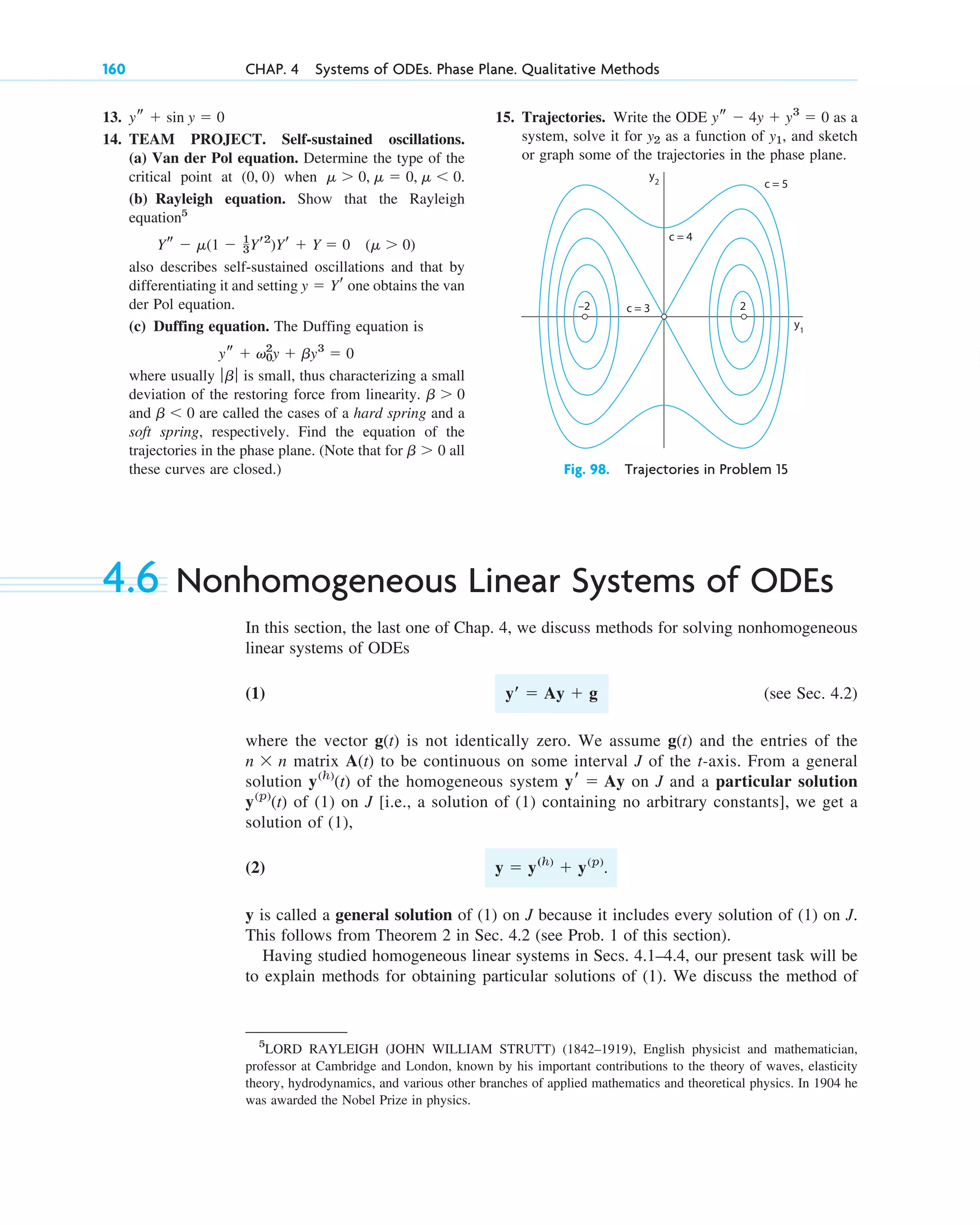 13.
14. TEAM PROJECT. Self-sustained oscillations.
(a) Van der Pol equation. Determine the type of the
critical point at ( ) when .
(b) Rayleigh equation. Show that the Rayleigh
equation5
also describes self-sustained oscillations and that by
differentiating it and setting one obtains the van
der Pol equation.
(c) Duffing equation. The Duffing equation is
where usually is small, thus characterizing a small
deviation of the restoring force from linearity.
and are called the cases of a hard spring and a
soft spring, respectively. Find the equation of the
trajectories in the phase plane. (Note that for all
these curves are closed.)
b ⬎ 0
b ⬍ 0
b ⬎ 0
ƒb ƒ
ys ⫹ v0
2
y ⫹ by3
⫽ 0
y ⫽ Yr
Ys ⫺ ␮(1 ⫺ 1
3Yr2
)Yr ⫹ Y ⫽ 0 (␮ ⬎ 0)
␮ ⬎ 0, ␮ ⫽ 0, ␮ ⬍ 0
0, 0
ys ⫹ sin y ⫽ 0
160 CHAP. 4 Systems of ODEs. Phase Plane. Qualitative Methods
15. Trajectories. Write the ODE as a
system, solve it for as a function of , and sketch
or graph some of the trajectories in the phase plane.
y1
y2
ys ⫺ 4y ⫹ y3
⫽ 0
y2 c = 5
c = 4
c = 3
–2 2
y1
Fig. 98. Trajectories in Problem 15
4.6 Nonhomogeneous Linear Systems of ODEs
In this section, the last one of Chap. 4, we discuss methods for solving nonhomogeneous
linear systems of ODEs
(1) (see Sec. 4.2)
where the vector is not identically zero. We assume and the entries of the
matrix to be continuous on some interval J of the t-axis. From a general
solution of the homogeneous system on J and a particular solution
of (1) on J [i.e., a solution of (1) containing no arbitrary constants], we get a
solution of (1),
(2) .
y is called a general solution of (1) on J because it includes every solution of (1) on J.
This follows from Theorem 2 in Sec. 4.2 (see Prob. 1 of this section).
Having studied homogeneous linear systems in Secs. 4.1–4.4, our present task will be
to explain methods for obtaining particular solutions of (1). We discuss the method of
y ⫽ y(h)
⫹ y(p)
y(p)
(t)
yr ⫽ Ay
y(h)
(t)
A(t)
n ⫻ n
g(t)
g(t)
yⴕ ⫽ Ay ⫹ g
5
LORD RAYLEIGH (JOHN WILLIAM STRUTT) (1842–1919), English physicist and mathematician,
professor at Cambridge and London, known by his important contributions to the theory of waves, elasticity
theory, hydrodynamics, and various other branches of applied mathematics and theoretical physics. In 1904 he
was awarded the Nobel Prize in physics.
c04.qxd 10/27/10 9:33 PM Page 160
 