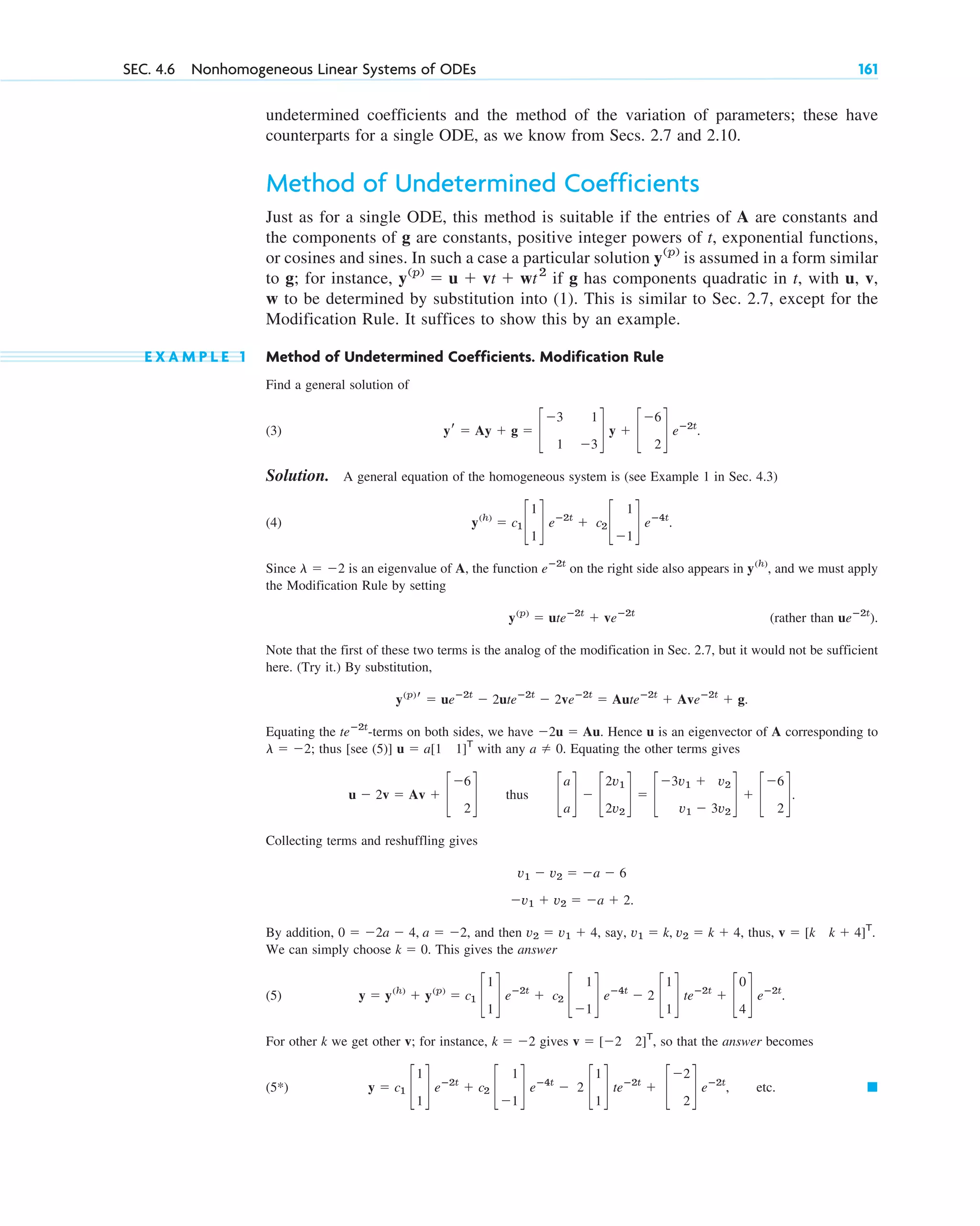 undetermined coefficients and the method of the variation of parameters; these have
counterparts for a single ODE, as we know from Secs. 2.7 and 2.10.
Method of Undetermined Coefficients
Just as for a single ODE, this method is suitable if the entries of A are constants and
the components of g are constants, positive integer powers of t, exponential functions,
or cosines and sines. In such a case a particular solution is assumed in a form similar
to g; for instance, if g has components quadratic in t, with u, v,
w to be determined by substitution into (1). This is similar to Sec. 2.7, except for the
Modification Rule. It suffices to show this by an example.
E X A M P L E 1 Method of Undetermined Coefficients. Modification Rule
Find a general solution of
(3) .
Solution. A general equation of the homogeneous system is (see Example 1 in Sec. 4.3)
(4) .
Since is an eigenvalue of A, the function on the right side also appears in , and we must apply
the Modification Rule by setting
(rather than ).
Note that the first of these two terms is the analog of the modification in Sec. 2.7, but it would not be sufficient
here. (Try it.) By substitution,
.
Equating the -terms on both sides, we have . Hence u is an eigenvector of A corresponding to
; thus [see (5)] with any . Equating the other terms gives
thus .
Collecting terms and reshuffling gives
.
By addition, , and then , say, , thus,
We can simply choose . This gives the answer
(5) .
For other k we get other v; for instance, gives , so that the answer becomes
(5*) , etc. 䊏
y ⫽ c1 c
1
1
d eⴚ2t
⫹ c2 c
1
⫺1
d eⴚ4t
⫺ 2 c
1
1
d teⴚ2t
⫹ c
⫺2
2
d eⴚ2t
v ⫽ [⫺2 2]T
k ⫽ ⫺2
y ⫽ y(h)
⫹ y(p)
⫽ c1 c
1
1
d eⴚ2t
⫹ c2 c
1
⫺1
d eⴚ4t
⫺ 2 c
1
1
d teⴚ2t
⫹ c
0
4
d eⴚ2t
k ⫽ 0
v ⫽ [k k ⫹ 4]T
.
v1 ⫽ k, v2 ⫽ k ⫹ 4
v2 ⫽ v1 ⫹ 4
0 ⫽ ⫺2a ⫺ 4, a ⫽ ⫺2
⫺v1 ⫹ v2 ⫽ ⫺a ⫹ 2
v1 ⫺ v2 ⫽ ⫺a ⫺ 6
c
a
a
d ⫺ c
2v1
2v2
d ⫽ c
⫺3v1 ⫹ v2
v1 ⫺ 3v2
d ⫹ c
⫺6
2
d
u ⫺ 2v ⫽ Av ⫹ c
⫺6
2
d
a ⫽ 0
u ⫽ a[1 1]T
l ⫽ ⫺2
⫺2u ⫽ Au
teⴚ2t
y(p)
r ⫽ ueⴚ2t
⫺ 2uteⴚ2t
⫺ 2veⴚ2t
⫽ Auteⴚ2t
⫹ Aveⴚ2t
⫹ g
ueⴚ2t
y(p)
⫽ uteⴚ2t
⫹ veⴚ2t
y(h)
eⴚ2t
l ⫽ ⫺2
y(h)
⫽ c1 c
1
1
d eⴚ2t
⫹ c2 c
1
⫺1
d eⴚ4t
yr ⫽ Ay ⫹ g ⫽ c
⫺3 1
1 ⫺3
d y ⫹ c
⫺6
2
d eⴚ2t
y(p)
⫽ u ⫹ vt ⫹ wt2
y(p)
SEC. 4.6 Nonhomogeneous Linear Systems of ODEs 161
c04.qxd 10/27/10 9:33 PM Page 161
 