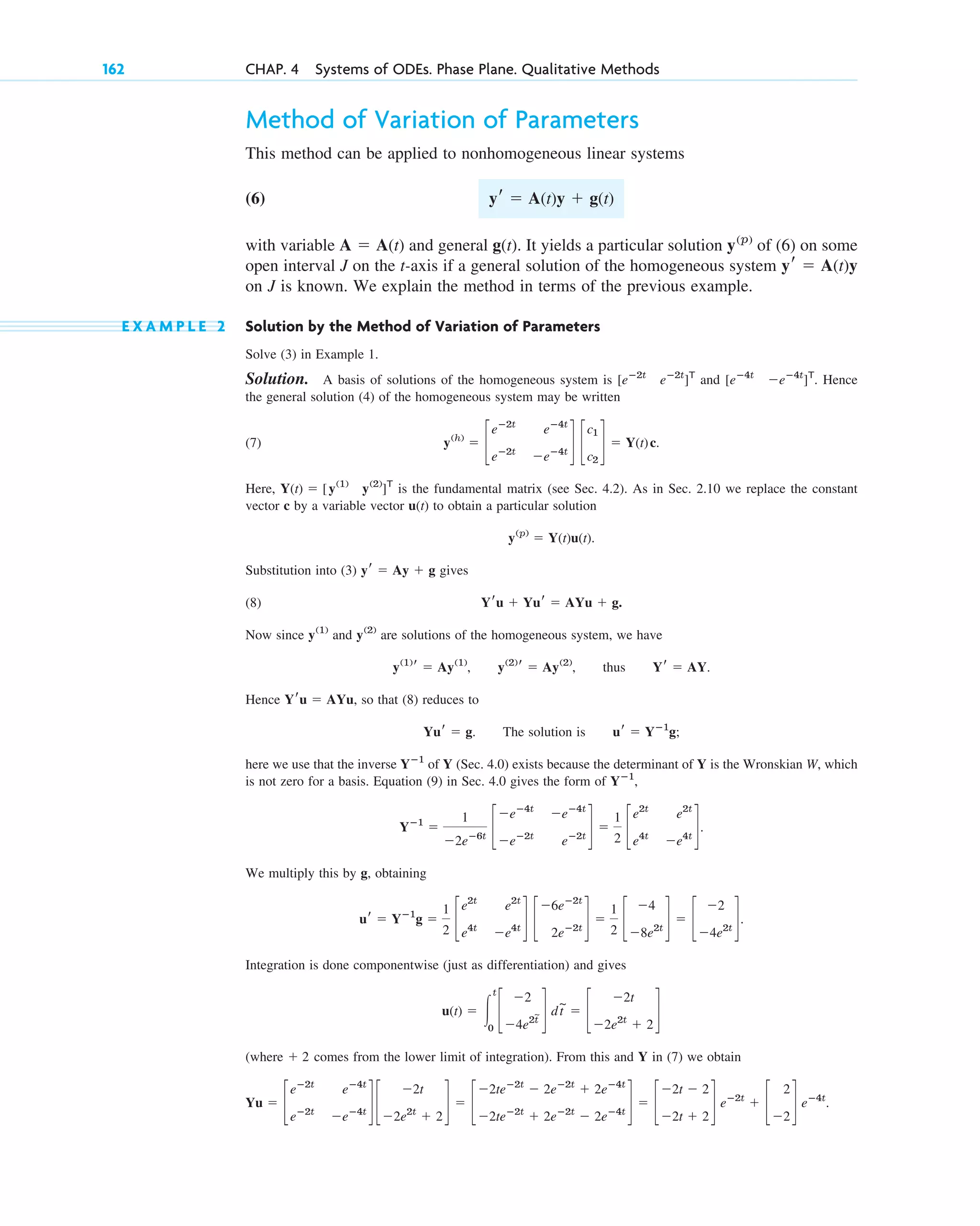 Method of Variation of Parameters
This method can be applied to nonhomogeneous linear systems
(6)
with variable and general . It yields a particular solution of (6) on some
open interval J on the t-axis if a general solution of the homogeneous system
on J is known. We explain the method in terms of the previous example.
E X A M P L E 2 Solution by the Method of Variation of Parameters
Solve (3) in Example 1.
Solution. A basis of solutions of the homogeneous system is and . Hence
the general solution (4) of the homogeneous system may be written
(7) .
Here, is the fundamental matrix (see Sec. 4.2). As in Sec. 2.10 we replace the constant
vector c by a variable vector u(t) to obtain a particular solution
.
Substitution into (3) gives
(8)
Now since and are solutions of the homogeneous system, we have
, , thus .
Hence , so that (8) reduces to
. The solution is ;
here we use that the inverse of Y (Sec. 4.0) exists because the determinant of Y is the Wronskian W, which
is not zero for a basis. Equation (9) in Sec. 4.0 gives the form of ,
.
We multiply this by g, obtaining
Integration is done componentwise (just as differentiation) and gives
(where comes from the lower limit of integration). From this and Y in (7) we obtain
.
Yu ⫽ c
eⴚ2t
eⴚ4t
eⴚ2t
⫺eⴚ4t
d c
⫺2t
⫺2e2t
⫹ 2
d ⫽ c
⫺2teⴚ2t
⫺ 2eⴚ2t
⫹ 2eⴚ4t
⫺2teⴚ2t
⫹ 2eⴚ2t
⫺ 2eⴚ4t
d ⫽ c
⫺2t ⫺ 2
⫺2t ⫹ 2
d eⴚ2t
⫹ c
2
⫺2
d eⴚ4t
⫹ 2
u(t) ⫽ 冮
t
0
c
⫺2
⫺4e2t
~ d dt
~
⫽ c
⫺2t
⫺2e2t
⫹ 2
d
ur ⫽ Yⴚ1
g ⫽
1
2
c
e2t
e2t
e4t
⫺e4t
d c
⫺6eⴚ2t
2eⴚ2t
d ⫽
1
2
c
⫺4
⫺8e2t
d ⫽ c
⫺2
⫺4e2t
d.
Yⴚ1
⫽
1
⫺2eⴚ6t
c
⫺eⴚ4t
⫺eⴚ4t
⫺eⴚ2t
eⴚ2t
d ⫽
1
2
c
e2t
e2t
e4t
⫺e4t
d
Yⴚ1
Yⴚ1
ur ⫽ Yⴚ1
g
Yur ⫽ g
Yru ⫽ AYu
Yr ⫽ AY
y(2)
r ⫽ Ay(2)
y(1)
r ⫽ Ay(1)
y(2)
y(1)
Yru ⫹ Yur ⫽ AYu ⫹ g.
yr ⫽ Ay ⫹ g
y(p)
⫽ Y(t)u(t)
Y(t) ⫽ [y(1)
y(2)
]T
y(h)
⫽ c
eⴚ2t
eⴚ4t
eⴚ2t
⫺eⴚ4t
d c
c1
c2
d ⫽ Y(t)c
[eⴚ4t
⫺eⴚ4t
]T
[eⴚ2t
eⴚ2t
]T
yr ⫽ A(t)y
y(p)
g(t)
A ⫽ A(t)
yr ⫽ A(t)y ⫹ g(t)
162 CHAP. 4 Systems of ODEs. Phase Plane. Qualitative Methods
c04.qxd 10/27/10 9:33 PM Page 162
 