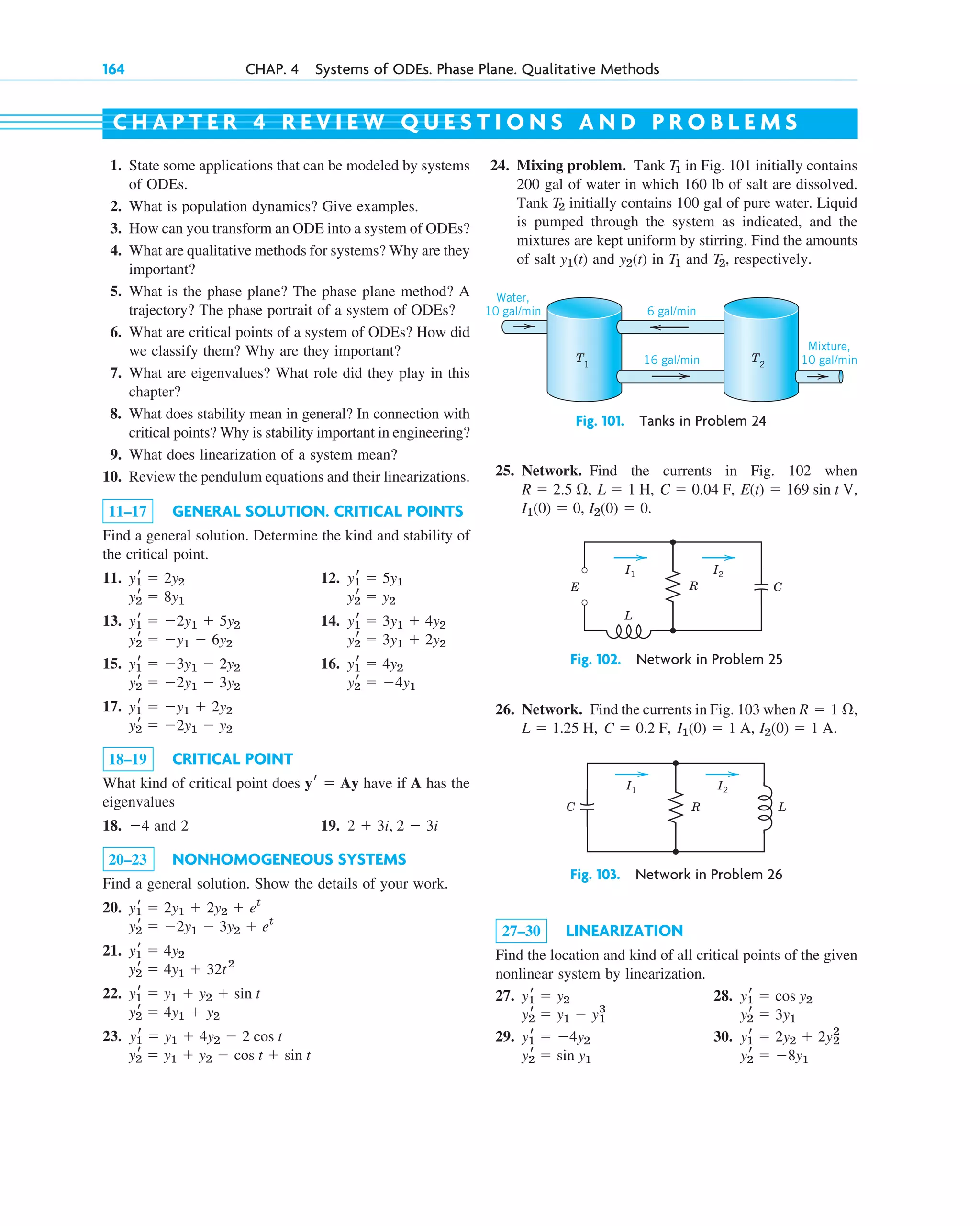 164 CHAP. 4 Systems of ODEs. Phase Plane. Qualitative Methods
1. State some applications that can be modeled by systems
of ODEs.
2. What is population dynamics? Give examples.
3. How can you transform an ODE into a system of ODEs?
4. What are qualitative methods for systems? Why are they
important?
5. What is the phase plane? The phase plane method? A
trajectory? The phase portrait of a system of ODEs?
6. What are critical points of a system of ODEs? How did
we classify them? Why are they important?
7. What are eigenvalues? What role did they play in this
chapter?
8. What does stability mean in general? In connection with
critical points? Why is stability important in engineering?
9. What does linearization of a system mean?
10. Review the pendulum equations and their linearizations.
11–17 GENERAL SOLUTION. CRITICAL POINTS
Find a general solution. Determine the kind and stability of
the critical point.
11. 12.
13. 14.
15. 16.
17.
18–19 CRITICAL POINT
What kind of critical point does have if A has the
eigenvalues
18. 4 and 2 19.
20–23 NONHOMOGENEOUS SYSTEMS
Find a general solution. Show the details of your work.
20.
21.
22.
23.
y2
r ⫽ y1 ⫹ y2 ⫺ cos t ⫹ sin t
y1
r ⫽ y1 ⫹ 4y2 ⫺ 2 cos t
y2
r ⫽ 4y1 ⫹ y2
y1
r ⫽ y1 ⫹ y2 ⫹ sin t
y2
r ⫽ 4y1 ⫹ 32t2
y1
r ⫽ 4y2
y2
r ⫽ ⫺2y1 ⫺ 3y2 ⫹ et
y1
r ⫽ 2y1 ⫹ 2y2 ⫹ et
2 ⫹ 3i, 2 ⫺ 3i
⫺
yr ⫽ Ay
y2
r ⫽ ⫺2y1 ⫺ y2
y1
r ⫽ ⫺y1 ⫹ 2y2
y2
r ⫽ ⫺4y1
y2
r ⫽ ⫺2y1 ⫺ 3y2
y1
r ⫽ 4y2
y1
r ⫽ ⫺3y1 ⫺ 2y2
y2
r ⫽ 3y1 ⫹ 2y2
y2
r ⫽ ⫺y1 ⫺ 6y2
y1
r ⫽ 3y1 ⫹ 4y2
y1
r ⫽ ⫺2y1 ⫹ 5y2
y2
r ⫽ y2
y2
r ⫽ 8y1
y1
r ⫽ 5y1
y1
r ⫽ 2y2
24. Mixing problem. Tank in Fig. 101 initially contains
200 gal of water in which 160 lb of salt are dissolved.
Tank initially contains 100 gal of pure water. Liquid
is pumped through the system as indicated, and the
mixtures are kept uniform by stirring. Find the amounts
of salt and in and , respectively.
T2
T1
y2(t)
y1(t)
T2
T1
C H A P T E R 4 R E V I E W Q U E S T I O N S A N D P R O B L E M S
T1
Water,
10 gal/min
T2
6 gal/min
16 gal/min
Mixture,
10 gal/min
Fig. 101. Tanks in Problem 24
25. Network. Find the currents in Fig. 102 when
, .
I2(0) ⫽ 0
I1(0) ⫽ 0
E(t) ⫽ 169 sin t V,
C ⫽ 0.04 F,
L ⫽ 1 H,
R ⫽ 2.5 ⍀,
26. Network. Find the currents in Fig. 103 when
.
I2(0) ⫽ 1 A
I1(0) ⫽ 1 A,
C ⫽ 0.2 F,
L ⫽ 1.25 H,
R ⫽ 1 ⍀,
27–30 LINEARIZATION
Find the location and kind of all critical points of the given
nonlinear system by linearization.
27. 28.
29. 30.
y2
r ⫽ ⫺8y1
y2
r ⫽ sin y1
y1
r ⫽ 2y2 ⫹ 2y2
2
y1
r ⫽ ⫺4y2
y2
r ⫽ 3y1
y2
r ⫽ y1 ⫺ y1
3
y1
r ⫽ cos y2
y1
r ⫽ y2
E C
L
R
I1 I2
Fig. 102. Network in Problem 25
C R L
I1 I2
Fig. 103. Network in Problem 26
c04.qxd 10/27/10 9:33 PM Page 164
 