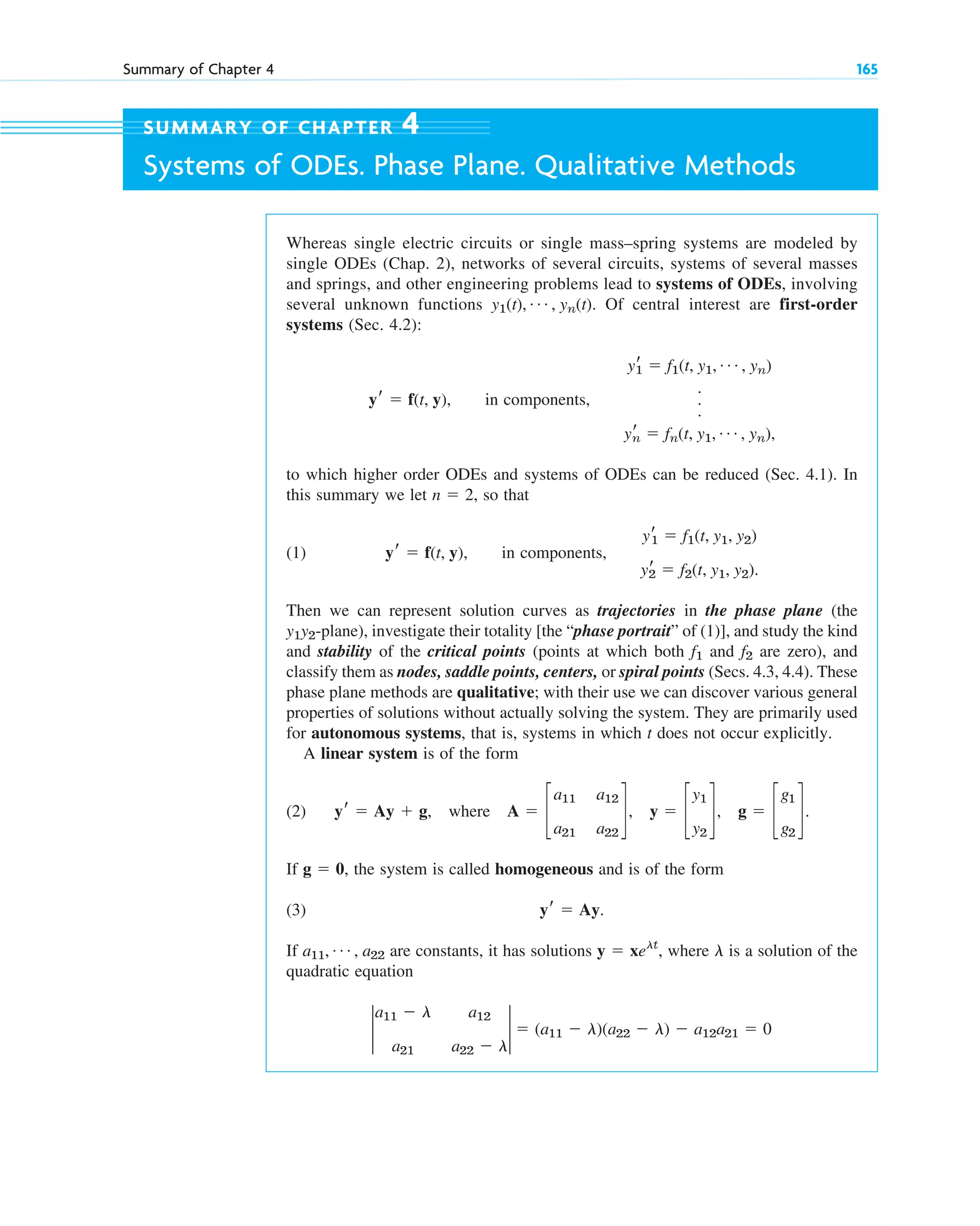 Summary of Chapter 4 165
Whereas single electric circuits or single mass–spring systems are modeled by
single ODEs (Chap. 2), networks of several circuits, systems of several masses
and springs, and other engineering problems lead to systems of ODEs, involving
several unknown functions . Of central interest are first-order
systems (Sec. 4.2):
, in components,
to which higher order ODEs and systems of ODEs can be reduced (Sec. 4.1). In
this summary we let , so that
(1) , in components,
Then we can represent solution curves as trajectories in the phase plane (the
-plane), investigate their totality [the “phase portrait” of (1)], and study the kind
and stability of the critical points (points at which both and are zero), and
classify them as nodes, saddle points, centers, or spiral points (Secs. 4.3, 4.4). These
phase plane methods are qualitative; with their use we can discover various general
properties of solutions without actually solving the system. They are primarily used
for autonomous systems, that is, systems in which t does not occur explicitly.
A linear system is of the form
(2) where , , .
If , the system is called homogeneous and is of the form
(3) .
If are constants, it has solutions , where is a solution of the
quadratic equation
2
a11 ⫺ l a12
a21 a22 ⫺ l
2 ⫽ (a11 ⫺ l)(a22 ⫺ l) ⫺ a12a21 ⫽ 0
l
y ⫽ xelt
a11, Á , a22
yr ⫽ Ay
g ⫽ 0
g ⫽ c
g1
g2
d
y ⫽ c
y1
y2
d
A ⫽ c
a11 a12
a21 a22
d
yr ⫽ Ay ⫹ g,
f2
f1
y1y2
yr
1 ⫽ f1(t, y1, y2)
yr
2 ⫽ f2(t, y1, y2).
yr ⫽ f(t, y)
n ⫽ 2
yr
1 ⫽ f1(t, y1, Á , yn)
.
.
.
yr
n ⫽ fn(t, y1, Á , yn),
yr ⫽ f(t, y)
y1(t), Á , yn(t)
SUMMARY OF CHAPTER 4
Systems of ODEs. Phase Plane. Qualitative Methods
c04.qxd 10/27/10 9:33 PM Page 165
 