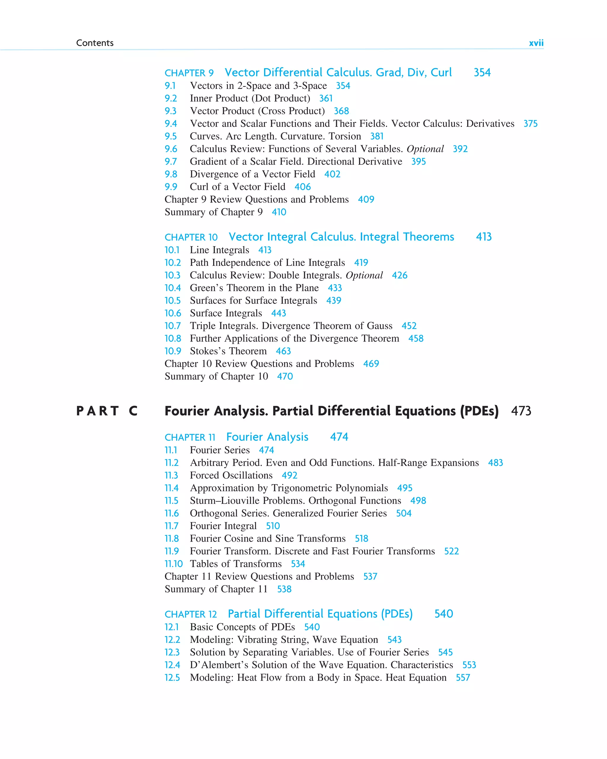 CHAPTER 9 Vector Differential Calculus. Grad, Div, Curl 354
9.1 Vectors in 2-Space and 3-Space 354
9.2 Inner Product (Dot Product) 361
9.3 Vector Product (Cross Product) 368
9.4 Vector and Scalar Functions and Their Fields. Vector Calculus: Derivatives 375
9.5 Curves. Arc Length. Curvature. Torsion 381
9.6 Calculus Review: Functions of Several Variables. Optional 392
9.7 Gradient of a Scalar Field. Directional Derivative 395
9.8 Divergence of a Vector Field 402
9.9 Curl of a Vector Field 406
Chapter 9 Review Questions and Problems 409
Summary of Chapter 9 410
CHAPTER 10 Vector Integral Calculus. Integral Theorems 413
10.1 Line Integrals 413
10.2 Path Independence of Line Integrals 419
10.3 Calculus Review: Double Integrals. Optional 426
10.4 Green’s Theorem in the Plane 433
10.5 Surfaces for Surface Integrals 439
10.6 Surface Integrals 443
10.7 Triple Integrals. Divergence Theorem of Gauss 452
10.8 Further Applications of the Divergence Theorem 458
10.9 Stokes’s Theorem 463
Chapter 10 Review Questions and Problems 469
Summary of Chapter 10 470
P A R T C Fourier Analysis. Partial Differential Equations (PDEs) 473
CHAPTER 11 Fourier Analysis 474
11.1 Fourier Series 474
11.2 Arbitrary Period. Even and Odd Functions. Half-Range Expansions 483
11.3 Forced Oscillations 492
11.4 Approximation by Trigonometric Polynomials 495
11.5 Sturm–Liouville Problems. Orthogonal Functions 498
11.6 Orthogonal Series. Generalized Fourier Series 504
11.7 Fourier Integral 510
11.8 Fourier Cosine and Sine Transforms 518
11.9 Fourier Transform. Discrete and Fast Fourier Transforms 522
11.10 Tables of Transforms 534
Chapter 11 Review Questions and Problems 537
Summary of Chapter 11 538
CHAPTER 12 Partial Differential Equations (PDEs) 540
12.1 Basic Concepts of PDEs 540
12.2 Modeling: Vibrating String, Wave Equation 543
12.3 Solution by Separating Variables. Use of Fourier Series 545
12.4 D’Alembert’s Solution of the Wave Equation. Characteristics 553
12.5 Modeling: Heat Flow from a Body in Space. Heat Equation 557
Contents xvii
ftoc.qxd 11/4/10 11:48 AM Page xvii
 