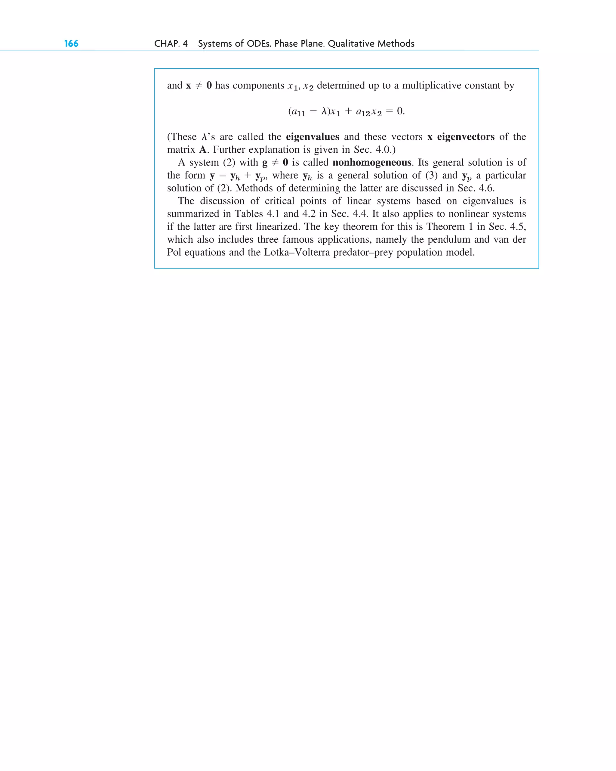 166 CHAP. 4 Systems of ODEs. Phase Plane. Qualitative Methods
and has components determined up to a multiplicative constant by
(These ’s are called the eigenvalues and these vectors x eigenvectors of the
matrix A. Further explanation is given in Sec. 4.0.)
A system (2) with is called nonhomogeneous. Its general solution is of
the form , where is a general solution of (3) and a particular
solution of (2). Methods of determining the latter are discussed in Sec. 4.6.
The discussion of critical points of linear systems based on eigenvalues is
summarized in Tables 4.1 and 4.2 in Sec. 4.4. It also applies to nonlinear systems
if the latter are first linearized. The key theorem for this is Theorem 1 in Sec. 4.5,
which also includes three famous applications, namely the pendulum and van der
Pol equations and the Lotka–Volterra predator–prey population model.
yp
yh
y ⫽ yh ⫹ yp
g ⫽ 0
l
(a11 ⫺ l)x1 ⫹ a12 x2 ⫽ 0.
x1, x2
x ⫽ 0
c04.qxd 10/27/10 9:33 PM Page 166
 