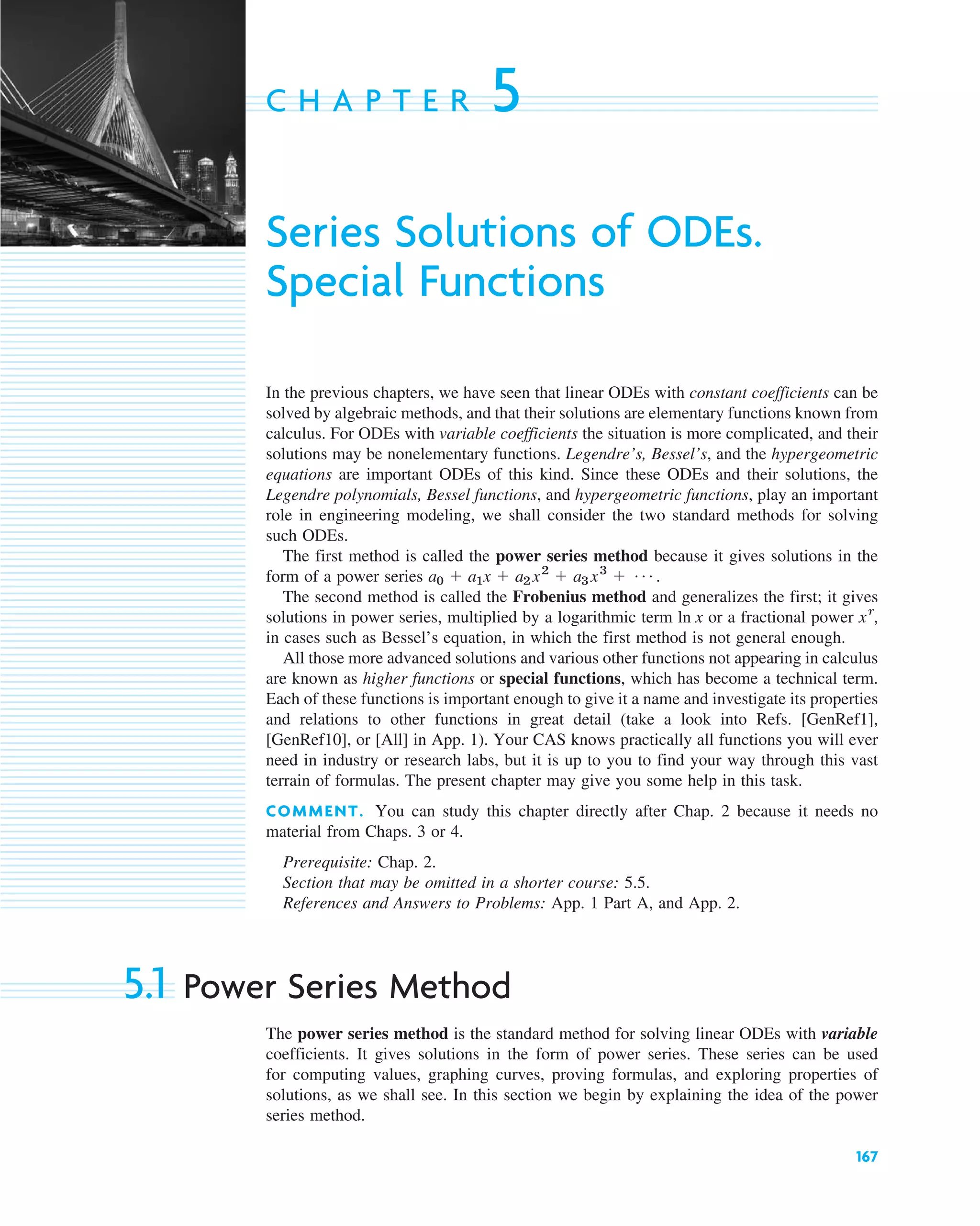 167
C H A P T E R 5
Series Solutions of ODEs.
Special Functions
In the previous chapters, we have seen that linear ODEs with constant coefficients can be
solved by algebraic methods, and that their solutions are elementary functions known from
calculus. For ODEs with variable coefficients the situation is more complicated, and their
solutions may be nonelementary functions. Legendre’s, Bessel’s, and the hypergeometric
equations are important ODEs of this kind. Since these ODEs and their solutions, the
Legendre polynomials, Bessel functions, and hypergeometric functions, play an important
role in engineering modeling, we shall consider the two standard methods for solving
such ODEs.
The first method is called the power series method because it gives solutions in the
form of a power series .
The second method is called the Frobenius method and generalizes the first; it gives
solutions in power series, multiplied by a logarithmic term or a fractional power ,
in cases such as Bessel’s equation, in which the first method is not general enough.
All those more advanced solutions and various other functions not appearing in calculus
are known as higher functions or special functions, which has become a technical term.
Each of these functions is important enough to give it a name and investigate its properties
and relations to other functions in great detail (take a look into Refs. [GenRef1],
[GenRef10], or [All] in App. 1). Your CAS knows practically all functions you will ever
need in industry or research labs, but it is up to you to find your way through this vast
terrain of formulas. The present chapter may give you some help in this task.
COMMENT. You can study this chapter directly after Chap. 2 because it needs no
material from Chaps. 3 or 4.
Prerequisite: Chap. 2.
Section that may be omitted in a shorter course: 5.5.
References and Answers to Problems: App. 1 Part A, and App. 2.
5.1 Power Series Method
The power series method is the standard method for solving linear ODEs with variable
coefficients. It gives solutions in the form of power series. These series can be used
for computing values, graphing curves, proving formulas, and exploring properties of
solutions, as we shall see. In this section we begin by explaining the idea of the power
series method.
xr
ln x
a0 ⫹ a1x ⫹ a2 x2
⫹ a3 x3
⫹ Á
c05.qxd 11/9/10 7:27 PM Page 167
 