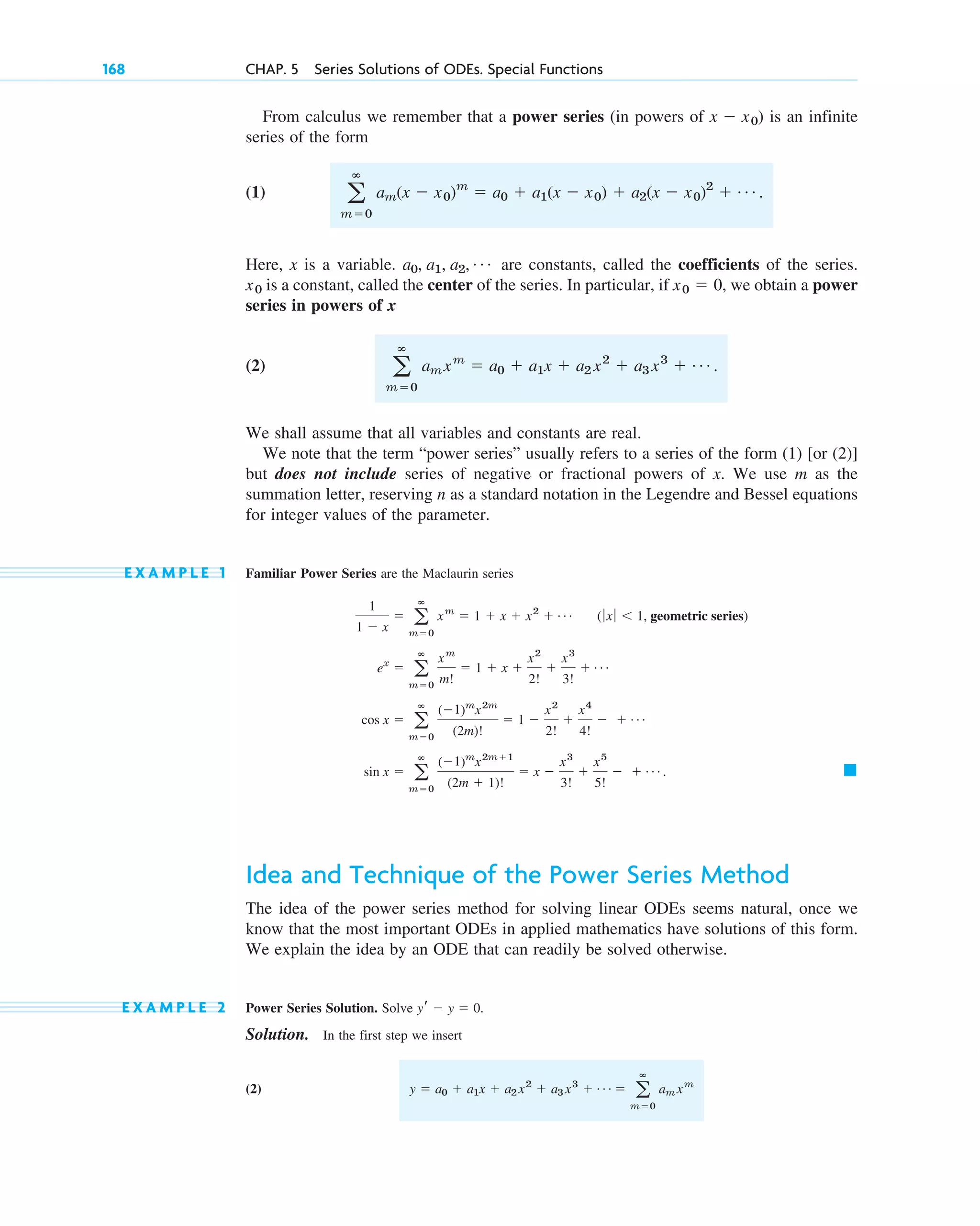 168 CHAP. 5 Series Solutions of ODEs. Special Functions
From calculus we remember that a power series (in powers of ) is an infinite
series of the form
(1)
Here, x is a variable. are constants, called the coefficients of the series.
is a constant, called the center of the series. In particular, if , we obtain a power
series in powers of x
(2)
We shall assume that all variables and constants are real.
We note that the term “power series” usually refers to a series of the form (1) [or (2)]
but does not include series of negative or fractional powers of x. We use m as the
summation letter, reserving n as a standard notation in the Legendre and Bessel equations
for integer values of the parameter.
E X A M P L E 1 Familiar Power Series are the Maclaurin series
Idea and Technique of the Power Series Method
The idea of the power series method for solving linear ODEs seems natural, once we
know that the most important ODEs in applied mathematics have solutions of this form.
We explain the idea by an ODE that can readily be solved otherwise.
E X A M P L E 2 Power Series Solution. Solve .
Solution. In the first step we insert
(2) y ⫽ a0 ⫹ a1x ⫹ a2 x2
⫹ a3 x3
⫹ Á ⫽ a
ⴥ
m⫽0
am xm
yr ⫺ y ⫽ 0
䊏
sin x ⫽ a
ⴥ
m⫽0
(⫺1)m
x2m⫹1
(2m ⫹ 1)!
⫽ x ⫺
x3
3!
⫹
x5
5!
⫺ ⫹ Á .
cos x ⫽ a
ⴥ
m⫽0
(⫺1)m
x2m
(2m)!
⫽ 1 ⫺
x2
2!
⫹
x4
4!
⫺ ⫹ Á
ex
⫽ a
ⴥ
m⫽0
xm
m!
⫽ 1 ⫹ x ⫹
x2
2!
⫹
x3
3!
⫹ Á
1
1 ⫺ x
⫽ a
ⴥ
m⫽0
xm
⫽ 1 ⫹ x ⫹ x2
⫹ Á (ƒ xƒ ⬍ 1, geometric series)
a
ⴥ
m⫽0
amxm
⫽ a0 ⫹ a1x ⫹ a2 x2
⫹ a3 x3
⫹ Á .
x0 ⫽ 0
x0
a0, a1, a2, Á
a
ⴥ
m⫽0
am(x ⫺ x0)m
⫽ a0 ⫹ a1(x ⫺ x0) ⫹ a2(x ⫺ x0)2
⫹ Á .
x ⫺ x0
c05.qxd 10/28/10 3:43 PM Page 168
 