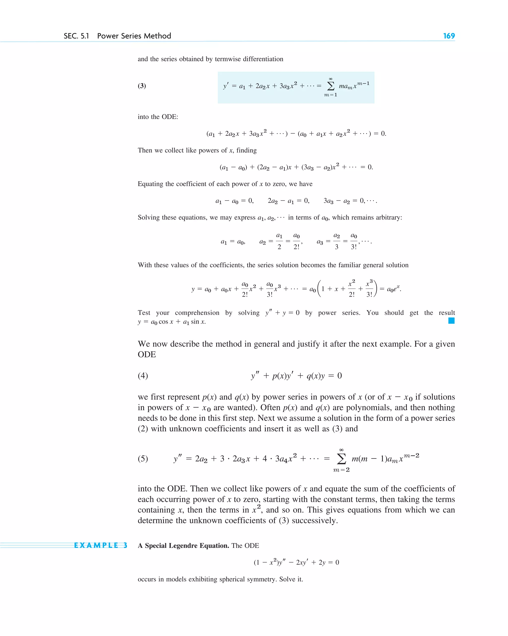 SEC. 5.1 Power Series Method 169
and the series obtained by termwise differentiation
(3)
into the ODE:
Then we collect like powers of x, finding
Equating the coefficient of each power of x to zero, we have
Solving these equations, we may express in terms of , which remains arbitrary:
With these values of the coefficients, the series solution becomes the familiar general solution
Test your comprehension by solving by power series. You should get the result
We now describe the method in general and justify it after the next example. For a given
ODE
(4)
we first represent p(x) and q(x) by power series in powers of x (or of if solutions
in powers of are wanted). Often p(x) and q(x) are polynomials, and then nothing
needs to be done in this first step. Next we assume a solution in the form of a power series
(2) with unknown coefficients and insert it as well as (3) and
(5)
into the ODE. Then we collect like powers of x and equate the sum of the coefficients of
each occurring power of x to zero, starting with the constant terms, then taking the terms
containing x, then the terms in , and so on. This gives equations from which we can
determine the unknown coefficients of (3) successively.
E X A M P L E 3 A Special Legendre Equation. The ODE
occurs in models exhibiting spherical symmetry. Solve it.
(1 ⫺ x2
)ys ⫺ 2xyr ⫹ 2y ⫽ 0
x2
ys ⫽ 2a2 ⫹ 3 # 2a3 x ⫹ 4 # 3a4x2
⫹ Á ⫽ a
ⴥ
m⫽2
m(m ⫺ 1)am xmⴚ2
x ⫺ x0
x ⫺ x0
ys ⫹ p(x)yr ⫹ q(x)y ⫽ 0
䊏
y ⫽ a0 cos x ⫹ a1 sin x.
ys ⫹ y ⫽ 0
y ⫽ a0 ⫹ a0x ⫹
a0
2!
x2
⫹
a0
3!
x3
⫹ Á ⫽ a0 a1 ⫹ x ⫹
x2
2!
⫹
x3
3!
b ⫽ a0ex
.
a1 ⫽ a0, a2 ⫽
a1
2
⫽
a0
2!
, a3 ⫽
a2
3
⫽
a0
3!
, Á .
a0
a1, a2, Á
a1 ⫺ a0 ⫽ 0, 2a2 ⫺ a1 ⫽ 0, 3a3 ⫺ a2 ⫽ 0, Á .
(a1 ⫺ a0) ⫹ (2a2 ⫺ a1)x ⫹ (3a3 ⫺ a2)x2
⫹ Á ⫽ 0.
(a1 ⫹ 2a2 x ⫹ 3a3 x2
⫹ Á ) ⫺ (a0 ⫹ a1x ⫹ a2 x2
⫹ Á ) ⫽ 0.
yr ⫽ a1 ⫹ 2a2 x ⫹ 3a3 x2
⫹ Á ⫽ a
ⴥ
m⫽1
mam xmⴚ1
c05.qxd 10/28/10 3:43 PM Page 169
 