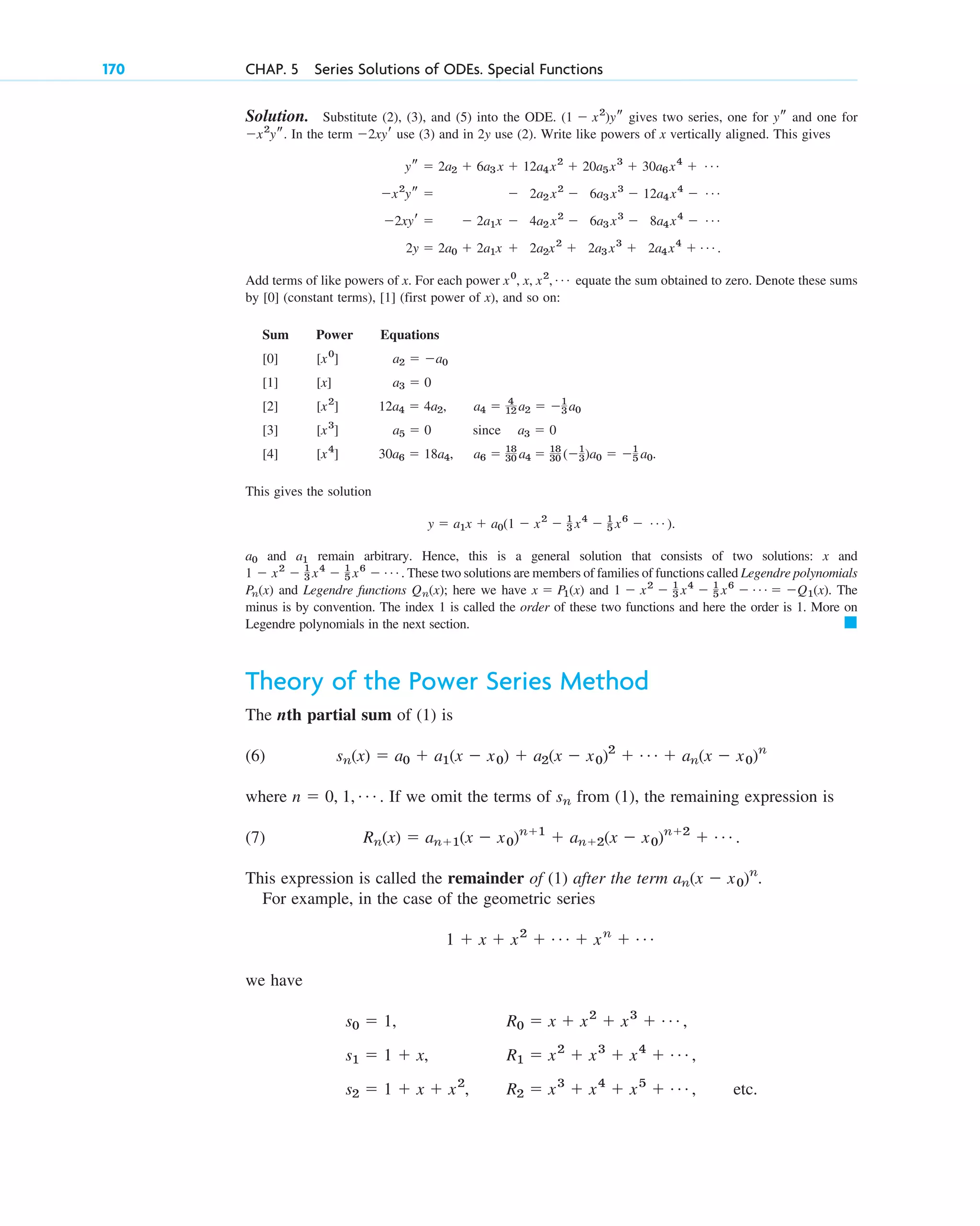 170 CHAP. 5 Series Solutions of ODEs. Special Functions
Solution. Substitute (2), (3), and (5) into the ODE. gives two series, one for and one for
In the term use (3) and in 2y use (2). Write like powers of x vertically aligned. This gives
Add terms of like powers of x. For each power equate the sum obtained to zero. Denote these sums
by (constant terms), (first power of x), and so on:
Sum Power Equations
This gives the solution
and remain arbitrary. Hence, this is a general solution that consists of two solutions: x and
. These two solutions are members of families of functions called Legendre polynomials
and Legendre functions ; here we have and . The
minus is by convention. The index 1 is called the order of these two functions and here the order is 1. More on
Legendre polynomials in the next section.
Theory of the Power Series Method
The nth partial sum of (1) is
(6)
where If we omit the terms of from (1), the remaining expression is
(7)
This expression is called the remainder of (1) after the term .
For example, in the case of the geometric series
we have
s0 ⫽ 1, R0 ⫽ x ⫹ x2
⫹ x3
⫹ Á ,
s1 ⫽ 1 ⫹ x, R1 ⫽ x2
⫹ x3
⫹ x4
⫹ Á ,
s2 ⫽ 1 ⫹ x ⫹ x2
, R2 ⫽ x3
⫹ x4
⫹ x5
⫹ Á , etc.
1 ⫹ x ⫹ x2
⫹ Á ⫹ xn
⫹ Á
an(x ⫺ x0)n
Rn(x) ⫽ an⫹1(x ⫺ x0)n⫹1
⫹ an⫹2(x ⫺ x0)n⫹2
⫹ Á .
sn
n ⫽ 0, 1, Á .
sn(x) ⫽ a0 ⫹ a1(x ⫺ x0) ⫹ a2(x ⫺ x0)2
⫹ Á ⫹ an(x ⫺ x0)n
䊏
1 ⫺ x2
⫺ 1
3 x4
⫺ 1
5 x6
⫺ Á ⫽ ⫺Q1(x)
x ⫽ P1(x)
Qn(x)
Pn(x)
1 ⫺ x2
⫺ 1
3 x4
⫺ 1
5 x6
⫺ Á
a1
a0
y ⫽ a1x ⫹ a0(1 ⫺ x2
⫺ 1
3 x4
⫺ 1
5 x6
⫺ Á ).
30a6 ⫽ 18a4, a6 ⫽ 18
30 a4 ⫽ 18
30 (⫺1
3)a0 ⫽ ⫺1
5 a0.
[x4
]
[4]
a5 ⫽ 0 since a3 ⫽ 0
[x3
]
[3]
12a4 ⫽ 4a2, a4 ⫽ 4
12 a2 ⫽ ⫺1
3 a0
[x2
]
[2]
a3 ⫽ 0
[x]
[1]
a2 ⫽ ⫺a0
[x0
]
[0]
[1]
[0]
x0
, x, x2
, Á
2y ⫽ 2a0 ⫹ 2a1x ⫹ 2a2x2
⫹ 2a3 x3
⫹ 2a4x4
⫹ Á .
⫺2xyr ⫽ ⫺ 2a1x ⫺ 4a2 x2
⫺ 6a3 x3
⫺ 8a4x4
⫺ Á
⫺x2
ys ⫽ ⫺ 2a2 x2
⫺ 6a3 x3
⫺ 12a4x4
⫺ Á
ys ⫽ 2a2 ⫹ 6a3 x ⫹ 12a4x2
⫹ 20a5x3
⫹ 30a6x4
⫹ Á
⫺2xyr
⫺x2
ys.
ys
(1 ⫺ x2
)ys
c05.qxd 10/28/10 1:33 PM Page 170
 