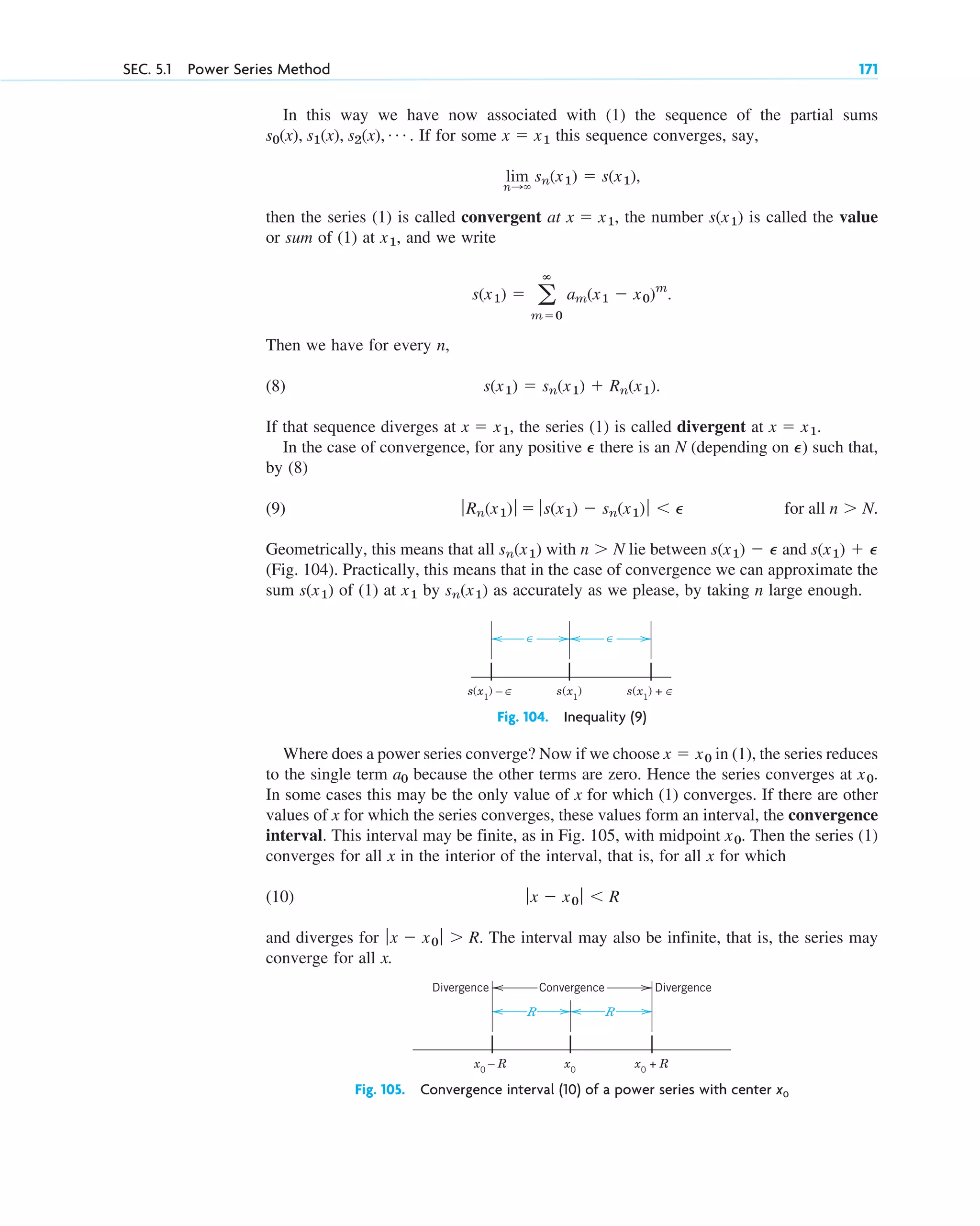 SEC. 5.1 Power Series Method 171
In this way we have now associated with (1) the sequence of the partial sums
. If for some this sequence converges, say,
then the series (1) is called convergent at , the number is called the value
or sum of (1) at , and we write
Then we have for every n,
(8)
If that sequence diverges at , the series (1) is called divergent at .
In the case of convergence, for any positive there is an N (depending on ) such that,
by (8)
(9)
Geometrically, this means that all with lie between and
(Fig. 104). Practically, this means that in the case of convergence we can approximate the
sum of (1) at by as accurately as we please, by taking n large enough.
sn(x1)
x1
s(x1)
s(x1) ⫹ P
s(x1) ⫺ P
n ⬎ N
sn(x1)
for all n ⬎ N.
ƒRn(x1)ƒ ⫽ ƒs(x1) ⫺ sn(x1)ƒ ⬍ P
P
P
x ⫽ x1
x ⫽ x1
s(x1) ⫽ sn(x1) ⫹ Rn(x1).
s(x1) ⫽ a
ⴥ
m⫽0
am(x1 ⫺ x0)m
.
x1
s(x1)
x ⫽ x1
lim
n:⬁
sn(x1) ⫽ s(x1),
x ⫽ x1
s0(x), s1(x), s2(x), Á
∈ ∈
s(x1
) – ε s(x1
)
∈ s(x1
) + ε
∈
Fig. 104. Inequality (9)
R R
x0
– R x0
x0
+ R
Convergence
Divergence Divergence
Fig. 105. Convergence interval (10) of a power series with center x0
Where does a power series converge? Now if we choose in (1), the series reduces
to the single term because the other terms are zero. Hence the series converges at .
In some cases this may be the only value of x for which (1) converges. If there are other
values of x for which the series converges, these values form an interval, the convergence
interval. This interval may be finite, as in Fig. 105, with midpoint . Then the series (1)
converges for all x in the interior of the interval, that is, for all x for which
(10)
and diverges for . The interval may also be infinite, that is, the series may
converge for all x.
ƒx ⫺ x0 ƒ ⬎ R
ƒx ⫺ x0 ƒ ⬍ R
x0
x0
a0
x ⫽ x0
c05.qxd 10/28/10 1:33 PM Page 171
 