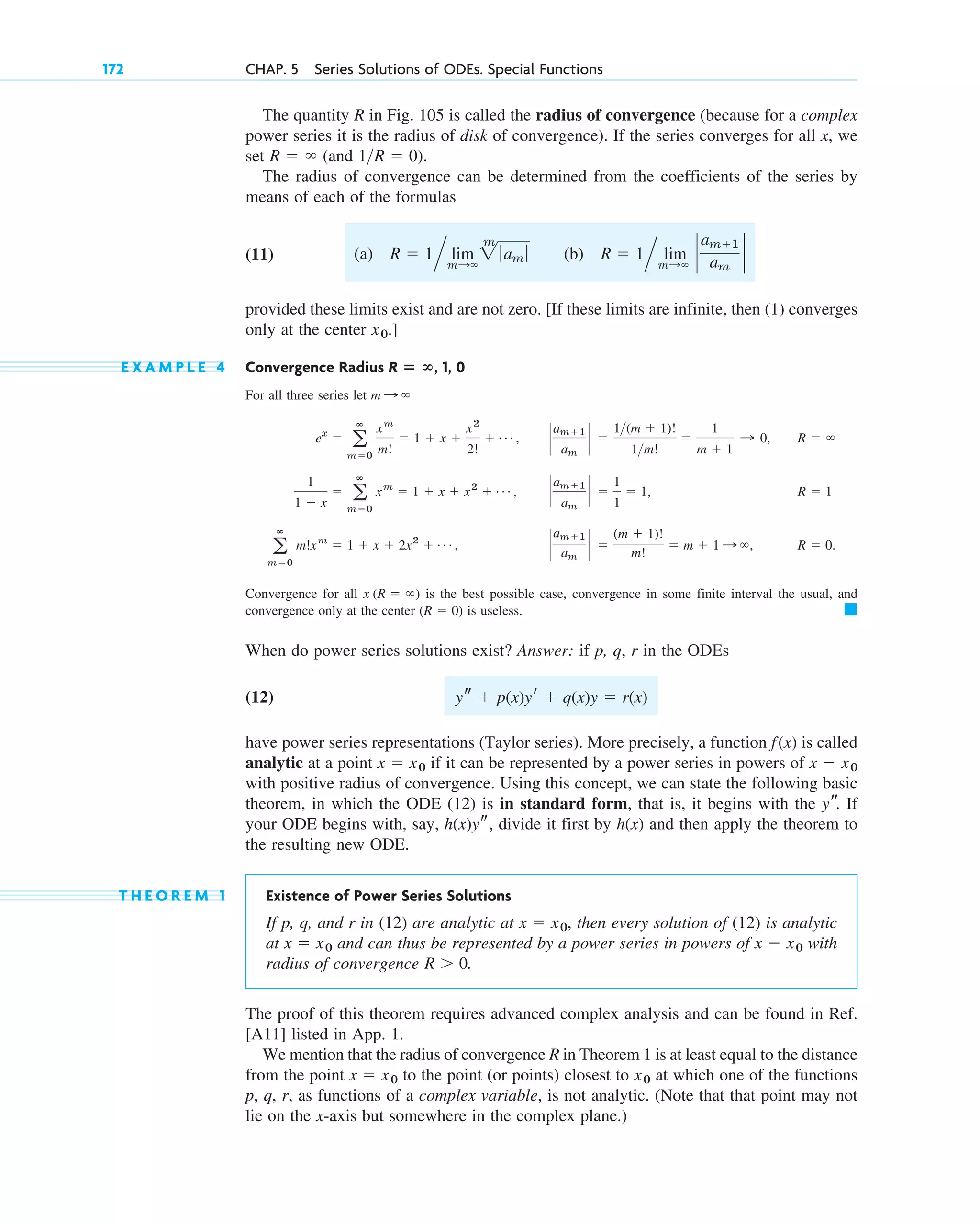 172 CHAP. 5 Series Solutions of ODEs. Special Functions
The quantity R in Fig. 105 is called the radius of convergence (because for a complex
power series it is the radius of disk of convergence). If the series converges for all x, we
set (and ).
The radius of convergence can be determined from the coefficients of the series by
means of each of the formulas
(11)
provided these limits exist and are not zero. [If these limits are infinite, then (1) converges
only at the center .]
E X A M P L E 4 Convergence Radius , 1, 0
For all three series let
Convergence for all is the best possible case, convergence in some finite interval the usual, and
convergence only at the center is useless.
When do power series solutions exist? Answer: if p, q, r in the ODEs
(12)
have power series representations (Taylor series). More precisely, a function is called
analytic at a point if it can be represented by a power series in powers of
with positive radius of convergence. Using this concept, we can state the following basic
theorem, in which the ODE (12) is in standard form, that is, it begins with the If
your ODE begins with, say, , divide it first by and then apply the theorem to
the resulting new ODE.
T H E O R E M 1 Existence of Power Series Solutions
If p, q, and r in (12) are analytic at then every solution of (12) is analytic
at and can thus be represented by a power series in powers of with
radius of convergence .
The proof of this theorem requires advanced complex analysis and can be found in Ref.
[A11] listed in App. 1.
We mention that the radius of convergence R in Theorem 1 is at least equal to the distance
from the point to the point (or points) closest to at which one of the functions
p, q, r, as functions of a complex variable, is not analytic. (Note that that point may not
lie on the x-axis but somewhere in the complex plane.)
x0
x ⫽ x0
R ⬎ 0
x ⫺ x0
x ⫽ x0
x ⫽ x0,
h(x)
h(x)ys
ys.
x ⫺ x0
x ⫽ x0
f(x)
ys ⫹ p(x)yr ⫹ q(x)y ⫽ r(x)
䊏
(R ⫽ 0)
x (R ⫽ ⬁)
a
ⴥ
m⫽0
m!xm
⫽ 1 ⫹ x ⫹ 2x2
⫹ Á , `
am⫹1
am
` ⫽
(m ⫹ 1)!
m!
⫽ m ⫹ 1 : ⬁, R ⫽ 0.
1
1 ⫺ x
⫽ a
ⴥ
m⫽0
xm
⫽ 1 ⫹ x ⫹ x2
⫹ Á , `
am⫹1
am
` ⫽
1
1
⫽ 1, R ⫽ 1
ex
⫽ a
ⴥ
m⫽0
xm
m!
⫽ 1 ⫹ x ⫹
x2
2!
⫹ Á , `
am⫹1
am
` ⫽
1(m ⫹ 1)!
1m!
⫽
1
m ⫹ 1
: 0, R ⫽ ⬁
m : ⬁
R ⴝ ⴥ
x0
^ lim
m:⬁
`
am⫹1
am
`
^ lim
m:⬁
2
m
ƒam ƒ (b) R ⫽ 1
(a) R ⫽ 1
1R ⫽ 0
R ⫽ ⬁
c05.qxd 10/28/10 1:33 PM Page 172
 