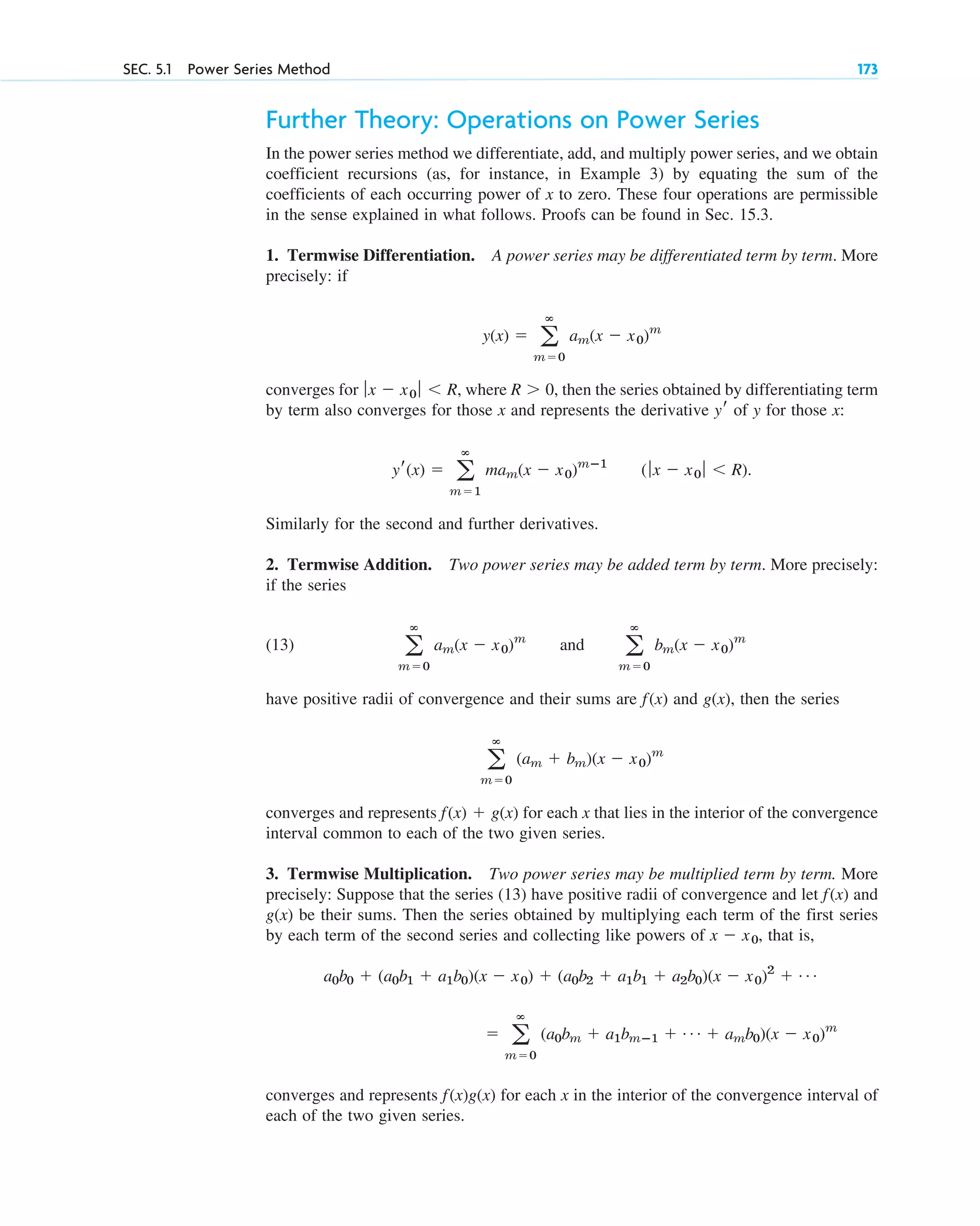 SEC. 5.1 Power Series Method 173
Further Theory: Operations on Power Series
In the power series method we differentiate, add, and multiply power series, and we obtain
coefficient recursions (as, for instance, in Example 3) by equating the sum of the
coefficients of each occurring power of x to zero. These four operations are permissible
in the sense explained in what follows. Proofs can be found in Sec. 15.3.
1. Termwise Differentiation. A power series may be differentiated term by term. More
precisely: if
converges for , where , then the series obtained by differentiating term
by term also converges for those x and represents the derivative of y for those x:
Similarly for the second and further derivatives.
2. Termwise Addition. Two power series may be added term by term. More precisely:
if the series
(13)
have positive radii of convergence and their sums are and g(x), then the series
converges and represents for each x that lies in the interior of the convergence
interval common to each of the two given series.
3. Termwise Multiplication. Two power series may be multiplied term by term. More
precisely: Suppose that the series (13) have positive radii of convergence and let and
g(x) be their sums. Then the series obtained by multiplying each term of the first series
by each term of the second series and collecting like powers of , that is,
converges and represents for each x in the interior of the convergence interval of
each of the two given series.
f(x)g(x)
⫽ a
ⴥ
m⫽0
(a0bm ⫹ a1bmⴚ1 ⫹ Á ⫹ amb0)(x ⫺ x0)m
a0b0 ⫹ (a0b1 ⫹ a1b0)(x ⫺ x0) ⫹ (a0b2 ⫹ a1b1 ⫹ a2b0)(x ⫺ x0)2
⫹ Á
x ⫺ x0
f(x)
f(x) ⫹ g(x)
a
ⴥ
m⫽0
(am ⫹ bm)(x ⫺ x0)m
f(x)
a
ⴥ
m⫽0
am(x ⫺ x0)m
and a
ⴥ
m⫽0
bm(x ⫺ x0)m
(ƒx ⫺ x0 ƒ ⬍ R).
yr(x) ⫽ a
ⴥ
m⫽1
mam(x ⫺ x0)mⴚ1
yr
R ⬎ 0
ƒx ⫺ x0 ƒ ⬍ R
y(x) ⫽ a
ⴥ
m⫽0
am(x ⫺ x0)m
c05.qxd 10/28/10 1:33 PM Page 173
 