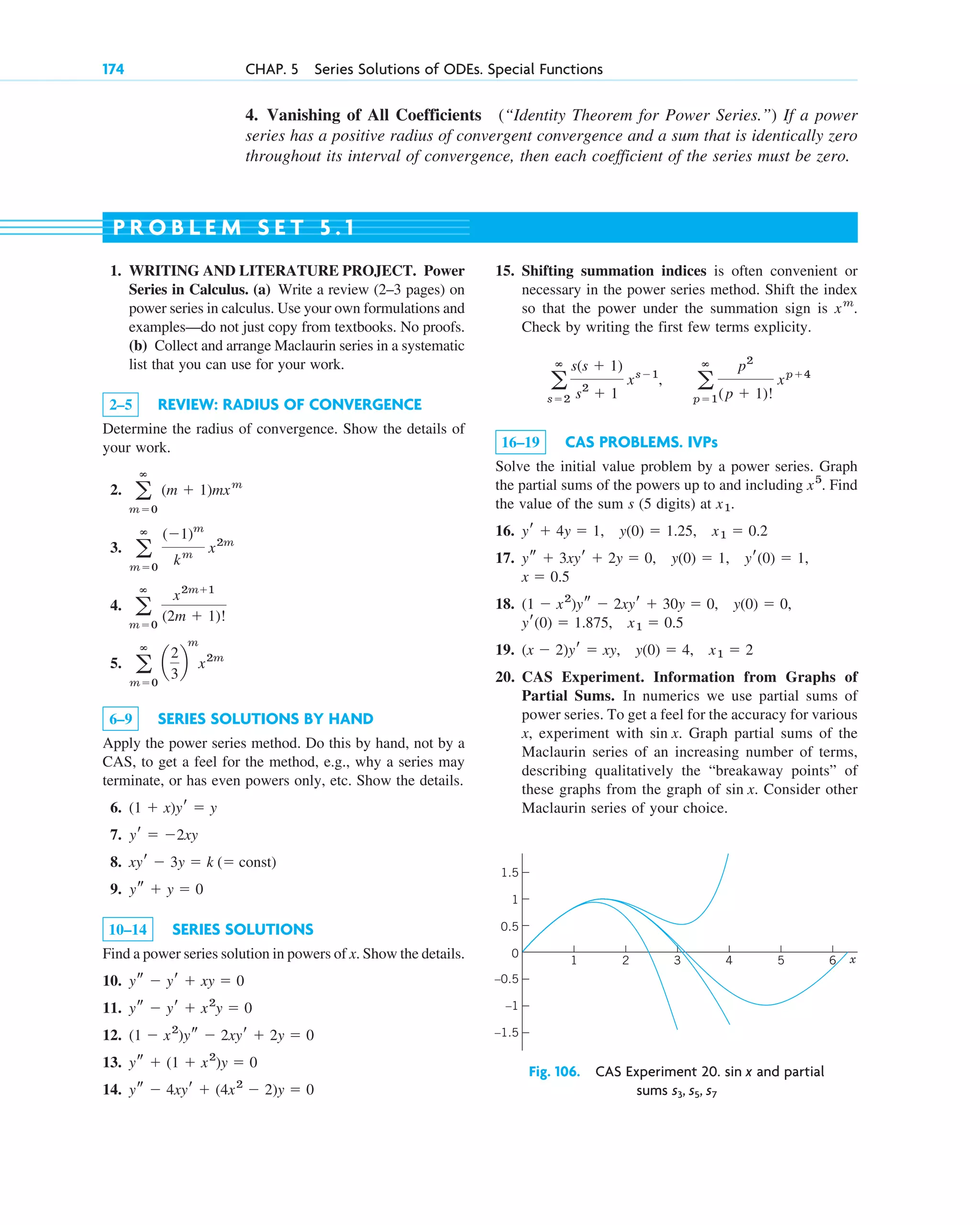 174 CHAP. 5 Series Solutions of ODEs. Special Functions
4. Vanishing of All Coefficients (“Identity Theorem for Power Series.”) If a power
series has a positive radius of convergent convergence and a sum that is identically zero
throughout its interval of convergence, then each coefficient of the series must be zero.
1. WRITING AND LITERATURE PROJECT. Power
Series in Calculus. (a) Write a review (2–3 pages) on
power series in calculus. Use your own formulations and
examples—do not just copy from textbooks. No proofs.
(b) Collect and arrange Maclaurin series in a systematic
list that you can use for your work.
2–5 REVIEW: RADIUS OF CONVERGENCE
Determine the radius of convergence. Show the details of
your work.
2.
3.
4.
5.
6–9 SERIES SOLUTIONS BY HAND
Apply the power series method. Do this by hand, not by a
CAS, to get a feel for the method, e.g., why a series may
terminate, or has even powers only, etc. Show the details.
6.
7.
8.
9.
10–14 SERIES SOLUTIONS
Find a power series solution in powers of x. Show the details.
10.
11.
12.
13.
14. ys ⫺ 4xyr ⫹ (4x2
⫺ 2)y ⫽ 0
ys ⫹ (1 ⫹ x2
)y ⫽ 0
(1 ⫺ x2
)ys ⫺ 2xyr ⫹ 2y ⫽ 0
ys ⫺ yr ⫹ x2
y ⫽ 0
ys ⫺ yr ⫹ xy ⫽ 0
ys ⫹ y ⫽ 0
xyr ⫺ 3y ⫽ k (⫽ const)
yr ⫽ ⫺2xy
(1 ⫹ x)yr ⫽ y
a
ⴥ
m⫽0
a
2
3
b
m
x2m
a
ⴥ
m⫽0
x2m⫹1
(2m ⫹ 1)!
a
ⴥ
m⫽0
(⫺1)m
km
x2m
a
ⴥ
m⫽0
(m ⫹ 1)mxm
15. Shifting summation indices is often convenient or
necessary in the power series method. Shift the index
so that the power under the summation sign is .
Check by writing the first few terms explicity.
16–19 CAS PROBLEMS. IVPs
Solve the initial value problem by a power series. Graph
the partial sums of the powers up to and including . Find
the value of the sum s (5 digits) at .
16.
17.
18.
19.
20. CAS Experiment. Information from Graphs of
Partial Sums. In numerics we use partial sums of
power series. To get a feel for the accuracy for various
x, experiment with . Graph partial sums of the
Maclaurin series of an increasing number of terms,
describing qualitatively the “breakaway points” of
these graphs from the graph of . Consider other
Maclaurin series of your choice.
sin x
sin x
(x ⫺ 2)yr ⫽ xy, y(0) ⫽ 4, x1 ⫽ 2
x1 ⫽ 0.5
yr(0) ⫽ 1.875,
y(0) ⫽ 0,
(1 ⫺ x2
)ys ⫺ 2xyr ⫹ 30y ⫽ 0,
x ⫽ 0.5
yr(0) ⫽ 1,
y(0) ⫽ 1,
ys ⫹ 3xyr ⫹ 2y ⫽ 0,
yr ⫹ 4y ⫽ 1, y(0) ⫽ 1.25, x1 ⫽ 0.2
x1
x5
a
ⴥ
s⫽2
s(s ⫹ 1)
s2
⫹ 1
xs⫺1
, a
ⴥ
p⫽1
p2
(p ⫹ 1)!
xp⫹4
xm
P R O B L E M S E T 5 . 1
–0.5
0.5
0
1
1.5
1 2 3 4 5 6
–1
–1.5
x
Fig. 106. CAS Experiment 20. and partial
sums s3, s5, s7
sin x
c05.qxd 10/28/10 1:33 PM Page 174
 