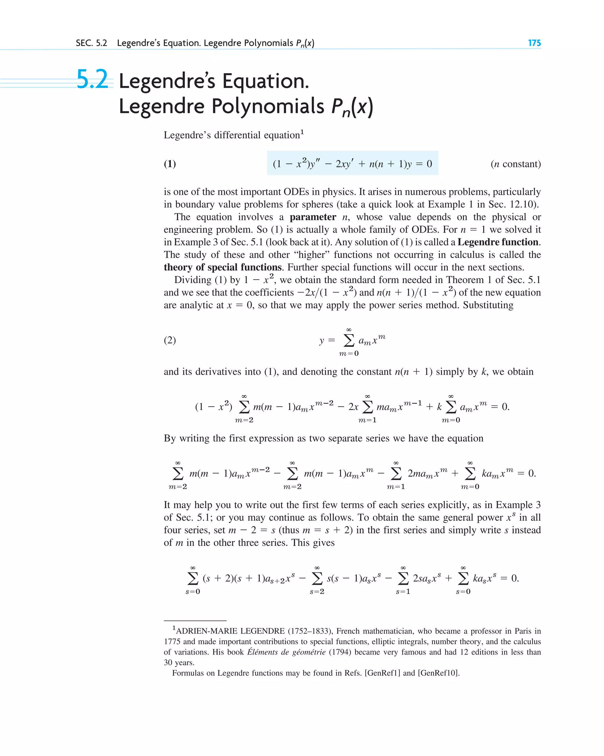 SEC. 5.2 Legendre’s Equation. Legendre Polynomials 175
Pn(x)
5.2 Legendre’s Equation.
Legendre Polynomials
Legendre’s differential equation1
(1) (n constant)
is one of the most important ODEs in physics. It arises in numerous problems, particularly
in boundary value problems for spheres (take a quick look at Example 1 in Sec. 12.10).
The equation involves a parameter n, whose value depends on the physical or
engineering problem. So (1) is actually a whole family of ODEs. For we solved it
in Example 3 of Sec. 5.1 (look back at it). Any solution of (1) is called a Legendre function.
The study of these and other “higher” functions not occurring in calculus is called the
theory of special functions. Further special functions will occur in the next sections.
Dividing (1) by , we obtain the standard form needed in Theorem 1 of Sec. 5.1
and we see that the coefficients and of the new equation
are analytic at , so that we may apply the power series method. Substituting
(2)
and its derivatives into (1), and denoting the constant simply by k, we obtain
.
By writing the first expression as two separate series we have the equation
It may help you to write out the first few terms of each series explicitly, as in Example 3
of Sec. 5.1; or you may continue as follows. To obtain the same general power in all
four series, set (thus ) in the first series and simply write s instead
of m in the other three series. This gives
.
a
ⴥ
s⫽0
(s ⫹ 2)(s ⫹ 1)as⫹2xs
⫺ a
ⴥ
s⫽2
s(s ⫺ 1)asxs
⫺ a
ⴥ
s⫽1
2sasxs
⫹ a
ⴥ
s⫽0
kasxs
⫽ 0
m ⫽ s ⫹ 2
m ⫺ 2 ⫽ s
xs
a
ⴥ
m⫽2
m(m ⫺ 1)am xmⴚ2
⫺ a
ⴥ
m⫽2
m(m ⫺ 1)am xm
⫺ a
ⴥ
m⫽1
2mam xm
⫹ a
ⴥ
m⫽0
kam xm
⫽ 0.
(1 ⫺ x2
) a
ⴥ
m⫽2
m(m ⫺ 1)am xmⴚ2
⫺ 2x a
ⴥ
m⫽1
mam xmⴚ1
⫹ k a
ⴥ
m⫽0
am xm
⫽ 0
n(n ⫹ 1)
y ⫽ a
ⴥ
m⫽0
am xm
x ⫽ 0
n(n ⫹ 1)(1 ⫺ x2
)
⫺2x(1 ⫺ x2
)
1 ⫺ x2
n ⫽ 1
(1 ⫺ x2
)ys ⫺ 2xyr ⫹ n(n ⫹ 1)y ⫽ 0
Pn(x)
1
ADRIEN-MARIE LEGENDRE (1752–1833), French mathematician, who became a professor in Paris in
1775 and made important contributions to special functions, elliptic integrals, number theory, and the calculus
of variations. His book Éléments de géométrie (1794) became very famous and had 12 editions in less than
30 years.
Formulas on Legendre functions may be found in Refs. [GenRef1] and [GenRef10].
c05.qxd 10/28/10 1:33 PM Page 175
 