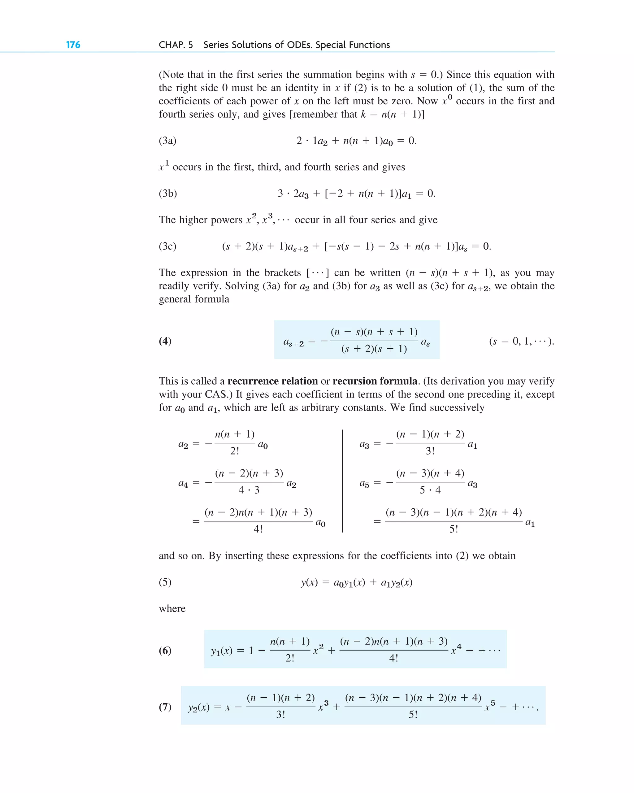 176 CHAP. 5 Series Solutions of ODEs. Special Functions
(Note that in the first series the summation begins with .) Since this equation with
the right side 0 must be an identity in x if (2) is to be a solution of (1), the sum of the
coefficients of each power of x on the left must be zero. Now occurs in the first and
fourth series only, and gives [remember that ]
(3a) .
occurs in the first, third, and fourth series and gives
(3b) .
The higher powers occur in all four series and give
(3c)
The expression in the brackets can be written , as you may
readily verify. Solving (3a) for and (3b) for as well as (3c) for , we obtain the
general formula
(4) .
This is called a recurrence relation or recursion formula. (Its derivation you may verify
with your CAS.) It gives each coefficient in terms of the second one preceding it, except
for and , which are left as arbitrary constants. We find successively
and so on. By inserting these expressions for the coefficients into (2) we obtain
(5)
where
(6)
(7) y2(x) ⫽ x ⫺
(n ⫺ 1)(n ⫹ 2)
3!
x3
⫹
(n ⫺ 3)(n ⫺ 1)(n ⫹ 2)(n ⫹ 4)
5!
x5
⫺ ⫹ Á .
y1(x) ⫽ 1 ⫺
n(n ⫹ 1)
2!
x2
⫹
(n ⫺ 2)n(n ⫹ 1)(n ⫹ 3)
4!
x4
⫺ ⫹ Á
y(x) ⫽ a0y1(x) ⫹ a1y2(x)
⫽
(n ⫺ 3)(n ⫺ 1)(n ⫹ 2)(n ⫹ 4)
5!
a1
⫽
(n ⫺ 2)n(n ⫹ 1)(n ⫹ 3)
4!
a0
a5 ⫽ ⫺
(n ⫺ 3)(n ⫹ 4)
5 # 4
a3
a4 ⫽ ⫺
(n ⫺ 2)(n ⫹ 3)
4 # 3
a2
a3 ⫽ ⫺
(n ⫺ 1)(n ⫹ 2)
3!
a1
a2 ⫽ ⫺
n(n ⫹ 1)
2!
a0
a1
a0
(s ⫽ 0, 1, Á )
as⫹2 ⫽ ⫺
(n ⫺ s)(n ⫹ s ⫹ 1)
(s ⫹ 2)(s ⫹ 1)
as
as⫹2
a3
a2
(n ⫺ s)(n ⫹ s ⫹ 1)
[ Á ]
(s ⫹ 2)(s ⫹ 1)as⫹2 ⫹ [⫺s(s ⫺ 1) ⫺ 2s ⫹ n(n ⫹ 1)]as ⫽ 0.
x2
, x3
, Á
3 # 2a3 ⫹ [⫺2 ⫹ n(n ⫹ 1)]a1 ⫽ 0
x1
2 # 1a2 ⫹ n(n ⫹ 1)a0 ⫽ 0
k ⫽ n(n ⫹ 1)
x0
s ⫽ 0
c05.qxd 10/28/10 1:33 PM Page 176
 