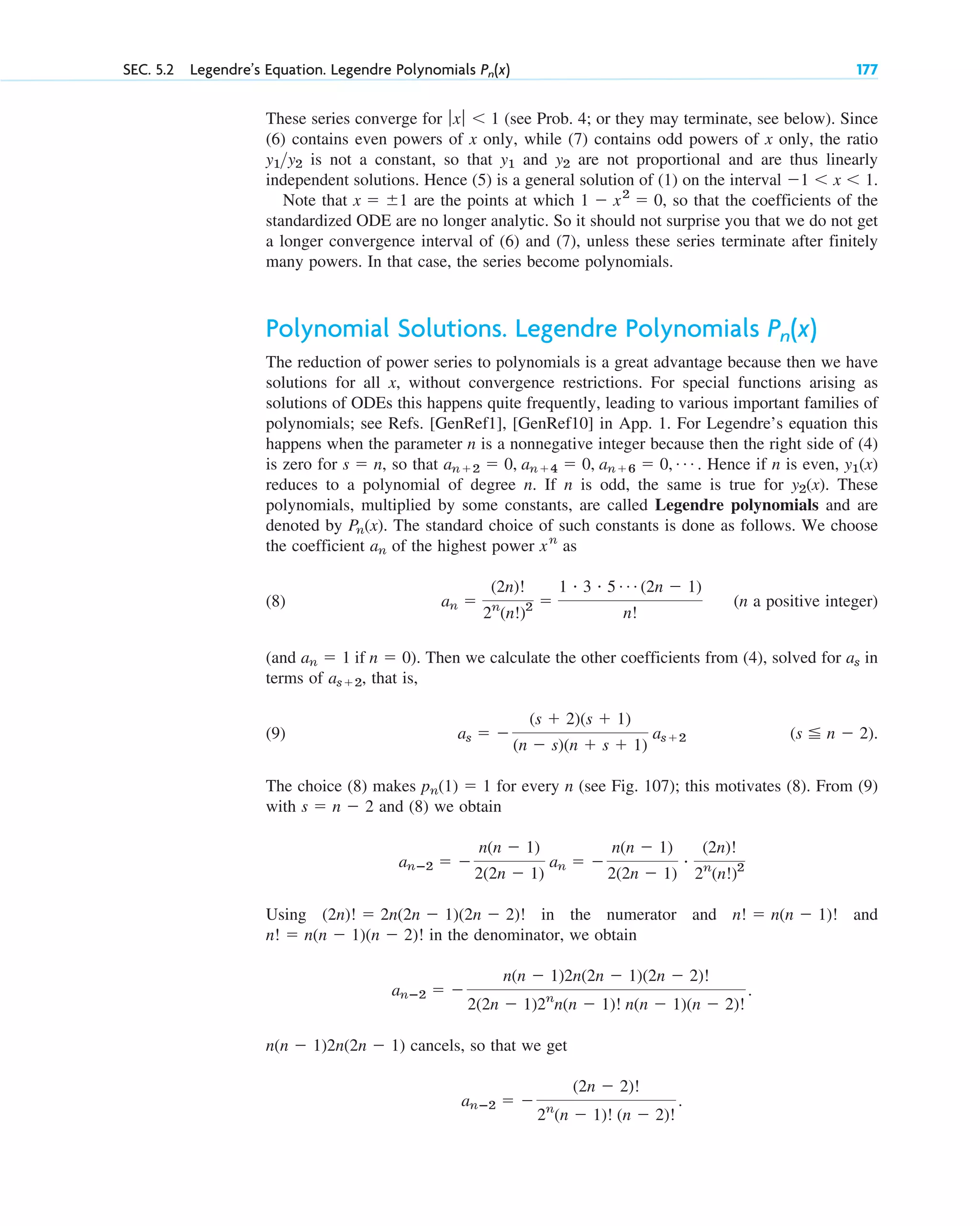 SEC. 5.2 Legendre’s Equation. Legendre Polynomials 177
Pn(x)
These series converge for (see Prob. 4; or they may terminate, see below). Since
(6) contains even powers of x only, while (7) contains odd powers of x only, the ratio
is not a constant, so that and are not proportional and are thus linearly
independent solutions. Hence (5) is a general solution of (1) on the interval
Note that are the points at which , so that the coefficients of the
standardized ODE are no longer analytic. So it should not surprise you that we do not get
a longer convergence interval of (6) and (7), unless these series terminate after finitely
many powers. In that case, the series become polynomials.
Polynomial Solutions. Legendre Polynomials
The reduction of power series to polynomials is a great advantage because then we have
solutions for all x, without convergence restrictions. For special functions arising as
solutions of ODEs this happens quite frequently, leading to various important families of
polynomials; see Refs. [GenRef1], [GenRef10] in App. 1. For Legendre’s equation this
happens when the parameter n is a nonnegative integer because then the right side of (4)
is zero for , so that . Hence if n is even,
reduces to a polynomial of degree n. If n is odd, the same is true for . These
polynomials, multiplied by some constants, are called Legendre polynomials and are
denoted by . The standard choice of such constants is done as follows. We choose
the coefficient of the highest power as
(8) (n a positive integer)
(and ). Then we calculate the other coefficients from (4), solved for in
terms of , that is,
(9)
The choice (8) makes for every n (see Fig. 107); this motivates (8). From (9)
with and (8) we obtain
Using in the numerator and and
in the denominator, we obtain
cancels, so that we get
anⴚ2 ⫽ ⫺
(2n ⫺ 2)!
2n
(n ⫺ 1)! (n ⫺ 2)!
.
n(n ⫺ 1)2n(2n ⫺ 1)
anⴚ2 ⫽ ⫺
n(n ⫺ 1)2n(2n ⫺ 1)(2n ⫺ 2)!
2(2n ⫺ 1)2n
n(n ⫺ 1)! n(n ⫺ 1)(n ⫺ 2)!
.
n! ⫽ n(n ⫺ 1)(n ⫺ 2)!
n! ⫽ n(n ⫺ 1)!
(2n)! ⫽ 2n(2n ⫺ 1)(2n ⫺ 2)!
anⴚ2 ⫽ ⫺
n(n ⫺ 1)
2(2n ⫺ 1)
an ⫽ ⫺
n(n ⫺ 1)
2(2n ⫺ 1)
#
(2n)!
2n
(n!)2
s ⫽ n ⫺ 2
pn(1) ⫽ 1
(s ⬉ n ⫺ 2).
as ⫽ ⫺
(s ⫹ 2)(s ⫹ 1)
(n ⫺ s)(n ⫹ s ⫹ 1)
as⫹2
as⫹2
as
an ⫽ 1 if n ⫽ 0
an ⫽
(2n)!
2n
(n!)2 ⫽
1 # 3 # 5 Á (2n ⫺ 1)
n!
xn
an
Pn(x)
y2(x)
y1(x)
an⫹2 ⫽ 0, an⫹4 ⫽ 0, an⫹6 ⫽ 0, Á
s ⫽ n
Pn(x)
1 ⫺ x2
⫽ 0
x ⫽ ⫾1
⫺1 ⬍ x ⬍ 1.
y2
y1
y1y2
ƒxƒ ⬍ 1
c05.qxd 10/28/10 1:33 PM Page 177
 
