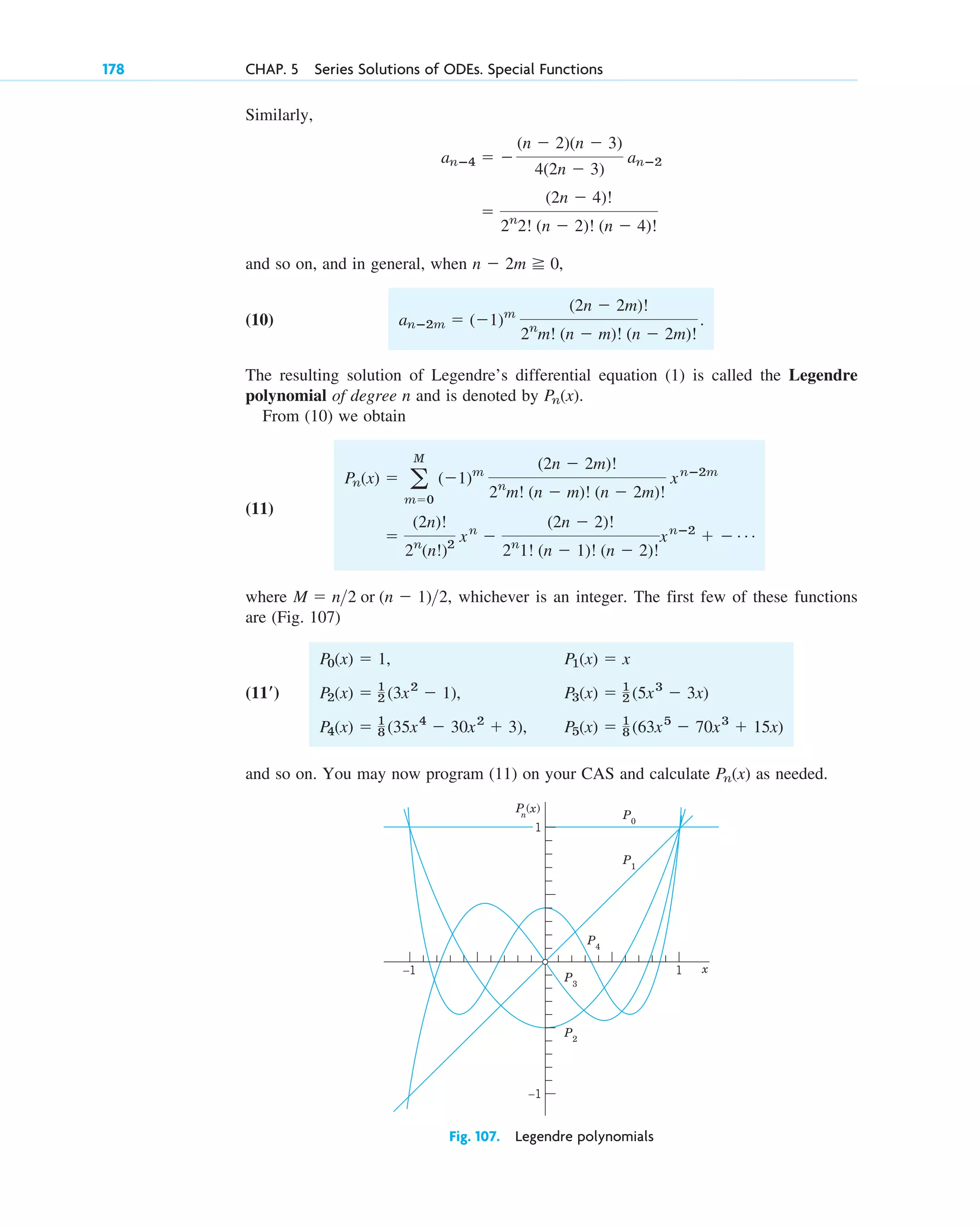 178 CHAP. 5 Series Solutions of ODEs. Special Functions
Similarly,
and so on, and in general, when ,
(10)
The resulting solution of Legendre’s differential equation (1) is called the Legendre
polynomial of degree n and is denoted by .
From (10) we obtain
(11)
where , whichever is an integer. The first few of these functions
are (Fig. 107)
and so on. You may now program (11) on your CAS and calculate as needed.
Pn(x)
P0(x) ⫽ 1, P1(x) ⫽ x
P2(x) ⫽ 1
2 (3x2
⫺ 1), P3(x) ⫽ 1
2 (5x3
⫺ 3x)
P4(x) ⫽ 1
8 (35x4
⫺ 30x2
⫹ 3), P5(x) ⫽ 1
8 (63x5
⫺ 70x3
⫹ 15x)
(11ⴕ)
M ⫽ n2 or (n ⫺ 1)2
⫽
(2n)!
2n
(n!)2
xn
⫺
(2n ⫺ 2)!
2n
1! (n ⫺ 1)! (n ⫺ 2)!
xnⴚ2
⫹ ⫺ Á
Pn(x) ⫽ a
M
m⫽0
(⫺1)m
(2n ⫺ 2m)!
2n
m! (n ⫺ m)! (n ⫺ 2m)!
xnⴚ2m
Pn(x)
anⴚ2m ⫽ (⫺1)m
(2n ⫺ 2m)!
2n
m! (n ⫺ m)! (n ⫺ 2m)!
.
n ⫺ 2m ⭌ 0
⫽
(2n ⫺ 4)!
2n
2! (n ⫺ 2)! (n ⫺ 4)!
anⴚ4 ⫽ ⫺
(n ⫺ 2)(n ⫺ 3)
4(2n ⫺ 3)
anⴚ2
–1
–1 x
P
n
(x)
P0
P1
P4
P3
P2
1
1
Fig. 107. Legendre polynomials
c05.qxd 10/28/10 1:33 PM Page 178
 