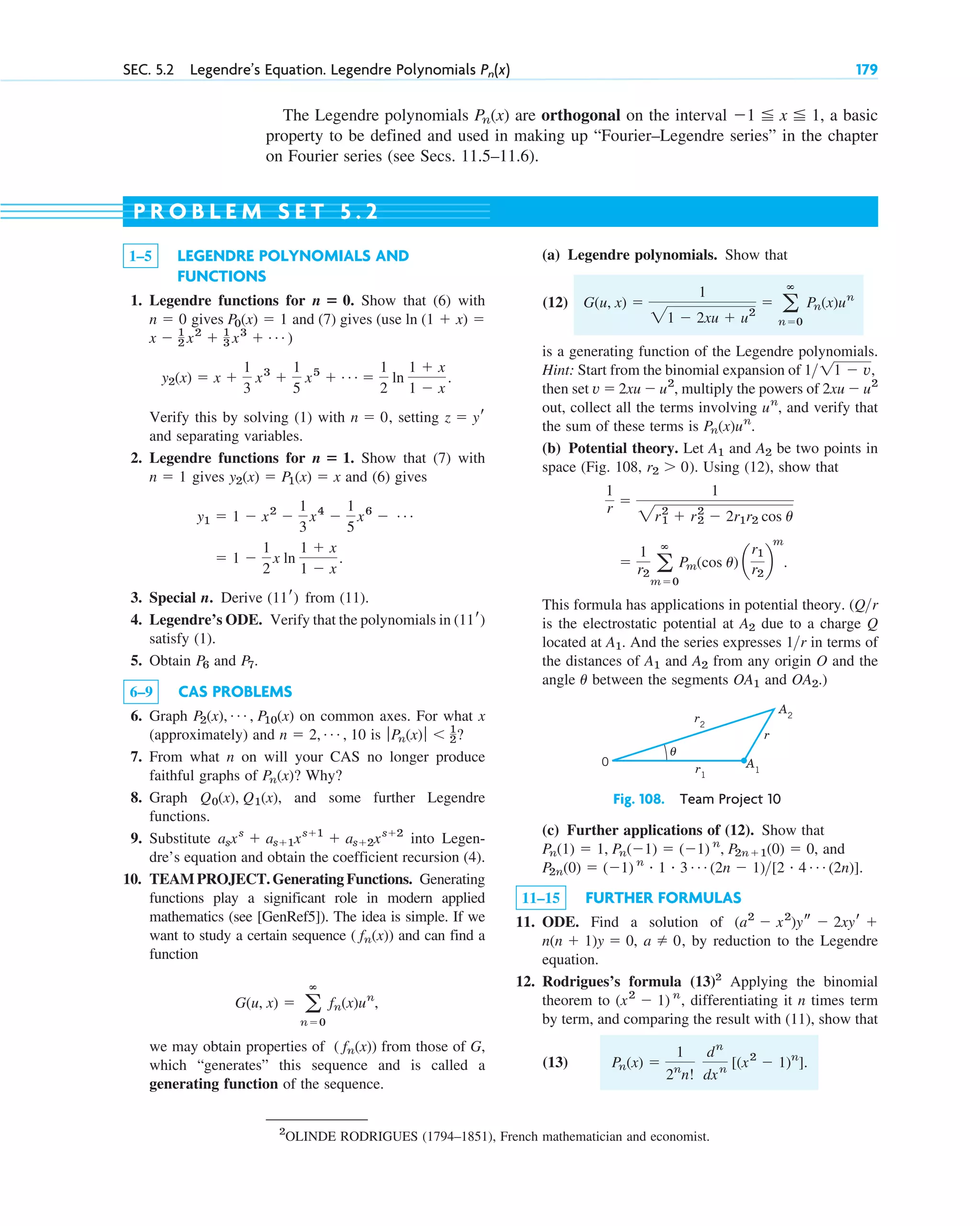 SEC. 5.2 Legendre’s Equation. Legendre Polynomials 179
Pn(x)
The Legendre polynomials are orthogonal on the interval , a basic
property to be defined and used in making up “Fourier–Legendre series” in the chapter
on Fourier series (see Secs. 11.5–11.6).
⫺1 ⬉ x ⬉ 1
Pn(x)
1–5 LEGENDRE POLYNOMIALS AND
FUNCTIONS
1. Legendre functions for Show that (6) with
gives and (7) gives (use
)
Verify this by solving (1) with , setting
and separating variables.
2. Legendre functions for Show that (7) with
gives and (6) gives
3. Special n. Derive from (11).
4. Legendre’s ODE. Verify that the polynomials in
satisfy (1).
5. Obtain and .
6–9 CAS PROBLEMS
6. Graph on common axes. For what x
(approximately) and is ?
7. From what n on will your CAS no longer produce
faithful graphs of ? Why?
8. Graph , and some further Legendre
functions.
9. Substitute into Legen-
dre’s equation and obtain the coefficient recursion (4).
10. TEAM PROJECT. Generating Functions. Generating
functions play a significant role in modern applied
mathematics (see [GenRef5]). The idea is simple. If we
want to study a certain sequence and can find a
function
,
we may obtain properties of from those of G,
which “generates” this sequence and is called a
generating function of the sequence.
( fn(x))
G(u, x) ⫽ a
ⴥ
n⫽0
fn(x)un
( fn(x))
asxs
⫹ as⫹1xs⫹1
⫹ as⫹2xs⫹2
Q0(x), Q1(x)
Pn(x)
ƒPn(x)ƒ ⬍ 1
2
n ⫽ 2, Á , 10
P2(x), Á , P10(x)
P7
P6
(11r)
(11r)
⫽ 1 ⫺
1
2
x ln
1 ⫹ x
1 ⫺ x
.
y1 ⫽ 1 ⫺ x2
⫺
1
3
x4
⫺
1
5
x6
⫺ Á
y2(x) ⫽ P1(x) ⫽ x
n ⫽ 1
n ⴝ 1.
z ⫽ yr
n ⫽ 0
y2(x) ⫽ x ⫹
1
3
x3
⫹
1
5
x5
⫹ Á ⫽
1
2
ln
1 ⫹ x
1 ⫺ x
.
x ⫺ 1
2 x2
⫹ 1
3 x3
⫹ Á
ln (1 ⫹ x) ⫽
P0(x) ⫽ 1
n ⫽ 0
n ⴝ 0.
(a) Legendre polynomials. Show that
(12)
is a generating function of the Legendre polynomials.
Hint: Start from the binomial expansion of
then set , multiply the powers of
out, collect all the terms involving , and verify that
the sum of these terms is .
(b) Potential theory. Let and be two points in
space (Fig. 108, ). Using (12), show that
This formula has applications in potential theory. (
is the electrostatic potential at due to a charge Q
located at . And the series expresses in terms of
the distances of and from any origin O and the
angle between the segments and .)
OA2
OA1
u
A2
A1
1r
A1
A2
Qr
⫽
1
r2 a
ⴥ
m⫽0
Pm(cos u) a
r1
r2
b
m
.
1
r ⫽
1
2r1
2
⫹ r2
2
⫺ 2r1r2 cos u
r2 ⬎ 0
A2
A1
Pn(x)un
un
2xu ⫺ u2
v ⫽ 2xu ⫺ u2
111 ⫺ v,
G(u, x) ⫽
1
21 ⫺ 2xu ⫹ u2
⫽ a
ⴥ
n⫽0
Pn(x)un
P R O B L E M S E T 5 . 2
r2
r
A2
θ
A1
r1
0
Fig. 108. Team Project 10
(c) Further applications of (12). Show that
, and
.
11–15 FURTHER FORMULAS
11. ODE. Find a solution of
, by reduction to the Legendre
equation.
12. Rodrigues’s formula (13)2
Applying the binomial
theorem to , differentiating it n times term
by term, and comparing the result with (11), show that
(13) Pn(x) ⫽
1
2n
n!
dn
dxn
[(x2
⫺ 1)n
].
(x2
⫺ 1) n
a ⫽ 0
n(n ⫹ 1)y ⫽ 0,
(a2
⫺ x2
)ys ⫺ 2xyr ⫹
P2n(0) ⫽ (⫺1) n # 1 # 3 Á (2n ⫺ 1)[2 # 4 Á (2n)]
Pn(1) ⫽ 1, Pn(⫺1) ⫽ (⫺1) n
, P2n⫹1(0) ⫽ 0
2
OLINDE RODRIGUES (1794–1851), French mathematician and economist.
c05.qxd 10/28/10 1:33 PM Page 179
 