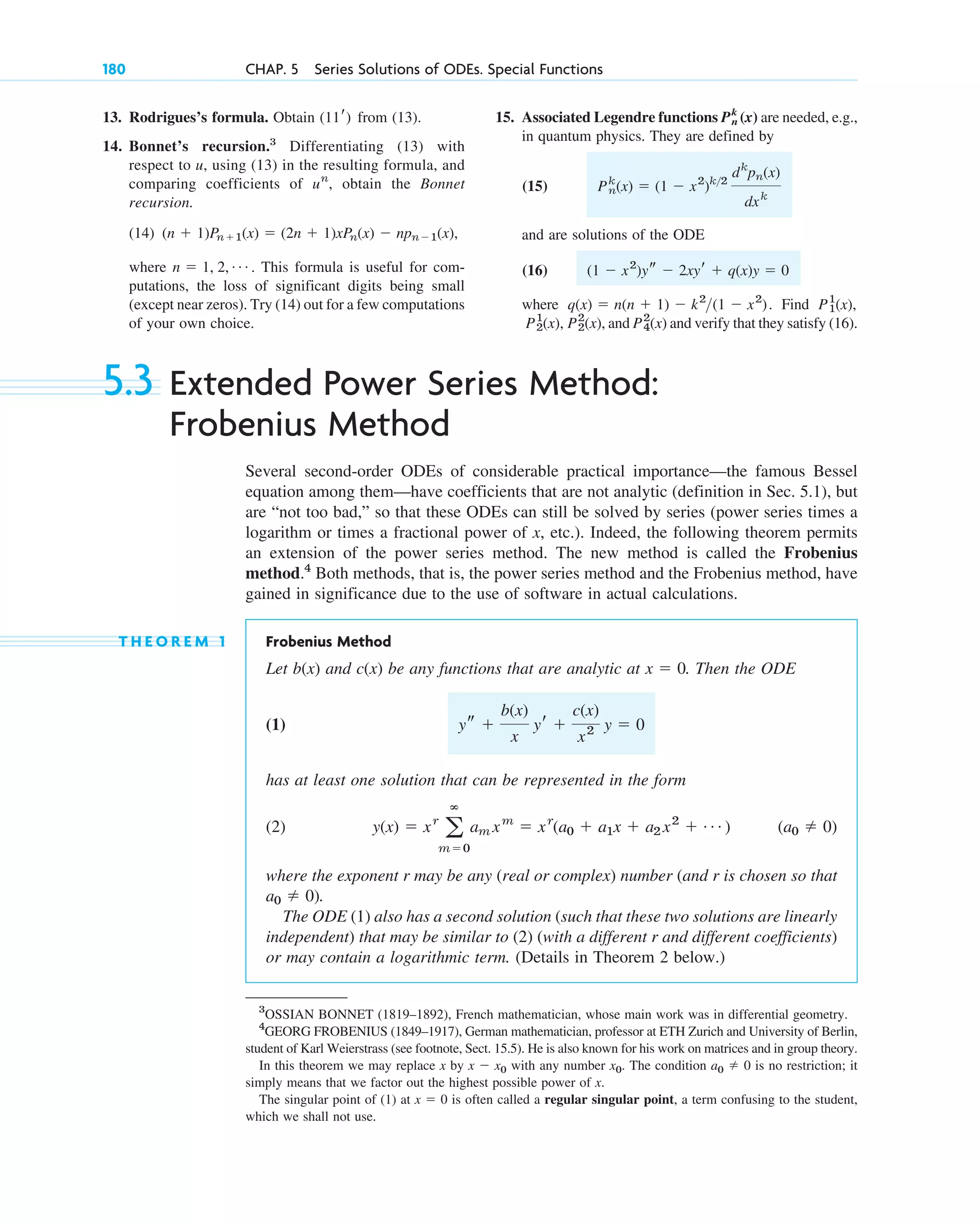 180 CHAP. 5 Series Solutions of ODEs. Special Functions
15. Associated Legendre functions are needed, e.g.,
in quantum physics. They are defined by
(15)
and are solutions of the ODE
(16)
where . Find
, and and verify that they satisfy (16).
P4
2
(x)
P2
2
(x)
P2
1
(x),
P1
1
(x),
q(x) ⫽ n(n ⫹ 1) ⫺ k2
(1 ⫺ x2
)
(1 ⫺ x2
)ys ⫺ 2xyr ⫹ q(x)y ⫽ 0
Pn
k
(x) ⫽ (1 ⫺ x2
)k2
dk
pn(x)
dxk
Pn
k
(x)
13. Rodrigues’s formula. Obtain from (13).
14. Bonnet’s recursion.3
Differentiating (13) with
respect to u, using (13) in the resulting formula, and
comparing coefficients of , obtain the Bonnet
recursion.
(14)
where . This formula is useful for com-
putations, the loss of significant digits being small
(except near zeros). Try (14) out for a few computations
of your own choice.
n ⫽ 1, 2, Á
(n ⫹ 1)Pn⫹1(x) ⫽ (2n ⫹ 1)xPn(x) ⫺ npn⫺1(x),
un
(11r)
3
OSSIAN BONNET (1819–1892), French mathematician, whose main work was in differential geometry.
4
GEORG FROBENIUS (1849–1917), German mathematician, professor at ETH Zurich and University of Berlin,
student of Karl Weierstrass (see footnote, Sect. 15.5). He is also known for his work on matrices and in group theory.
In this theorem we may replace x by x ⫺ x0 with any number x0. The condition a0 ⫽ 0 is no restriction; it
simply means that we factor out the highest possible power of x.
The singular point of (1) at x ⫽ 0 is often called a regular singular point, a term confusing to the student,
which we shall not use.
5.3 Extended Power Series Method:
Frobenius Method
Several second-order ODEs of considerable practical importance—the famous Bessel
equation among them—have coefficients that are not analytic (definition in Sec. 5.1), but
are “not too bad,” so that these ODEs can still be solved by series (power series times a
logarithm or times a fractional power of x, etc.). Indeed, the following theorem permits
an extension of the power series method. The new method is called the Frobenius
method.4
Both methods, that is, the power series method and the Frobenius method, have
gained in significance due to the use of software in actual calculations.
T H E O R E M 1 Frobenius Method
Let and be any functions that are analytic at . Then the ODE
(1)
has at least one solution that can be represented in the form
(2)
where the exponent r may be any (real or complex) number (and r is chosen so that
).
The ODE (1) also has a second solution (such that these two solutions are linearly
independent) that may be similar to (2) (with a different r and different coefficients)
or may contain a logarithmic term. (Details in Theorem 2 below.)
a0 ⫽ 0
(a0 ⫽ 0)
y(x) ⫽ xr
a
ⴥ
m⫽0
am xm
⫽ xr
(a0 ⫹ a1x ⫹ a2 x2
⫹ Á )
ys ⫹
b(x)
x
yr ⫹
c(x)
x2 y ⫽ 0
x ⫽ 0
c(x)
b(x)
c05.qxd 10/28/10 3:43 PM Page 180
 