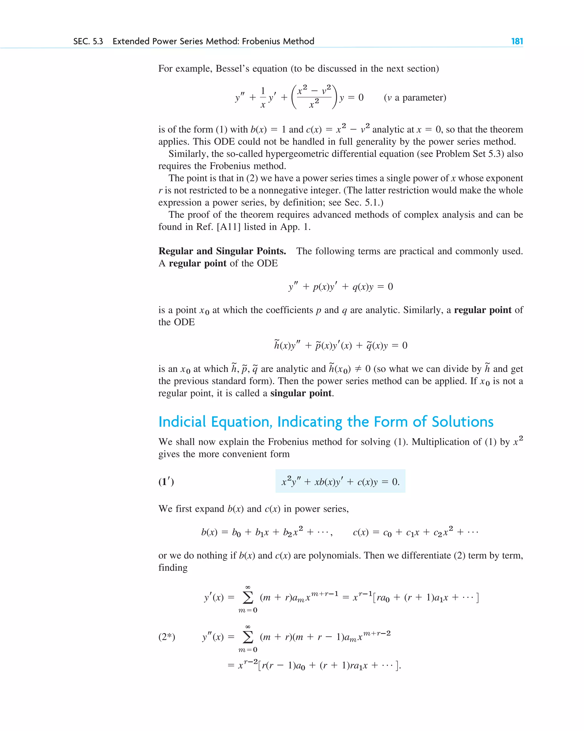 For example, Bessel’s equation (to be discussed in the next section)
(v a parameter)
is of the form (1) with and analytic at , so that the theorem
applies. This ODE could not be handled in full generality by the power series method.
Similarly, the so-called hypergeometric differential equation (see Problem Set 5.3) also
requires the Frobenius method.
The point is that in (2) we have a power series times a single power of x whose exponent
r is not restricted to be a nonnegative integer. (The latter restriction would make the whole
expression a power series, by definition; see Sec. 5.1.)
The proof of the theorem requires advanced methods of complex analysis and can be
found in Ref. [A11] listed in App. 1.
Regular and Singular Points. The following terms are practical and commonly used.
A regular point of the ODE
is a point at which the coefficients p and q are analytic. Similarly, a regular point of
the ODE
is an at which are analytic and (so what we can divide by and get
the previous standard form). Then the power series method can be applied. If is not a
regular point, it is called a singular point.
Indicial Equation, Indicating the Form of Solutions
We shall now explain the Frobenius method for solving (1). Multiplication of (1) by
gives the more convenient form
We first expand and in power series,
or we do nothing if and are polynomials. Then we differentiate (2) term by term,
finding
(2*)
⫽ xrⴚ2
3r(r ⫺ 1)a0 ⫹ (r ⫹ 1)ra1x ⫹ Á 4.
ys(x) ⫽ a
ⴥ
m⫽0
(m ⫹ r)(m ⫹ r ⫺ 1)am xm⫹rⴚ2
yr(x) ⫽ a
ⴥ
m⫽0
(m ⫹ r)am xm⫹rⴚ1
⫽ xrⴚ1
3ra0 ⫹ (r ⫹ 1)a1x ⫹ Á 4
c(x)
b(x)
b(x) ⫽ b0 ⫹ b1x ⫹ b2 x2
⫹ Á , c(x) ⫽ c0 ⫹ c1x ⫹ c2 x2
⫹ Á
c(x)
b(x)
x2
ys ⫹ xb(x)yr ⫹ c(x)y ⫽ 0.
(1r)
x2
x0
h
~
h
~
(x0) ⫽ 0
h
~
, p
~, q
~
x0
h
~
(x)ys ⫹ p
~(x)yr(x) ⫹ q
~(x)y ⫽ 0
x0
ys ⫹ p(x)yr ⫹ q(x)y ⫽ 0
x ⫽ 0
c(x) ⫽ x2
⫺ v2
b(x) ⫽ 1
ys ⫹
1
x
yr ⫹ a
x2
⫺ v2
x2 b y ⫽ 0
SEC. 5.3 Extended Power Series Method: Frobenius Method 181
c05.qxd 10/28/10 1:33 PM Page 181
 