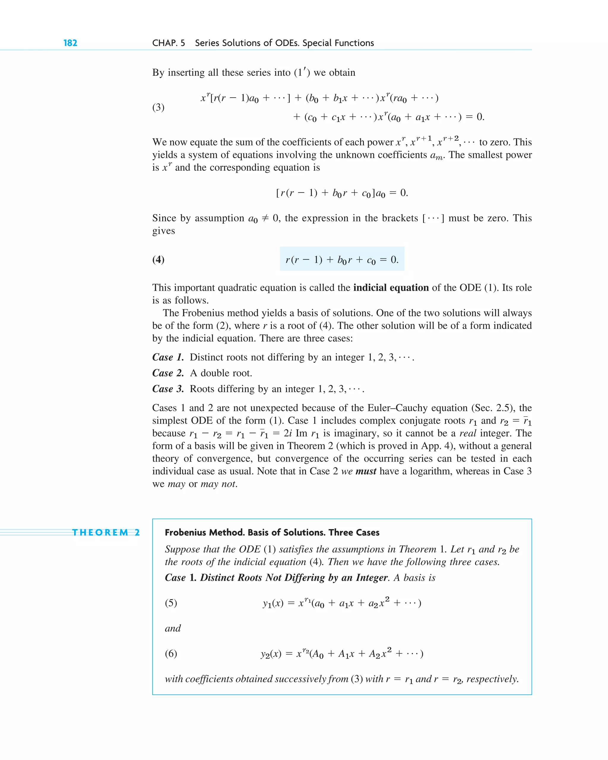 182 CHAP. 5 Series Solutions of ODEs. Special Functions
By inserting all these series into we obtain
(3)
.
We now equate the sum of the coefficients of each power to zero. This
yields a system of equations involving the unknown coefficients . The smallest power
is and the corresponding equation is
.
Since by assumption , the expression in the brackets must be zero. This
gives
(4) .
This important quadratic equation is called the indicial equation of the ODE (1). Its role
is as follows.
The Frobenius method yields a basis of solutions. One of the two solutions will always
be of the form (2), where r is a root of (4). The other solution will be of a form indicated
by the indicial equation. There are three cases:
Case 1. Distinct roots not differing by an integer .
Case 2. A double root.
Case 3. Roots differing by an integer .
Cases 1 and 2 are not unexpected because of the Euler–Cauchy equation (Sec. 2.5), the
simplest ODE of the form (1). Case 1 includes complex conjugate roots and
because Im is imaginary, so it cannot be a real integer. The
form of a basis will be given in Theorem 2 (which is proved in App. 4), without a general
theory of convergence, but convergence of the occurring series can be tested in each
individual case as usual. Note that in Case 2 we must have a logarithm, whereas in Case 3
we may or may not.
T H E O R E M 2 Frobenius Method. Basis of Solutions. Three Cases
Suppose that the ODE (1) satisfies the assumptions in Theorem 1. Let and be
the roots of the indicial equation (4). Then we have the following three cases.
Case 1. Distinct Roots Not Differing by an Integer. A basis is
(5)
and
(6)
with coefficients obtained successively from (3) with and , respectively.
r ⫽ r2
r ⫽ r1
y2(x) ⫽ xr2
(A0 ⫹ A1x ⫹ A2 x2
⫹ Á )
y1(x) ⫽ xr1
(a0 ⫹ a1x ⫹ a2 x2
⫹ Á )
r2
r1
r1
r1 ⫺ r2 ⫽ r1 ⫺ r1 ⫽ 2i
r2 ⫽ r1
r1
1, 2, 3, Á
1, 2, 3, Á
r(r ⫺ 1) ⫹ b0 r ⫹ c0 ⫽ 0
[ Á ]
a0 ⫽ 0
[r(r ⫺ 1) ⫹ b0 r ⫹ c0 ]a0 ⫽ 0
xr
am
xr
, xr⫹1
, xr⫹2
, Á
⫹ (c0 ⫹ c1x ⫹ Á )xr
(a0 ⫹ a1x ⫹ Á ) ⫽ 0
xr
[r(r ⫺ 1)a0 ⫹ Á ] ⫹ (b0 ⫹ b1x ⫹ Á )xr
(ra0 ⫹ Á )
(1r)
c05.qxd 10/28/10 1:33 PM Page 182
 