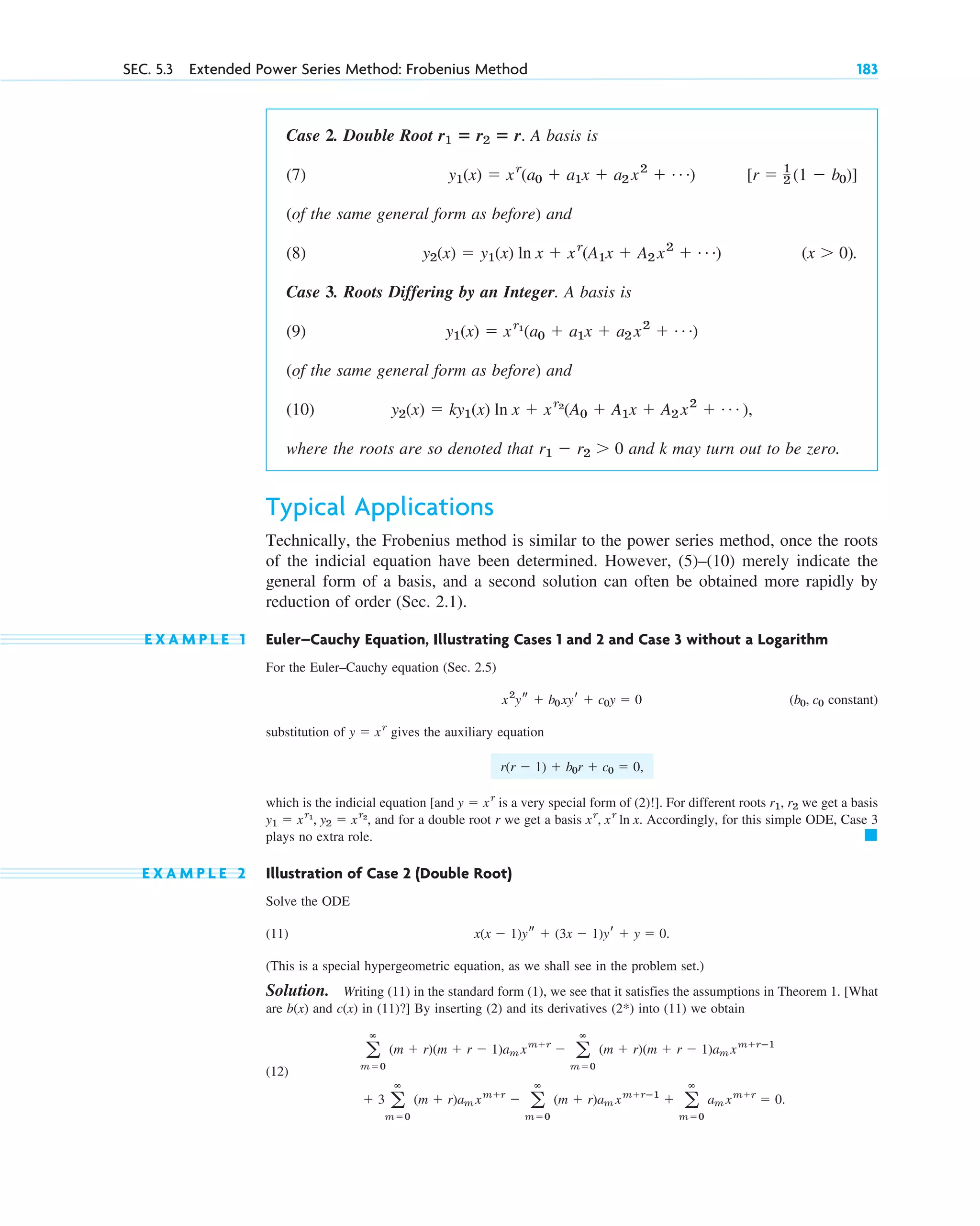 SEC. 5.3 Extended Power Series Method: Frobenius Method 183
Case 2. Double Root A basis is
(7)
(of the same general form as before) and
(8) .
Case 3. Roots Differing by an Integer. A basis is
(9)
(of the same general form as before) and
(10)
where the roots are so denoted that and k may turn out to be zero.
Typical Applications
Technically, the Frobenius method is similar to the power series method, once the roots
of the indicial equation have been determined. However, (5)–(10) merely indicate the
general form of a basis, and a second solution can often be obtained more rapidly by
reduction of order (Sec. 2.1).
E X A M P L E 1 Euler–Cauchy Equation, Illustrating Cases 1 and 2 and Case 3 without a Logarithm
For the Euler–Cauchy equation (Sec. 2.5)
( constant)
substitution of gives the auxiliary equation
which is the indicial equation [and is a very special form of (2) ]. For different roots we get a basis
, and for a double root r we get a basis . Accordingly, for this simple ODE, Case 3
plays no extra role.
E X A M P L E 2 Illustration of Case 2 (Double Root)
Solve the ODE
(11) .
(This is a special hypergeometric equation, as we shall see in the problem set.)
Solution. Writing (11) in the standard form (1), we see that it satisfies the assumptions in Theorem 1. [What
are and in (11)?] By inserting (2) and its derivatives into (11) we obtain
(12)
.
⫹ 3 a
ⴥ
m⫽0
(m ⫹ r)am xm⫹r
⫺ a
ⴥ
m⫽0
(m ⫹ r)am xm⫹rⴚ1
⫹ a
ⴥ
m⫽0
am xm⫹r
⫽ 0
a
ⴥ
m⫽0
(m ⫹ r)(m ⫹ r ⫺ 1)am xm⫹r
⫺ a
ⴥ
m⫽0
(m ⫹ r)(m ⫹ r ⫺ 1)am xm⫹rⴚ1
(2*)
c(x)
b(x)
x(x ⫺ 1)ys ⫹ (3x ⫺ 1)yr ⫹ y ⫽ 0
䊏
xr
, xr
ln x
y1 ⫽ xr1
, y2 ⫽ xr2
r1, r2
!
y ⫽ xr
r(r ⫺ 1) ⫹ b0r ⫹ c0 ⫽ 0,
y ⫽ xr
b0, c0
x2
ys ⫹ b0xyr ⫹ c0y ⫽ 0
r1 ⫺ r2 ⬎ 0
y2(x) ⫽ ky1(x) ln x ⫹ xr2
(A0 ⫹ A1x ⫹ A2 x2
⫹ Á ),
y1(x) ⫽ xr1
(a0 ⫹ a1x ⫹ a2 x2
⫹ Á)
(x ⬎ 0)
y2(x) ⫽ y1(x) ln x ⫹ xr
(A1x ⫹ A2 x2
⫹ Á)
[r ⫽ 1
2 (1 ⫺ b0)]
y1(x) ⫽ xr
(a0 ⫹ a1x ⫹ a2 x2
⫹ Á)
r1 ⴝ r2 ⴝ r.
c05.qxd 10/28/10 1:33 PM Page 183
 