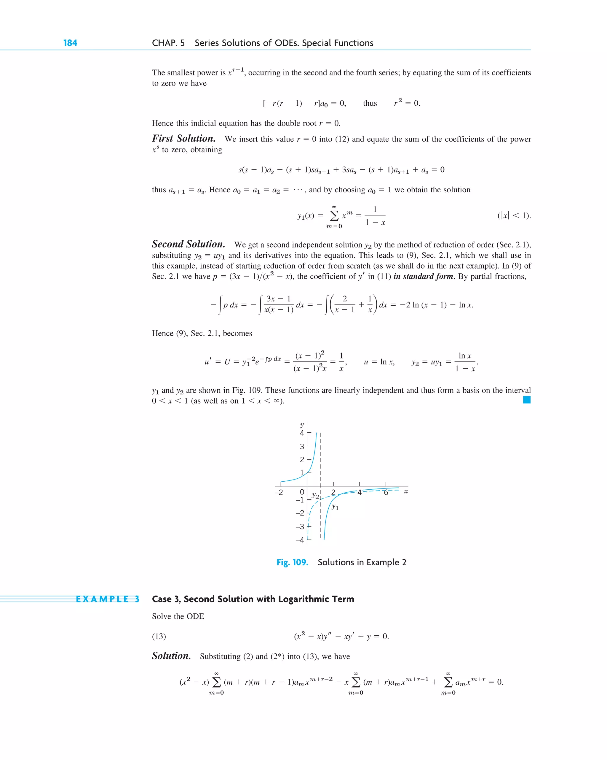 184 CHAP. 5 Series Solutions of ODEs. Special Functions
The smallest power is , occurring in the second and the fourth series; by equating the sum of its coefficients
to zero we have
.
Hence this indicial equation has the double root .
First Solution. We insert this value into (12) and equate the sum of the coefficients of the power
to zero, obtaining
thus . Hence , and by choosing we obtain the solution
.
Second Solution. We get a second independent solution by the method of reduction of order (Sec. 2.1),
substituting and its derivatives into the equation. This leads to (9), Sec. 2.1, which we shall use in
this example, instead of starting reduction of order from scratch (as we shall do in the next example). In (9) of
Sec. 2.1 we have , the coefficient of in (11) in standard form. By partial fractions,
Hence (9), Sec. 2.1, becomes
,
and are shown in Fig. 109. These functions are linearly independent and thus form a basis on the interval
(as well as on ). 䊏
1 ⬍ x ⬍ ⬁
0 ⬍ x ⬍ 1
y2
y1
y2 ⫽ uy1 ⫽
ln x
1 ⫺ x
.
u ⫽ ln x
ur ⫽ U ⫽ y1
ⴚ2
eⴚ兰p dx
⫽
(x ⫺ 1)2
(x ⫺ 1)2
x
⫽
1
x
,
⫺冮p dx ⫽ ⫺冮
3x ⫺ 1
x(x ⫺ 1)
dx ⫽ ⫺冮a
2
x ⫺ 1
⫹
1
x
b dx ⫽ ⫺2 ln (x ⫺ 1) ⫺ ln x.
yr
p ⫽ (3x ⫺ 1)(x2
⫺ x)
y2 ⫽ uy1
y2
(ƒxƒ ⬍ 1)
y1(x) ⫽ a
ⴥ
m⫽0
xm
⫽
1
1 ⫺ x
a0 ⫽ 1
a0 ⫽ a1 ⫽ a2 ⫽ Á
as⫹1 ⫽ as
s(s ⫺ 1)as ⫺ (s ⫹ 1)sas⫹1 ⫹ 3sas ⫺ (s ⫹ 1)as⫹1 ⫹ as ⫽ 0
xs
r ⫽ 0
r ⫽ 0
[⫺r(r ⫺ 1) ⫺ r]a0 ⫽ 0, thus r2
⫽ 0
xrⴚ1
4
3
2
–1
–2
–2 2 6
–3
–4
0
1
x
y
y2
y1
4
Fig. 109. Solutions in Example 2
E X A M P L E 3 Case 3, Second Solution with Logarithmic Term
Solve the ODE
(13) .
Solution. Substituting (2) and into (13), we have
.
(x2
⫺ x) a
ⴥ
m⫽0
(m ⫹ r)(m ⫹ r ⫺ 1)am xm⫹rⴚ2
⫺ x a
ⴥ
m⫽0
(m ⫹ r)am xm⫹rⴚ1
⫹ a
ⴥ
m⫽0
am xm⫹r
⫽ 0
(2*)
(x2
⫺ x)ys ⫺ xyr ⫹ y ⫽ 0
c05.qxd 10/28/10 1:33 PM Page 184
 