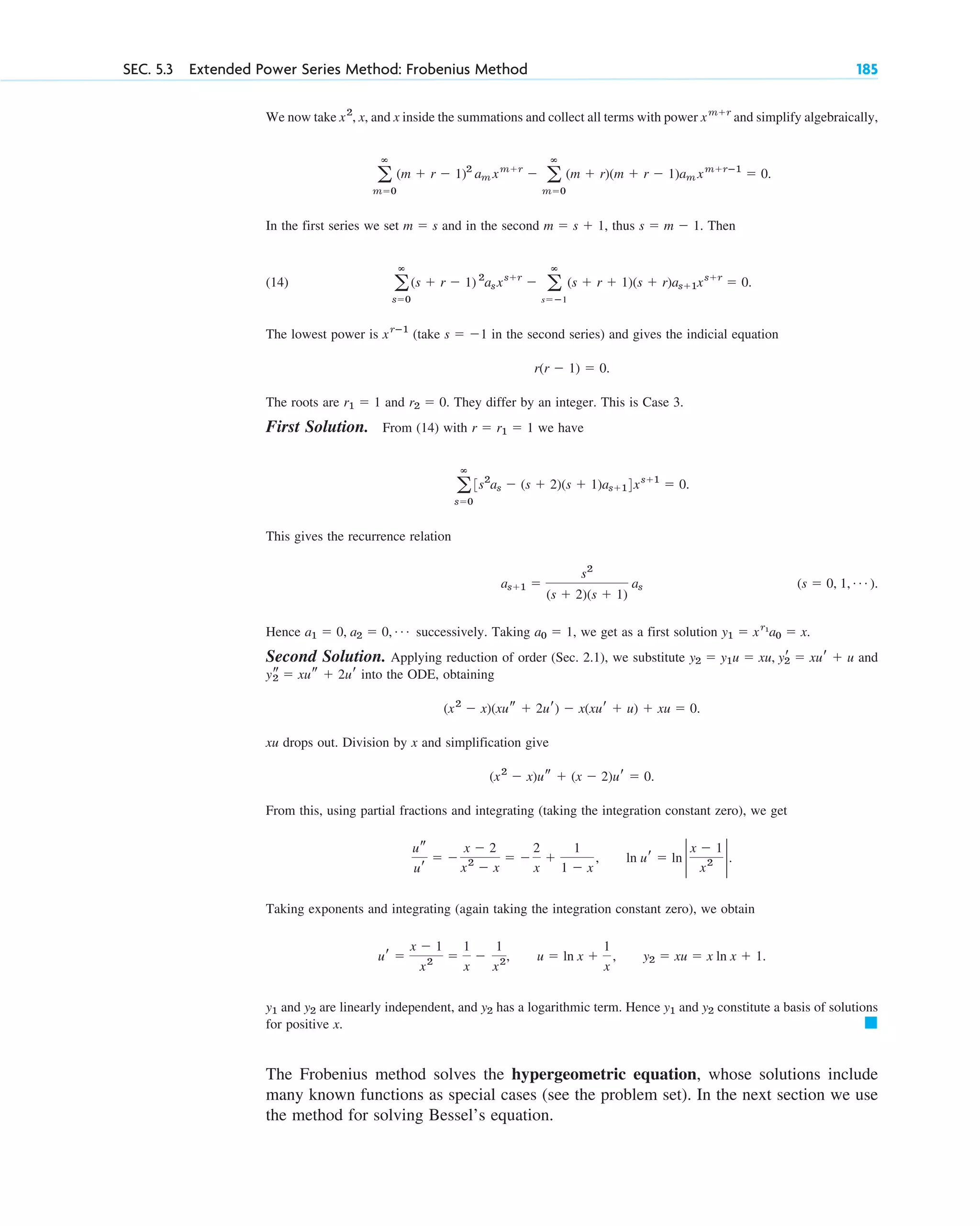 SEC. 5.3 Extended Power Series Method: Frobenius Method 185
We now take , x, and x inside the summations and collect all terms with power and simplify algebraically,
.
In the first series we set and in the second , thus . Then
(14) .
The lowest power is (take in the second series) and gives the indicial equation
.
The roots are and . They differ by an integer. This is Case 3.
First Solution. From (14) with we have
.
This gives the recurrence relation
.
Hence successively. Taking , we get as a first solution .
Second Solution. Applying reduction of order (Sec. 2.1), we substitute and
into the ODE, obtaining
.
xu drops out. Division by x and simplification give
.
From this, using partial fractions and integrating (taking the integration constant zero), we get
Taking exponents and integrating (again taking the integration constant zero), we obtain
and are linearly independent, and has a logarithmic term. Hence and constitute a basis of solutions
for positive x.
The Frobenius method solves the hypergeometric equation, whose solutions include
many known functions as special cases (see the problem set). In the next section we use
the method for solving Bessel’s equation.
䊏
y2
y1
y2
y2
y1
ur ⫽
x ⫺ 1
x2 ⫽
1
x
⫺
1
x2, u ⫽ ln x ⫹
1
x
, y2 ⫽ xu ⫽ x ln x ⫹ 1.
ln ur ⫽ ln 2
x ⫺ 1
x2
2.
us
ur
⫽ ⫺
x ⫺ 2
x2
⫺ x
⫽ ⫺
2
x
⫹
1
1 ⫺ x
,
(x2
⫺ x)us ⫹ (x ⫺ 2)ur ⫽ 0
(x2
⫺ x)(xus ⫹ 2ur) ⫺ x(xur ⫹ u) ⫹ xu ⫽ 0
ys
2 ⫽ xus ⫹ 2ur
y2 ⫽ y1u ⫽ xu, yr
2 ⫽ xur ⫹ u
y1 ⫽ xr1
a0 ⫽ x
a0 ⫽ 1
a1 ⫽ 0, a2 ⫽ 0, Á
(s ⫽ 0, 1, Á )
as⫹1 ⫽
s2
(s ⫹ 2)(s ⫹ 1)
as
a
ⴥ
s⫽0
3s2
as ⫺ (s ⫹ 2)(s ⫹ 1)as⫹14xs⫹1
⫽ 0
r ⫽ r1 ⫽ 1
r2 ⫽ 0
r1 ⫽ 1
r(r ⫺ 1) ⫽ 0
s ⫽ ⫺1
xrⴚ1
a
ⴥ
s⫽0
(s ⫹ r ⫺ 1) 2
asxs⫹r
⫺ a
ⴥ
s⫽ⴚ1
(s ⫹ r ⫹ 1)(s ⫹ r)as⫹1xs⫹r
⫽ 0
s ⫽ m ⫺ 1
m ⫽ s ⫹ 1
m ⫽ s
a
ⴥ
m⫽0
(m ⫹ r ⫺ 1)2
am xm⫹r
⫺ a
ⴥ
m⫽0
(m ⫹ r)(m ⫹ r ⫺ 1)am xm⫹rⴚ1
⫽ 0
xm⫹r
x2
c05.qxd 10/28/10 1:33 PM Page 185
 
