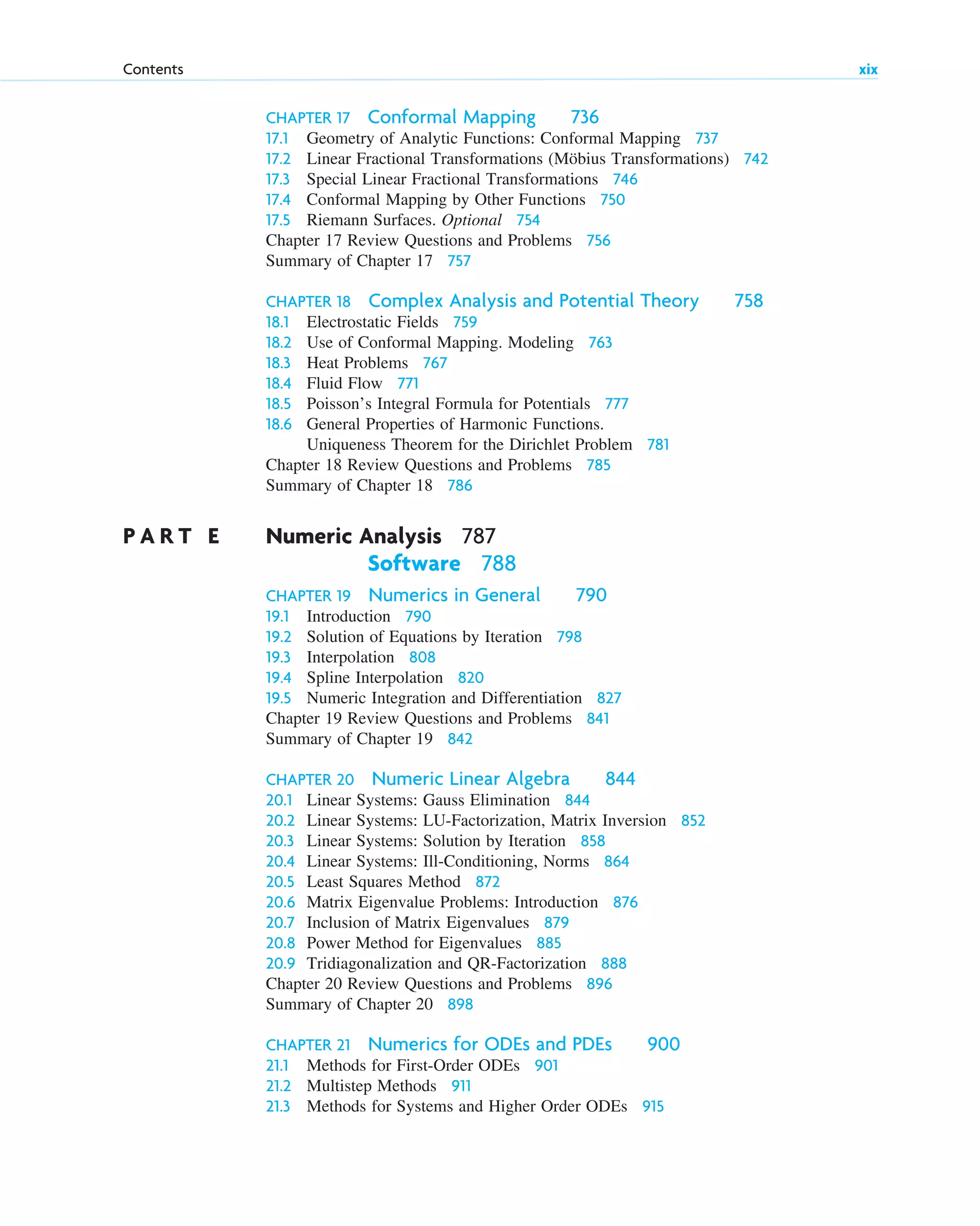 CHAPTER 17 Conformal Mapping 736
17.1 Geometry of Analytic Functions: Conformal Mapping 737
17.2 Linear Fractional Transformations (Möbius Transformations) 742
17.3 Special Linear Fractional Transformations 746
17.4 Conformal Mapping by Other Functions 750
17.5 Riemann Surfaces. Optional 754
Chapter 17 Review Questions and Problems 756
Summary of Chapter 17 757
CHAPTER 18 Complex Analysis and Potential Theory 758
18.1 Electrostatic Fields 759
18.2 Use of Conformal Mapping. Modeling 763
18.3 Heat Problems 767
18.4 Fluid Flow 771
18.5 Poisson’s Integral Formula for Potentials 777
18.6 General Properties of Harmonic Functions.
Uniqueness Theorem for the Dirichlet Problem 781
Chapter 18 Review Questions and Problems 785
Summary of Chapter 18 786
P A R T E Numeric Analysis 787
Software 788
CHAPTER 19 Numerics in General 790
19.1 Introduction 790
19.2 Solution of Equations by Iteration 798
19.3 Interpolation 808
19.4 Spline Interpolation 820
19.5 Numeric Integration and Differentiation 827
Chapter 19 Review Questions and Problems 841
Summary of Chapter 19 842
CHAPTER 20 Numeric Linear Algebra 844
20.1 Linear Systems: Gauss Elimination 844
20.2 Linear Systems: LU-Factorization, Matrix Inversion 852
20.3 Linear Systems: Solution by Iteration 858
20.4 Linear Systems: Ill-Conditioning, Norms 864
20.5 Least Squares Method 872
20.6 Matrix Eigenvalue Problems: Introduction 876
20.7 Inclusion of Matrix Eigenvalues 879
20.8 Power Method for Eigenvalues 885
20.9 Tridiagonalization and QR-Factorization 888
Chapter 20 Review Questions and Problems 896
Summary of Chapter 20 898
CHAPTER 21 Numerics for ODEs and PDEs 900
21.1 Methods for First-Order ODEs 901
21.2 Multistep Methods 911
21.3 Methods for Systems and Higher Order ODEs 915
Contents xix
ftoc.qxd 11/4/10 11:48 AM Page xix
 