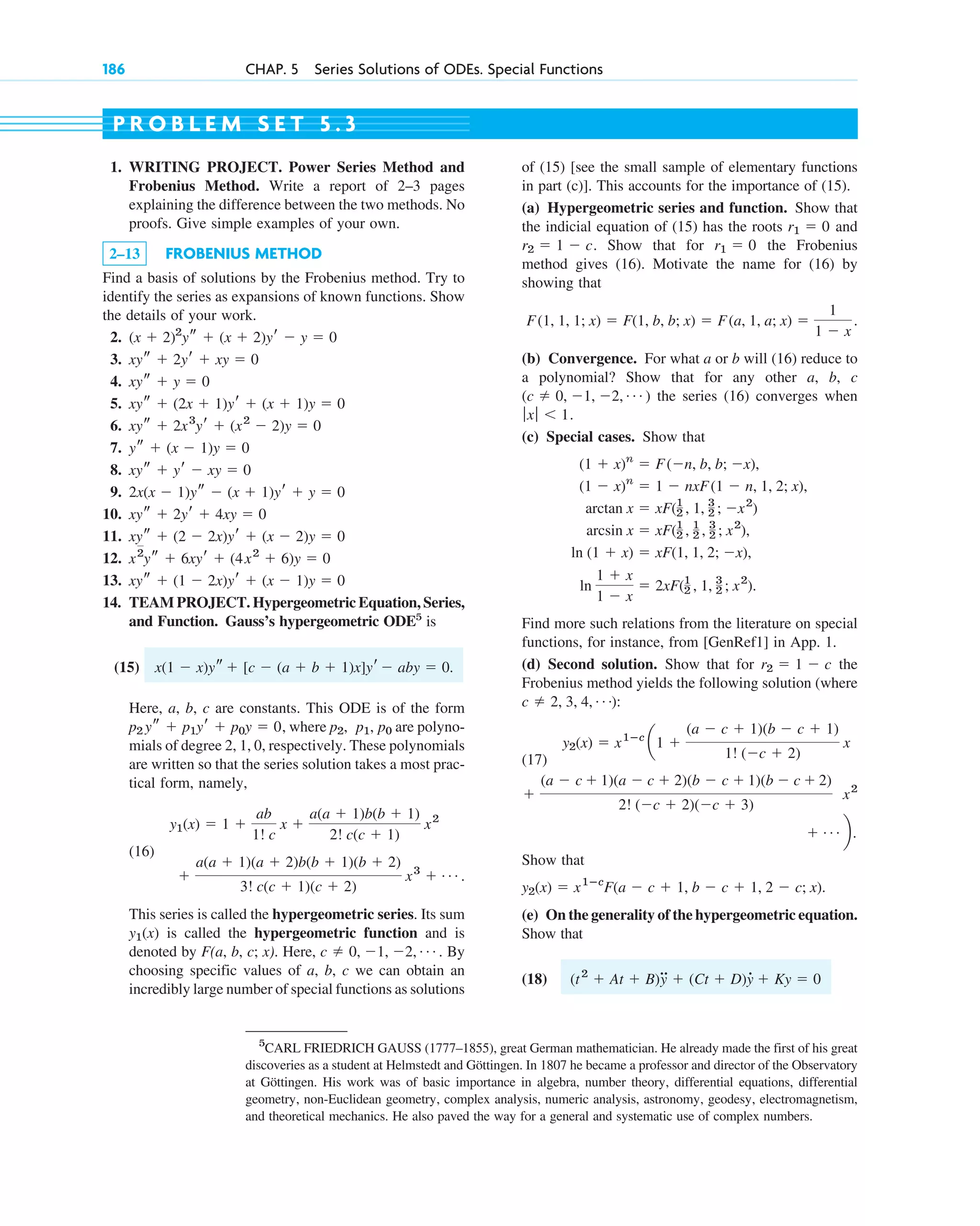 186 CHAP. 5 Series Solutions of ODEs. Special Functions
5
CARL FRIEDRICH GAUSS (1777–1855), great German mathematician. He already made the first of his great
discoveries as a student at Helmstedt and Göttingen. In 1807 he became a professor and director of the Observatory
at Göttingen. His work was of basic importance in algebra, number theory, differential equations, differential
geometry, non-Euclidean geometry, complex analysis, numeric analysis, astronomy, geodesy, electromagnetism,
and theoretical mechanics. He also paved the way for a general and systematic use of complex numbers.
1. WRITING PROJECT. Power Series Method and
Frobenius Method. Write a report of 2–3 pages
explaining the difference between the two methods. No
proofs. Give simple examples of your own.
2–13 FROBENIUS METHOD
Find a basis of solutions by the Frobenius method. Try to
identify the series as expansions of known functions. Show
the details of your work.
2.
3.
4.
5.
6.
7.
8.
9.
10.
11.
12.
13.
14. TEAM PROJECT. Hypergeometric Equation, Series,
and Function. Gauss’s hypergeometric ODE5
is
(15)
Here, a, b, c are constants. This ODE is of the form
, where are polyno-
mials of degree 2, 1, 0, respectively. These polynomials
are written so that the series solution takes a most prac-
tical form, namely,
(16)
.
This series is called the hypergeometric series. Its sum
is called the hypergeometric function and is
denoted by F(a, b, c; x). Here, . By
choosing specific values of a, b, c we can obtain an
incredibly large number of special functions as solutions
c ⫽ 0, ⫺1, ⫺2, Á
y1(x)
⫹
a(a ⫹ 1)(a ⫹ 2)b(b ⫹ 1)(b ⫹ 2)
3! c(c ⫹ 1)(c ⫹ 2)
x3
⫹ Á
y1(x) ⫽ 1 ⫹
ab
1! c
x ⫹
a(a ⫹ 1)b(b ⫹ 1)
2! c(c ⫹ 1)
x2
p0
p1,
p2,
p2 ys ⫹ p1yr ⫹ p0y ⫽ 0
x(1 ⫺ x)ys ⫹ [c ⫺ (a ⫹ b ⫹ 1)x]yr ⫺ aby ⫽ 0.
xys ⫹ (1 ⫺ 2x)yr ⫹ (x ⫺ 1)y ⫽ 0
x2
ys ⫹ 6xyr ⫹ (4x2
⫹ 6)y ⫽ 0
xys ⫹ (2 ⫺ 2x)yr ⫹ (x ⫺ 2)y ⫽ 0
xys ⫹ 2yr ⫹ 4xy ⫽ 0
2x(x ⫺ 1)ys ⫺ (x ⫹ 1)yr ⫹ y ⫽ 0
xys ⫹ yr ⫺ xy ⫽ 0
ys ⫹ (x ⫺ 1)y ⫽ 0
xys ⫹ 2x3
yr ⫹ (x2
⫺ 2)y ⫽ 0
xys ⫹ (2x ⫹ 1)yr ⫹ (x ⫹ 1)y ⫽ 0
xys ⫹ y ⫽ 0
xys ⫹ 2yr ⫹ xy ⫽ 0
(x ⫹ 2)2
ys ⫹ (x ⫹ 2)yr ⫺ y ⫽ 0
of (15) [see the small sample of elementary functions
in part (c)]. This accounts for the importance of (15).
(a) Hypergeometric series and function. Show that
the indicial equation of (15) has the roots and
. Show that for the Frobenius
method gives (16). Motivate the name for (16) by
showing that
(b) Convergence. For what a or b will (16) reduce to
a polynomial? Show that for any other a, b, c
( ) the series (16) converges when
.
(c) Special cases. Show that
Find more such relations from the literature on special
functions, for instance, from [GenRef1] in App. 1.
(d) Second solution. Show that for the
Frobenius method yields the following solution (where
:
(17)
Show that
.
(e) On the generality of the hypergeometric equation.
Show that
(18) (t2
⫹ At ⫹ B)
##
y ⫹ (Ct ⫹ D)y
# ⫹ Ky ⫽ 0
y2(x) ⫽ x1ⴚc
F(a ⫺ c ⫹ 1, b ⫺ c ⫹ 1, 2 ⫺ c; x)
⫹ Á b.
x2
⫹
(a ⫺ c ⫹ 1)(a ⫺ c ⫹ 2)(b ⫺ c ⫹ 1)(b ⫺ c ⫹ 2)
2! (⫺c ⫹ 2)(⫺c ⫹ 3)
y2(x) ⫽ x1ⴚc
a1 ⫹
(a ⫺ c ⫹ 1)(b ⫺ c ⫹ 1)
1! (⫺c ⫹ 2)
x
c ⫽ 2, 3, 4, Á)
r2 ⫽ 1 ⫺ c
ln
1 ⫹ x
1 ⫺ x
⫽ 2xF(1
2 , 1, 3
2 ; x2
).
ln (1 ⫹ x) ⫽ xF(1, 1, 2; ⫺x),
arcsin x ⫽ xF(1
2 , 1
2 , 3
2 ; x2
),
arctan x ⫽ xF(1
2 , 1, 3
2 ; ⫺x2
)
(1 ⫺ x)n
⫽ 1 ⫺ nxF(1 ⫺ n, 1, 2; x),
(1 ⫹ x)n
⫽ F(⫺n, b, b; ⫺x),
ƒxƒ ⬍ 1
c ⫽ 0, ⫺1, ⫺2, Á
F(1, 1, 1; x) ⫽ F(1, b, b; x) ⫽ F(a, 1, a; x) ⫽
1
1 ⫺ x
.
r1 ⫽ 0
r2 ⫽ 1 ⫺ c
r1 ⫽ 0
P R O B L E M S E T 5 . 3
c05.qxd 10/28/10 1:33 PM Page 186
 