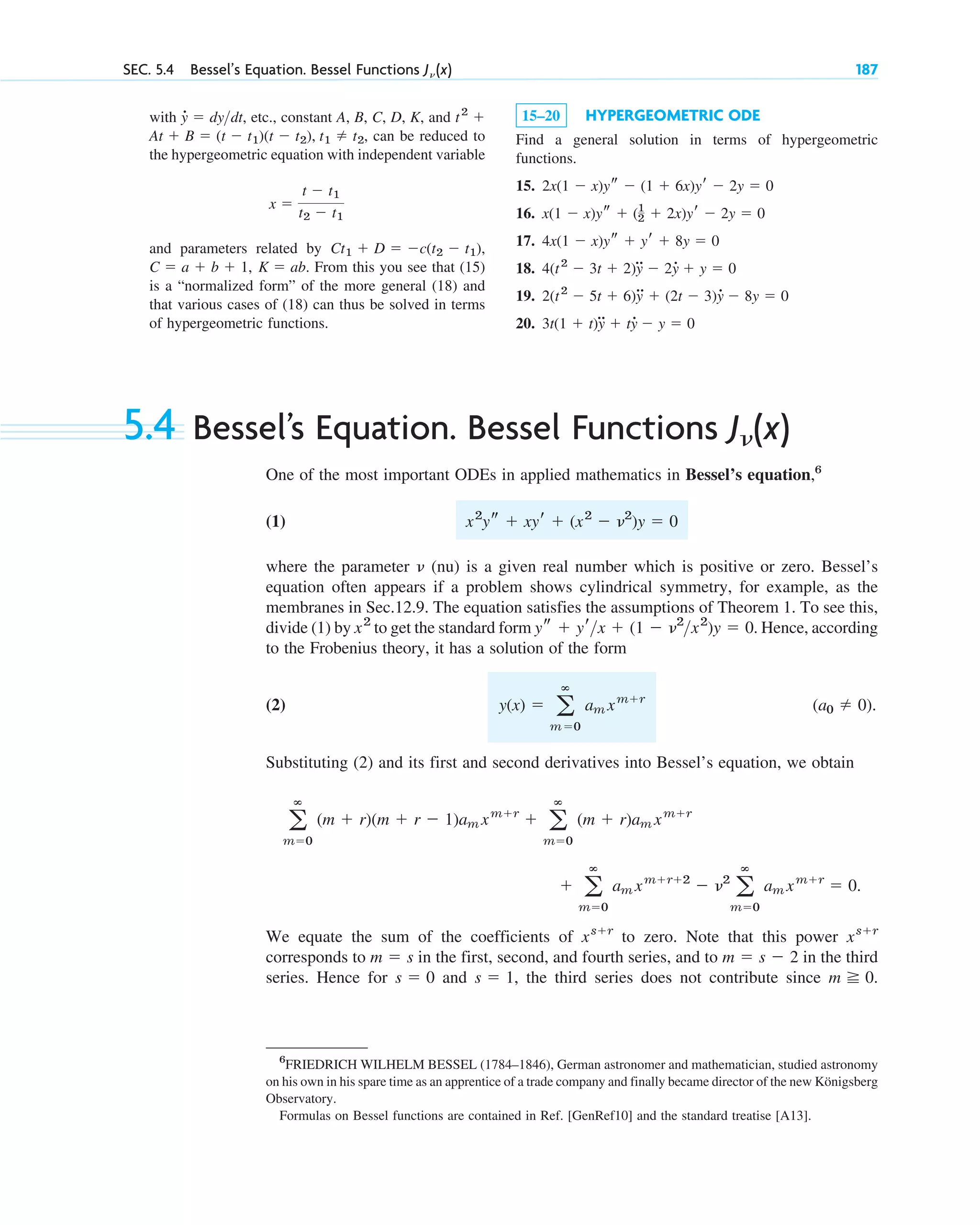 SEC. 5.4 Bessel’s Equation. Bessel Functions J␯ (x) 187
with , etc., constant A, B, C, D, K, and
, can be reduced to
the hypergeometric equation with independent variable
and parameters related by
. From this you see that (15)
is a “normalized form” of the more general (18) and
that various cases of (18) can thus be solved in terms
of hypergeometric functions.
K ⫽ ab
C ⫽ a ⫹ b ⫹ 1,
Ct1 ⫹ D ⫽ ⫺c(t2 ⫺ t1),
x ⫽
t ⫺ t1
t2 ⫺ t1
At ⫹ B ⫽ (t ⫺ t1)(t ⫺ t2), t1 ⫽ t2
t2
⫹
y
# ⫽ dydt 15–20 HYPERGEOMETRIC ODE
Find a general solution in terms of hypergeometric
functions.
15.
16.
17.
18.
19.
20. 3t(1 ⫹ t)y
## ⫹ ty
# ⫺ y ⫽ 0
2(t2
⫺ 5t ⫹ 6)y
## ⫹ (2t ⫺ 3)y
# ⫺ 8y ⫽ 0
4(t2
⫺ 3t ⫹ 2)y
## ⫺ 2y
# ⫹ y ⫽ 0
4x(1 ⫺ x)ys ⫹ yr ⫹ 8y ⫽ 0
x(1 ⫺ x)ys ⫹ (1
2 ⫹ 2x)yr ⫺ 2y ⫽ 0
2x(1 ⫺ x)ys ⫺ (1 ⫹ 6x)yr ⫺ 2y ⫽ 0
5.4 Bessel’s Equation. Bessel Functions
One of the most important ODEs in applied mathematics in Bessel’s equation,6
(1)
where the parameter (nu) is a given real number which is positive or zero. Bessel’s
equation often appears if a problem shows cylindrical symmetry, for example, as the
membranes in Sec.12.9. The equation satisfies the assumptions of Theorem 1. To see this,
divide (1) by to get the standard form . Hence, according
to the Frobenius theory, it has a solution of the form
(2) .
Substituting (2) and its first and second derivatives into Bessel’s equation, we obtain
We equate the sum of the coefficients of to zero. Note that this power
corresponds to in the first, second, and fourth series, and to in the third
series. Hence for and , the third series does not contribute since .
m ⭌ 0
s ⫽ 1
s ⫽ 0
m ⫽ s ⫺ 2
m ⫽ s
xs⫹r
xs⫹r
⫹ a
ⴥ
m⫽0
am xm⫹r⫹2
⫺ ␯2
a
ⴥ
m⫽0
am xm⫹r
⫽ 0.
a
ⴥ
m⫽0
(m ⫹ r)(m ⫹ r ⫺ 1)am xm⫹r
⫹ a
ⴥ
m⫽0
(m ⫹ r)am xm⫹r
(a0 ⫽ 0)
y(x) ⫽ a
ⴥ
m⫽0
am xm⫹r
ys ⫹ yrx ⫹ (1 ⫺ ␯2
x2
)y ⫽ 0
x2
␯
x2
ys ⫹ xyr ⫹ (x2
⫺ ␯2
)y ⫽ 0
J␯(x)
6
FRIEDRICH WILHELM BESSEL (1784–1846), German astronomer and mathematician, studied astronomy
on his own in his spare time as an apprentice of a trade company and finally became director of the new Königsberg
Observatory.
Formulas on Bessel functions are contained in Ref. [GenRef10] and the standard treatise [A13].
c05.qxd 10/28/10 1:33 PM Page 187
 