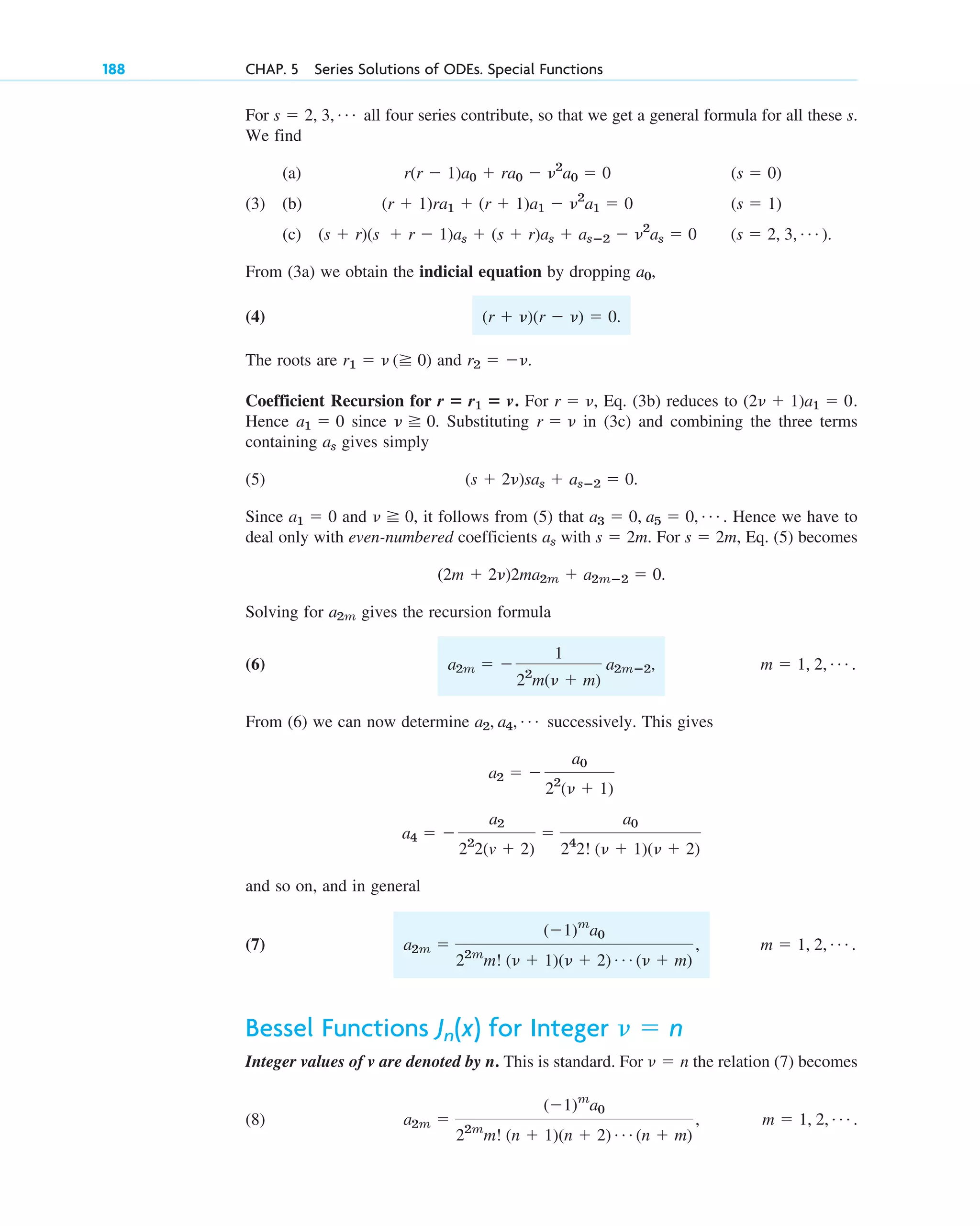 For all four series contribute, so that we get a general formula for all these s.
We find
(a)
(3) (b)
(c) .
From (3a) we obtain the indicial equation by dropping ,
(4) .
The roots are and .
Coefficient Recursion for For , Eq. (3b) reduces to
Hence since . Substituting in (3c) and combining the three terms
containing gives simply
(5)
Since and , it follows from (5) that . Hence we have to
deal only with even-numbered coefficients with . For , Eq. (5) becomes
.
Solving for gives the recursion formula
(6) , .
From (6) we can now determine successively. This gives
and so on, and in general
(7) .
Bessel Functions for Integer
Integer values of v are denoted by n. This is standard. For the relation (7) becomes
(8) .
m ⫽ 1, 2, Á
a2m ⫽
(⫺1)m
a0
22m
m! (n ⫹ 1)(n ⫹ 2) Á (n ⫹ m)
,
␯ ⫽ n
␯ ⫽ n
Jn(x)
m ⫽ 1, 2, Á
a2m ⫽
(⫺1)m
a0
22m
m! (␯ ⫹ 1)(␯ ⫹ 2) Á (␯ ⫹ m)
,
a4 ⫽ ⫺
a2
22
2(v ⫹ 2)
⫽
a0
24
2! (␯ ⫹ 1)(␯ ⫹ 2)
a2 ⫽ ⫺
a0
22
(␯ ⫹ 1)
a2, a4, Á
m ⫽ 1, 2, Á
a2m ⫽ ⫺
1
22
m(␯ ⫹ m)
a2mⴚ2
a2m
(2m ⫹ 2␯)2ma2m ⫹ a2mⴚ2 ⫽ 0
s ⫽ 2m
s ⫽ 2m
as
a3 ⫽ 0, a5 ⫽ 0, Á
␯ ⭌ 0
a1 ⫽ 0
(s ⫹ 2␯)sas ⫹ asⴚ2 ⫽ 0.
as
r ⫽ ␯
␯ ⭌ 0
a1 ⫽ 0
(2␯ ⫹ 1)a1 ⫽ 0.
r ⫽ ␯
r ⴝ r1 ⴝ v.
r2 ⫽ ⫺␯
r1 ⫽ ␯ (⭌ 0)
(r ⫹ ␯)(r ⫺ ␯) ⫽ 0
a0
(s ⫽ 2, 3, Á )
(s ⫹ r)(s ⫹ r ⫺ 1)as ⫹ (s ⫹ r)as ⫹ asⴚ2 ⫺ ␯2
as ⫽ 0
(s ⫽ 1)
(r ⫹ 1)ra1 ⫹ (r ⫹ 1)a1 ⫺ ␯2
a1 ⫽ 0
(s ⫽ 0)
r(r ⫺ 1)a0 ⫹ ra0 ⫺ ␯2
a0 ⫽ 0
s ⫽ 2, 3, Á
188 CHAP. 5 Series Solutions of ODEs. Special Functions
c05.qxd 10/28/10 1:33 PM Page 188
 
