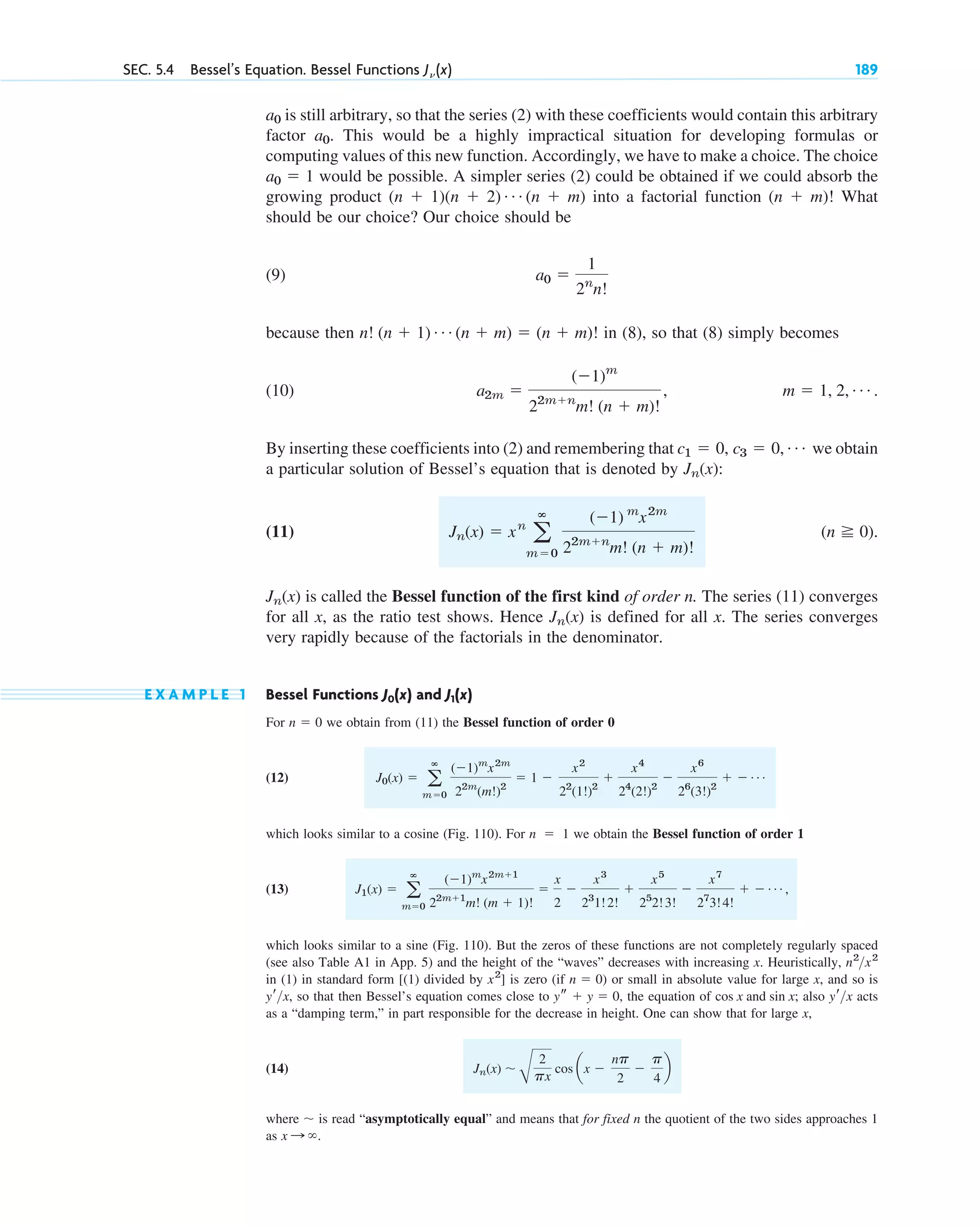 is still arbitrary, so that the series (2) with these coefficients would contain this arbitrary
factor . This would be a highly impractical situation for developing formulas or
computing values of this new function. Accordingly, we have to make a choice. The choice
would be possible. A simpler series (2) could be obtained if we could absorb the
growing product into a factorial function What
should be our choice? Our choice should be
(9)
because then in (8), so that (8) simply becomes
(10) .
By inserting these coefficients into (2) and remembering that we obtain
a particular solution of Bessel’s equation that is denoted by :
(11) .
is called the Bessel function of the first kind of order n. The series (11) converges
for all x, as the ratio test shows. Hence is defined for all x. The series converges
very rapidly because of the factorials in the denominator.
E X A M P L E 1 Bessel Functions and
For we obtain from (11) the Bessel function of order 0
(12)
which looks similar to a cosine (Fig. 110). For we obtain the Bessel function of order 1
(13) ,
which looks similar to a sine (Fig. 110). But the zeros of these functions are not completely regularly spaced
(see also Table A1 in App. 5) and the height of the “waves” decreases with increasing x. Heuristically,
in (1) in standard form [(1) divided by ] is zero (if ) or small in absolute value for large x, and so is
, so that then Bessel’s equation comes close to , the equation of ; also acts
as a “damping term,” in part responsible for the decrease in height. One can show that for large x,
(14)
where is read “asymptotically equal” and means that for fixed n the quotient of the two sides approaches 1
as .
x : ⬁
⬃
Jn(x) ⬃
B
2
px
cos ax ⫺
np
2
⫺
p
4
b
yrx
cos x and sin x
ys ⫹ y ⫽ 0
yrx
n ⫽ 0
x2
n2
x2
J1(x) ⫽ a
ⴥ
m⫽0
(⫺1)m
x2m⫹1
22m⫹1
m! (m ⫹ 1)!
⫽
x
2
⫺
x3
23
1!2!
⫹
x5
25
2!3!
⫺
x7
27
3!4!
⫹ ⫺ Á
n ⫽ 1
J0(x) ⫽ a
ⴥ
m⫽0
(⫺1)m
x2m
22m
(m!)2
⫽ 1 ⫺
x2
22
(1!)2
⫹
x4
24
(2!)2
⫺
x6
26
(3!)2
⫹ ⫺ Á
n ⫽ 0
J1(x)
J0(x)
Jn(x)
Jn(x)
(n ⭌ 0)
Jn(x) ⫽ xn
a
ⴥ
m⫽0
(⫺1) m
x2m
22m⫹n
m! (n ⫹ m)!
Jn(x)
c1 ⫽ 0, c3 ⫽ 0, Á
m ⫽ 1, 2, Á
a2m ⫽
(⫺1)m
22m⫹n
m! (n ⫹ m)!
,
n! (n ⫹ 1) Á (n ⫹ m) ⫽ (n ⫹ m)!
a0 ⫽
1
2n
n!
(n ⫹ m)!
(n ⫹ 1)(n ⫹ 2) Á (n ⫹ m)
a0 ⫽ 1
a0
a0
SEC. 5.4 Bessel’s Equation. Bessel Functions J␯ (x) 189
c05.qxd 10/28/10 1:33 PM Page 189
 