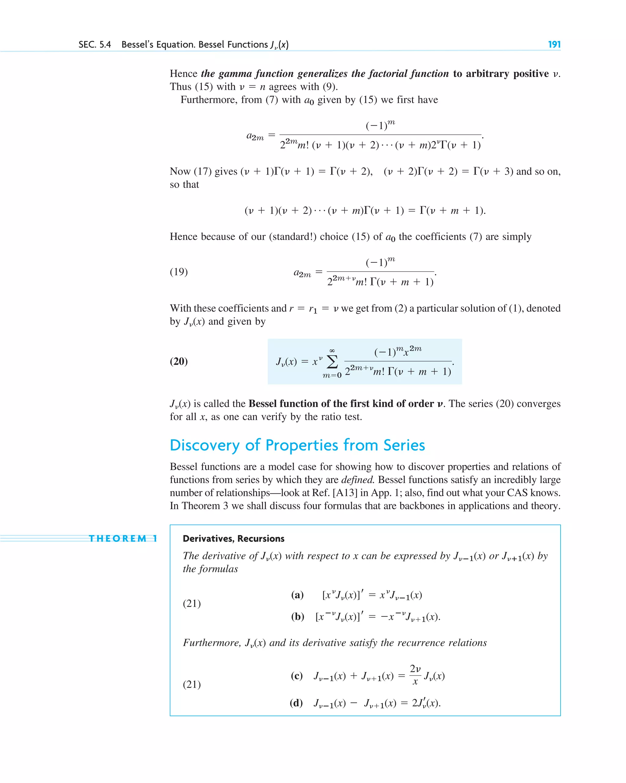 Hence the gamma function generalizes the factorial function to arbitrary positive .
Thus (15) with agrees with (9).
Furthermore, from (7) with given by (15) we first have
.
Now (17) gives and so on,
so that
.
Hence because of our (standard!) choice (15) of the coefficients (7) are simply
(19) .
With these coefficients and we get from (2) a particular solution of (1), denoted
by and given by
(20) .
is called the Bessel function of the first kind of order ␯. The series (20) converges
for all x, as one can verify by the ratio test.
Discovery of Properties from Series
Bessel functions are a model case for showing how to discover properties and relations of
functions from series by which they are defined. Bessel functions satisfy an incredibly large
number of relationships—look at Ref. [A13] in App. 1; also, find out what your CAS knows.
In Theorem 3 we shall discuss four formulas that are backbones in applications and theory.
T H E O R E M 1 Derivatives, Recursions
The derivative of with respect to x can be expressed by or (x) by
the formulas
(21)
(a)
(b) .
Furthermore, and its derivative satisfy the recurrence relations
(21)
(c)
(d) J␯ⴚ1(x) ⫺ J␯⫹1(x) ⫽ 2Jr
␯(x).
J␯ⴚ1(x) ⫹ J␯⫹1(x) ⫽
2␯
x J␯(x)
J␯(x)
[xⴚ␯
J␯(x)]r ⫽ ⫺xⴚ␯
J␯⫹1(x)
[x␯
J␯(x)]r ⫽ x␯
J␯ⴚ1(x)
J␯ⴙ1
J␯ⴚ1(x)
J␯(x)
J␯(x)
J␯(x) ⫽ x␯
a
ⴥ
m⫽0
(⫺1)m
x2m
22m⫹␯
m! ⌫(␯ ⫹ m ⫹ 1)
J␯(x)
r ⫽ r1 ⫽ ␯
a2m ⫽
(⫺1)m
22m⫹␯
m! ⌫(␯ ⫹ m ⫹ 1)
a0
(␯ ⫹ 1)(␯ ⫹ 2) Á (␯ ⫹ m)⌫(␯ ⫹ 1) ⫽ ⌫(␯ ⫹ m ⫹ 1)
(␯ ⫹ 1)⌫(␯ ⫹ 1) ⫽ ⌫(␯ ⫹ 2), (␯ ⫹ 2)⌫(␯ ⫹ 2) ⫽ ⌫(␯ ⫹ 3)
a2m ⫽
(⫺1)m
22m
m! (␯ ⫹ 1)(␯ ⫹ 2) Á (␯ ⫹ m)2␯
⌫(␯ ⫹ 1)
a0
␯ ⫽ n
␯
SEC. 5.4 Bessel’s Equation. Bessel Functions J␯ (x) 191
c05.qxd 10/28/10 1:33 PM Page 191
 
