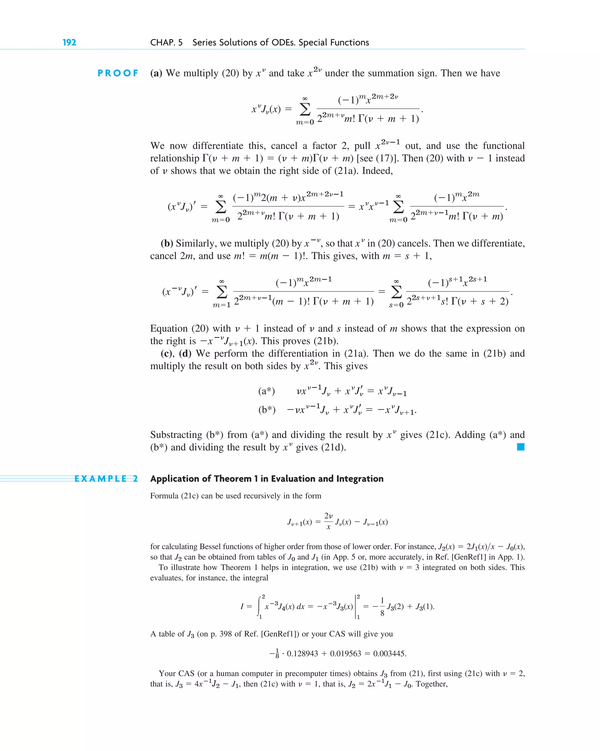 P R O O F (a) We multiply (20) by and take under the summation sign. Then we have
We now differentiate this, cancel a factor 2, pull out, and use the functional
relationship [see (17)]. Then (20) with instead
of shows that we obtain the right side of (21a). Indeed,
(b) Similarly, we multiply (20) by , so that in (20) cancels. Then we differentiate,
cancel 2m, and use . This gives, with ,
Equation (20) with instead of and s instead of m shows that the expression on
the right is . This proves (21b).
(c), (d) We perform the differentiation in (21a). Then we do the same in (21b) and
multiply the result on both sides by . This gives
(a*)
(b*) .
Substracting (b*) from (a*) and dividing the result by gives (21c). Adding (a*) and
(b*) and dividing the result by gives (21d).
E X A M P L E 2 Application of Theorem 1 in Evaluation and Integration
Formula (21c) can be used recursively in the form
for calculating Bessel functions of higher order from those of lower order. For instance,
so that can be obtained from tables of and (in App. 5 or, more accurately, in Ref. [GenRef1] in App. 1).
To illustrate how Theorem 1 helps in integration, we use (21b) with integrated on both sides. This
evaluates, for instance, the integral
.
A table of (on p. 398 of Ref. [GenRef1]) or your CAS will give you
.
Your CAS (or a human computer in precomputer times) obtains from (21), first using (21c) with ,
that is, then (21c) with , that is, . Together,
J2 ⫽ 2xⴚ1
J1 ⫺ J0
␯ ⫽ 1
J3 ⫽ 4xⴚ1
J2 ⫺ J1,
␯ ⫽ 2
J3
⫺1
8
# 0.128943 ⫹ 0.019563 ⫽ 0.003445
J3
I ⫽ 冮
2
1
xⴚ3
J4(x) dx ⫽ ⫺xⴚ3
J3(x) 2
2
1
⫽ ⫺
1
8
J3(2) ⫹ J3(1)
␯ ⫽ 3
J1
J0
J2
J2(x) ⫽ 2J1(x)x ⫺ J0(x),
J␯⫹1(x) ⫽
2␯
x
J␯(x) ⫺ J␯ⴚ1(x)
䊏
x␯
x␯
⫺␯x␯ⴚ1
J␯ ⫹ x␯
Jr
␯ ⫽ ⫺x␯
J␯⫹1
␯x␯ⴚ1
J␯ ⫹ x␯
Jr
␯ ⫽ x␯
J␯ⴚ1
x2␯
⫺xⴚ␯
J␯⫹1(x)
␯
␯ ⫹ 1
(xⴚ␯
J␯)r ⫽ a
ⴥ
m⫽1
(⫺1)m
x2mⴚ1
22m⫹␯ⴚ1
(m ⫺ 1)! ⌫(␯ ⫹ m ⫹ 1)
⫽ a
ⴥ
s⫽0
(⫺1)s⫹1
x2s⫹1
22s⫹␯⫹1
s! ⌫(␯ ⫹ s ⫹ 2)
.
m ⫽ s ⫹ 1
m! ⫽ m(m ⫺ 1)!
x␯
xⴚ␯
(x␯
J␯)r ⫽ a
ⴥ
m⫽0
(⫺1)m
2(m ⫹ ␯)x2m⫹2␯ⴚ1
22m⫹␯
m! ⌫(␯ ⫹ m ⫹ 1)
⫽ x␯
x␯ⴚ1
a
ⴥ
m⫽0
(⫺1)m
x2m
22m⫹␯ⴚ1
m! ⌫(␯ ⫹ m)
.
␯
␯ ⫺ 1
⌫(␯ ⫹ m ⫹ 1) ⫽ (␯ ⫹ m)⌫(␯ ⫹ m)
x2␯ⴚ1
x␯
J␯(x) ⫽ a
ⴥ
m⫽0
(⫺1)m
x2m⫹2␯
22m⫹␯
m! ⌫(␯ ⫹ m ⫹ 1)
.
x2␯
x␯
192 CHAP. 5 Series Solutions of ODEs. Special Functions
c05.qxd 10/28/10 1:33 PM Page 192
 