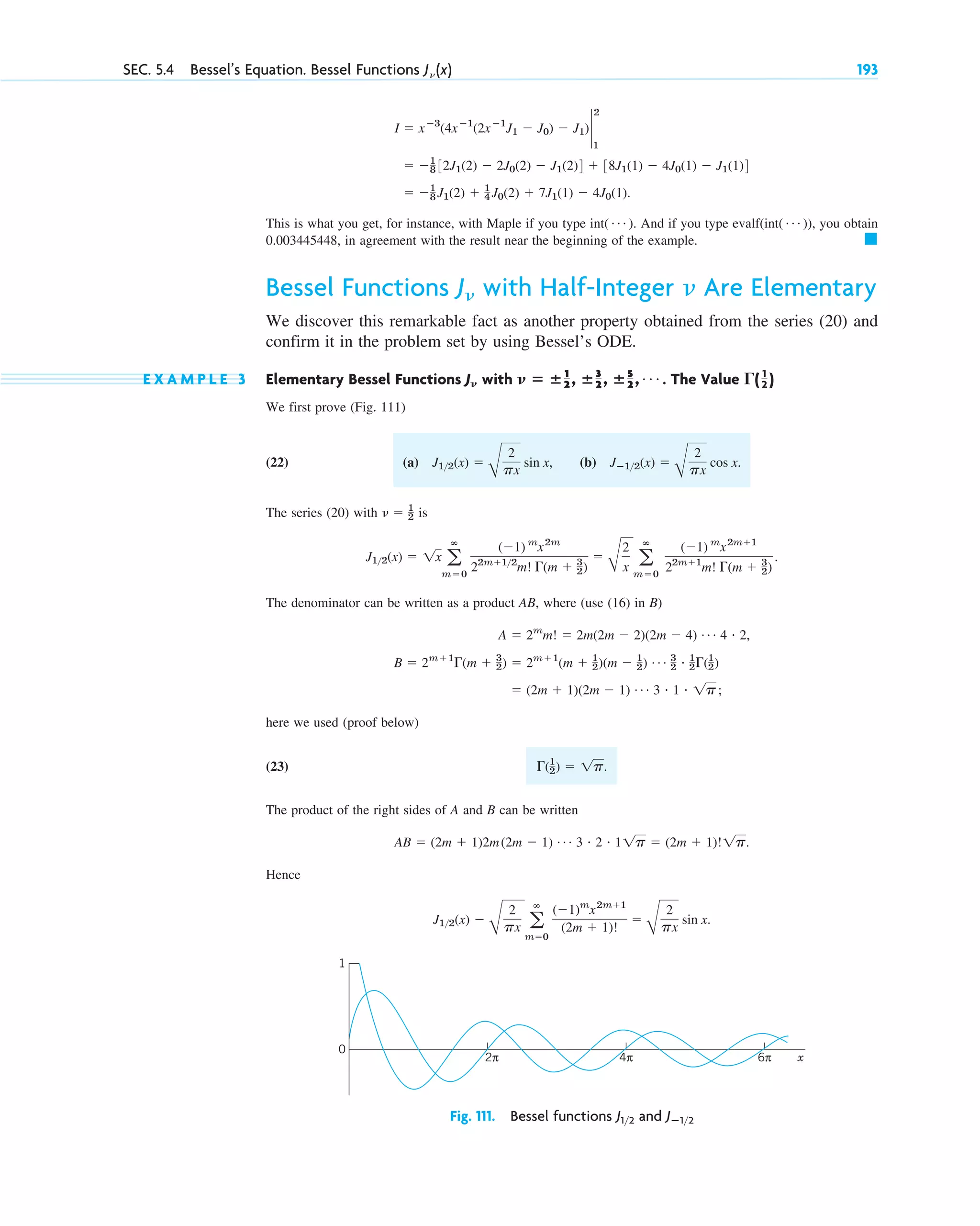 This is what you get, for instance, with Maple if you type int . And if you type evalf(int ), you obtain
0.003445448, in agreement with the result near the beginning of the example.
Bessel Functions with Half-Integer Are Elementary
We discover this remarkable fact as another property obtained from the series (20) and
confirm it in the problem set by using Bessel’s ODE.
E X A M P L E 3 Elementary Bessel Functions with . The Value
We first prove (Fig. 111)
(22)
The series (20) with is
The denominator can be written as a product AB, where (use (16) in B)
here we used (proof below)
(23) .
The product of the right sides of A and B can be written
.
Hence
J12(x) ⫺
B
2
px a
ⴥ
m⫽0
(⫺1)m
x2m⫹1
(2m ⫹ 1)!
⫽
B
2
px
sin x.
AB ⫽ (2m ⫹ 1)2m(2m ⫺ 1) Á 3 # 2 # 11p ⫽ (2m ⫹ 1)!1p
⌫(1
2) ⫽ 1p
⫽ (2m ⫹ 1)(2m ⫺ 1) Á 3 # 1 # 1p;
B ⫽ 2m⫹1
⌫(m ⫹ 3
2) ⫽ 2m⫹1
(m ⫹ 1
2)(m ⫺ 1
2) Á 3
2
# 1
2⌫(1
2)
A ⫽ 2m
m! ⫽ 2m(2m ⫺ 2)(2m ⫺ 4) Á 4 # 2,
J12(x) ⫽ 1x a
ⴥ
m⫽0
(⫺1) m
x2m
22m⫹12
m! ⌫(m ⫹ 3
2)
⫽
B
2
x a
ⴥ
m⫽0
(⫺1) m
x2m⫹1
22m⫹1
m! ⌫(m ⫹ 3
2)
.
␯ ⫽ 1
2
(a) J12(x) ⫽
B
2
px
sin x, (b) Jⴚ12(x) ⫽
B
2
px
cos x.
⌫( 1
2 )
ⴝ ⴞ1
2 , ⴞ3
2 , ⴞ5
2 , Á
␯
J␯
␯
J␯
䊏
( Á )
( Á )
⫽ ⫺1
8 J1(2) ⫹ 1
4 J0(2) ⫹ 7J1(1) ⫺ 4J0(1).
⫽ ⫺1
8 32J1(2) ⫺ 2J0(2) ⫺ J1(2)4 ⫹ 38J1(1) ⫺ 4J0(1) ⫺ J1(1)4
I ⫽ xⴚ3
(4xⴚ1
(2xⴚ1
J1 ⫺ J0) ⫺ J1)2
2
1
SEC. 5.4 Bessel’s Equation. Bessel Functions J␯ (x) 193
x
2π 4π 6π
0
1
Fig. 111. Bessel functions and Jⴚ12
J12
c05.qxd 10/29/10 10:56 PM Page 193
 